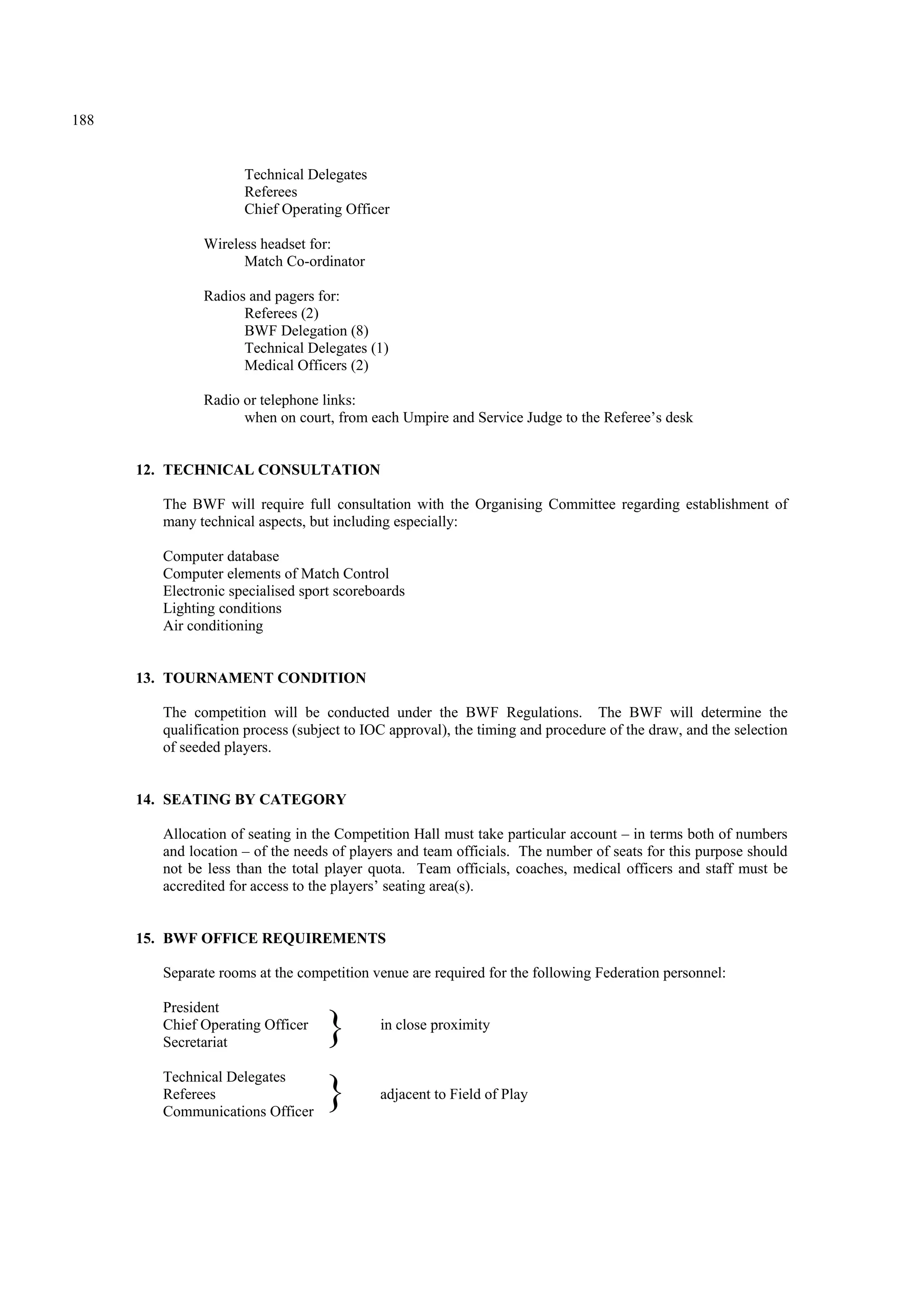 188
Technical Delegates
Referees
Chief Operating Officer
Wireless headset for:
Match Co-ordinator
Radios and pagers for:
Referees (2)
BWF Delegation (8)
Technical Delegates (1)
Medical Officers (2)
Radio or telephone links:
when on court, from each Umpire and Service Judge to the Referee’s desk
12. TECHNICAL CONSULTATION
The BWF will require full consultation with the Organising Committee regarding establishment of
many technical aspects, but including especially:
Computer database
Computer elements of Match Control
Electronic specialised sport scoreboards
Lighting conditions
Air conditioning
13. TOURNAMENT CONDITION
The competition will be conducted under the BWF Regulations. The BWF will determine the
qualification process (subject to IOC approval), the timing and procedure of the draw, and the selection
of seeded players.
14. SEATING BY CATEGORY
Allocation of seating in the Competition Hall must take particular account – in terms both of numbers
and location – of the needs of players and team officials. The number of seats for this purpose should
not be less than the total player quota. Team officials, coaches, medical officers and staff must be
accredited for access to the players’ seating area(s).
15. BWF OFFICE REQUIREMENTS
Separate rooms at the competition venue are required for the following Federation personnel:
President
Chief Operating Officer in close proximity
Secretariat
Technical Delegates
Referees adjacent to Field of Play
Communications Officer
}
}
 