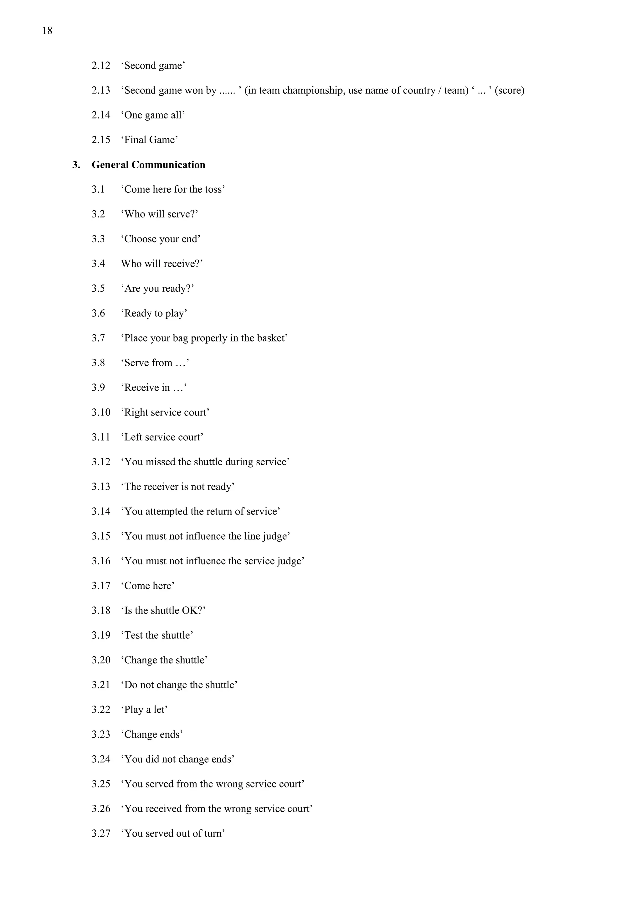 18
2.12 ‘Second game’
2.13 ‘Second game won by ...... ’ (in team championship, use name of country / team) ‘ ... ’ (score)
2.14 ‘One game all’
2.15 ‘Final Game’
3. General Communication
3.1 ‘Come here for the toss’
3.2 ‘Who will serve?’
3.3 ‘Choose your end’
3.4 Who will receive?’
3.5 ‘Are you ready?’
3.6 ‘Ready to play’
3.7 ‘Place your bag properly in the basket’
3.8 ‘Serve from …’
3.9 ‘Receive in …’
3.10 ‘Right service court’
3.11 ‘Left service court’
3.12 ‘You missed the shuttle during service’
3.13 ‘The receiver is not ready’
3.14 ‘You attempted the return of service’
3.15 ‘You must not influence the line judge’
3.16 ‘You must not influence the service judge’
3.17 ‘Come here’
3.18 ‘Is the shuttle OK?’
3.19 ‘Test the shuttle’
3.20 ‘Change the shuttle’
3.21 ‘Do not change the shuttle’
3.22 ‘Play a let’
3.23 ‘Change ends’
3.24 ‘You did not change ends’
3.25 ‘You served from the wrong service court’
3.26 ‘You received from the wrong service court’
3.27 ‘You served out of turn’
 