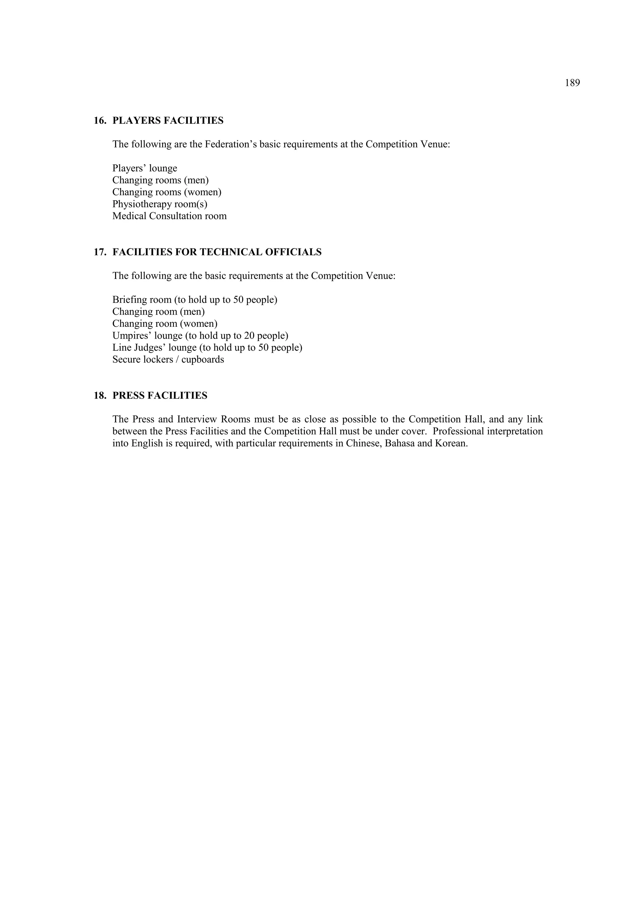 189
16. PLAYERS FACILITIES
The following are the Federation’s basic requirements at the Competition Venue:
Players’ lounge
Changing rooms (men)
Changing rooms (women)
Physiotherapy room(s)
Medical Consultation room
17. FACILITIES FOR TECHNICAL OFFICIALS
The following are the basic requirements at the Competition Venue:
Briefing room (to hold up to 50 people)
Changing room (men)
Changing room (women)
Umpires’ lounge (to hold up to 20 people)
Line Judges’ lounge (to hold up to 50 people)
Secure lockers / cupboards
18. PRESS FACILITIES
The Press and Interview Rooms must be as close as possible to the Competition Hall, and any link
between the Press Facilities and the Competition Hall must be under cover. Professional interpretation
into English is required, with particular requirements in Chinese, Bahasa and Korean.
 