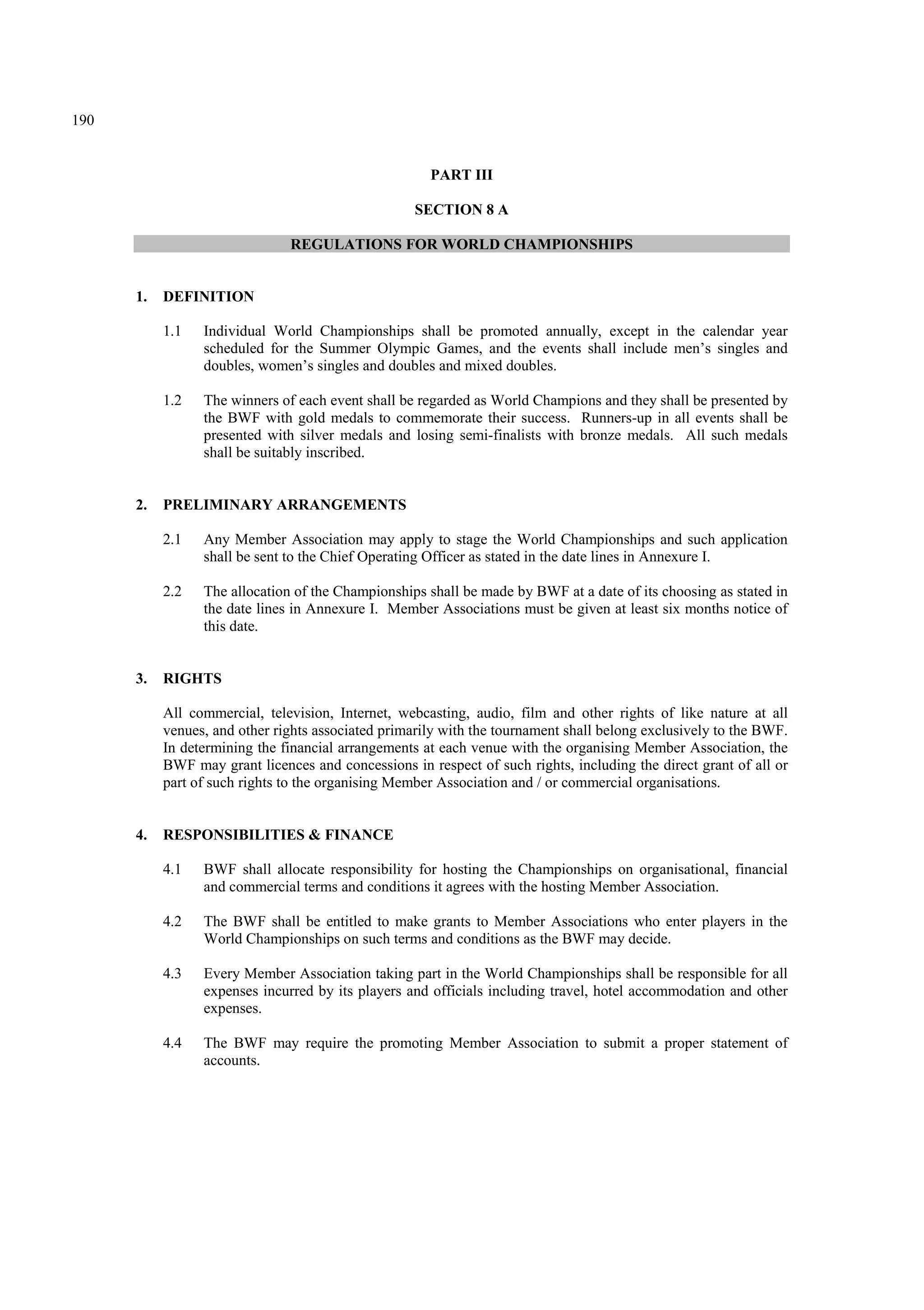 190
PART III
SECTION 8 A
REGULATIONS FOR WORLD CHAMPIONSHIPS
1. DEFINITION
1.1 Individual World Championships shall be promoted annually, except in the calendar year
scheduled for the Summer Olympic Games, and the events shall include men’s singles and
doubles, women’s singles and doubles and mixed doubles.
1.2 The winners of each event shall be regarded as World Champions and they shall be presented by
the BWF with gold medals to commemorate their success. Runners-up in all events shall be
presented with silver medals and losing semi-finalists with bronze medals. All such medals
shall be suitably inscribed.
2. PRELIMINARY ARRANGEMENTS
2.1 Any Member Association may apply to stage the World Championships and such application
shall be sent to the Chief Operating Officer as stated in the date lines in Annexure I.
2.2 The allocation of the Championships shall be made by BWF at a date of its choosing as stated in
the date lines in Annexure I. Member Associations must be given at least six months notice of
this date.
3. RIGHTS
All commercial, television, Internet, webcasting, audio, film and other rights of like nature at all
venues, and other rights associated primarily with the tournament shall belong exclusively to the BWF.
In determining the financial arrangements at each venue with the organising Member Association, the
BWF may grant licences and concessions in respect of such rights, including the direct grant of all or
part of such rights to the organising Member Association and / or commercial organisations.
4. RESPONSIBILITIES & FINANCE
4.1 BWF shall allocate responsibility for hosting the Championships on organisational, financial
and commercial terms and conditions it agrees with the hosting Member Association.
4.2 The BWF shall be entitled to make grants to Member Associations who enter players in the
World Championships on such terms and conditions as the BWF may decide.
4.3 Every Member Association taking part in the World Championships shall be responsible for all
expenses incurred by its players and officials including travel, hotel accommodation and other
expenses.
4.4 The BWF may require the promoting Member Association to submit a proper statement of
accounts.
 