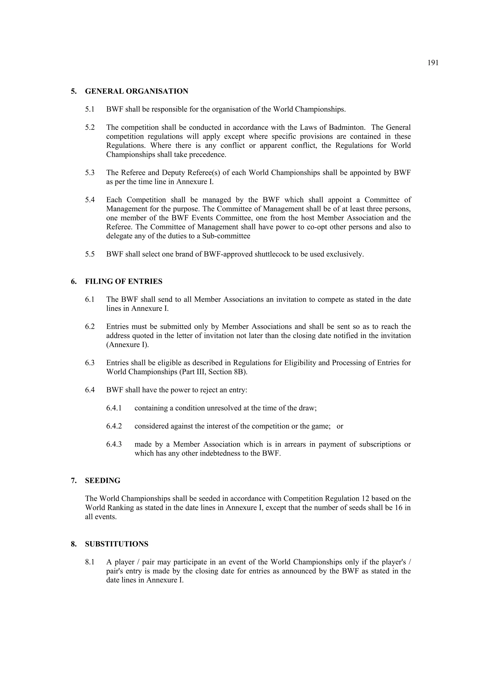 191
5. GENERAL ORGANISATION
5.1 BWF shall be responsible for the organisation of the World Championships.
5.2 The competition shall be conducted in accordance with the Laws of Badminton. The General
competition regulations will apply except where specific provisions are contained in these
Regulations. Where there is any conflict or apparent conflict, the Regulations for World
Championships shall take precedence.
5.3 The Referee and Deputy Referee(s) of each World Championships shall be appointed by BWF
as per the time line in Annexure I.
5.4 Each Competition shall be managed by the BWF which shall appoint a Committee of
Management for the purpose. The Committee of Management shall be of at least three persons,
one member of the BWF Events Committee, one from the host Member Association and the
Referee. The Committee of Management shall have power to co-opt other persons and also to
delegate any of the duties to a Sub-committee
5.5 BWF shall select one brand of BWF-approved shuttlecock to be used exclusively.
6. FILING OF ENTRIES
6.1 The BWF shall send to all Member Associations an invitation to compete as stated in the date
lines in Annexure I.
6.2 Entries must be submitted only by Member Associations and shall be sent so as to reach the
address quoted in the letter of invitation not later than the closing date notified in the invitation
(Annexure I).
6.3 Entries shall be eligible as described in Regulations for Eligibility and Processing of Entries for
World Championships (Part III, Section 8B).
6.4 BWF shall have the power to reject an entry:
6.4.1 containing a condition unresolved at the time of the draw;
6.4.2 considered against the interest of the competition or the game; or
6.4.3 made by a Member Association which is in arrears in payment of subscriptions or
which has any other indebtedness to the BWF.
7. SEEDING
The World Championships shall be seeded in accordance with Competition Regulation 12 based on the
World Ranking as stated in the date lines in Annexure I, except that the number of seeds shall be 16 in
all events.
8. SUBSTITUTIONS
8.1 A player / pair may participate in an event of the World Championships only if the player's /
pair's entry is made by the closing date for entries as announced by the BWF as stated in the
date lines in Annexure I.
 