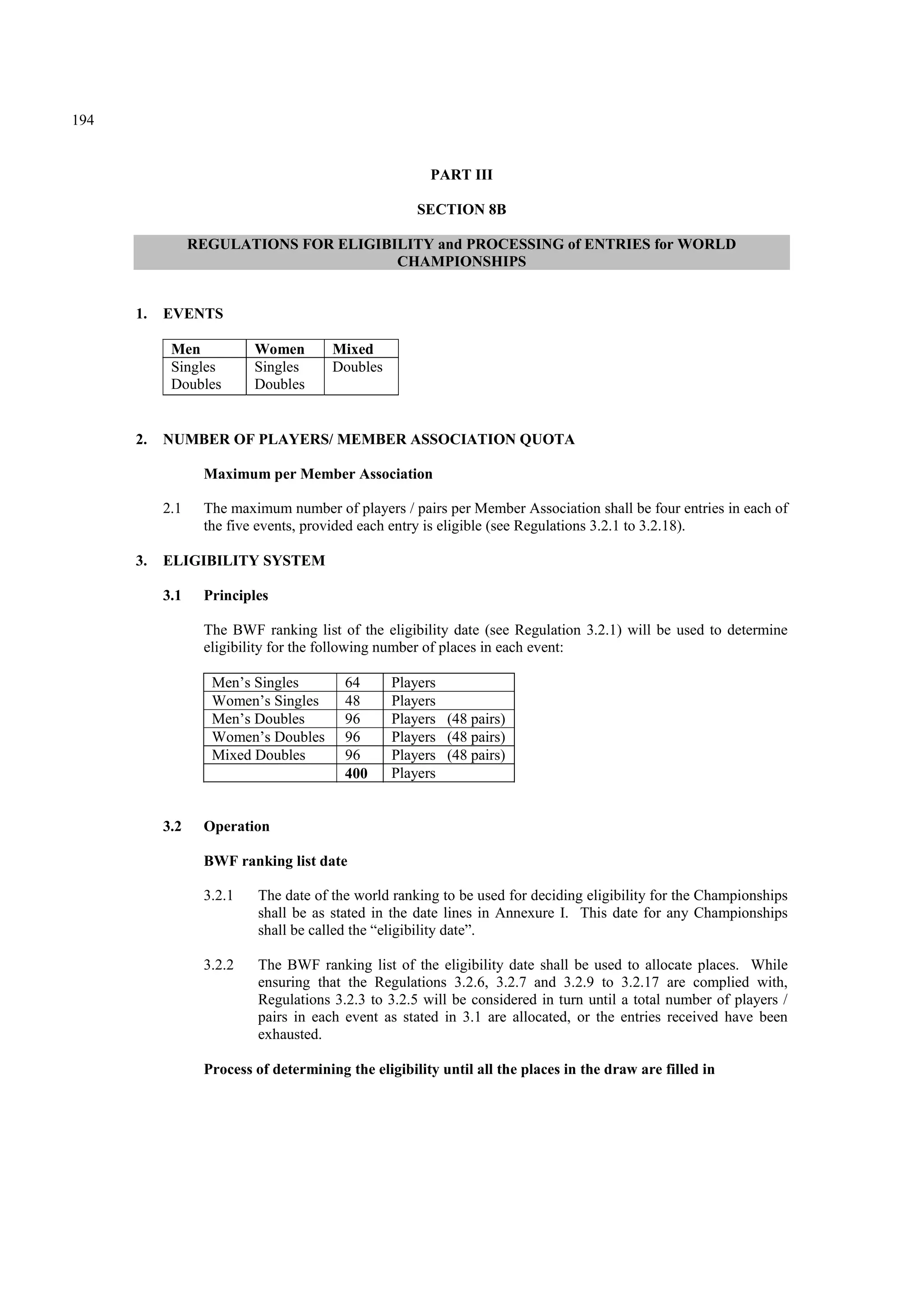 194
PART III
SECTION 8B
REGULATIONS FOR ELIGIBILITY and PROCESSING of ENTRIES for WORLD
CHAMPIONSHIPS
1. EVENTS
Men Women Mixed
Singles
Doubles
Singles
Doubles
Doubles
2. NUMBER OF PLAYERS/ MEMBER ASSOCIATION QUOTA
Maximum per Member Association
2.1 The maximum number of players / pairs per Member Association shall be four entries in each of
the five events, provided each entry is eligible (see Regulations 3.2.1 to 3.2.18).
3. ELIGIBILITY SYSTEM
3.1 Principles
The BWF ranking list of the eligibility date (see Regulation 3.2.1) will be used to determine
eligibility for the following number of places in each event:
Men’s Singles 64 Players
Women’s Singles 48 Players
Men’s Doubles 96 Players (48 pairs)
Women’s Doubles 96 Players (48 pairs)
Mixed Doubles 96 Players (48 pairs)
400 Players
3.2 Operation
BWF ranking list date
3.2.1 The date of the world ranking to be used for deciding eligibility for the Championships
shall be as stated in the date lines in Annexure I. This date for any Championships
shall be called the “eligibility date”.
3.2.2 The BWF ranking list of the eligibility date shall be used to allocate places. While
ensuring that the Regulations 3.2.6, 3.2.7 and 3.2.9 to 3.2.17 are complied with,
Regulations 3.2.3 to 3.2.5 will be considered in turn until a total number of players /
pairs in each event as stated in 3.1 are allocated, or the entries received have been
exhausted.
Process of determining the eligibility until all the places in the draw are filled in
 