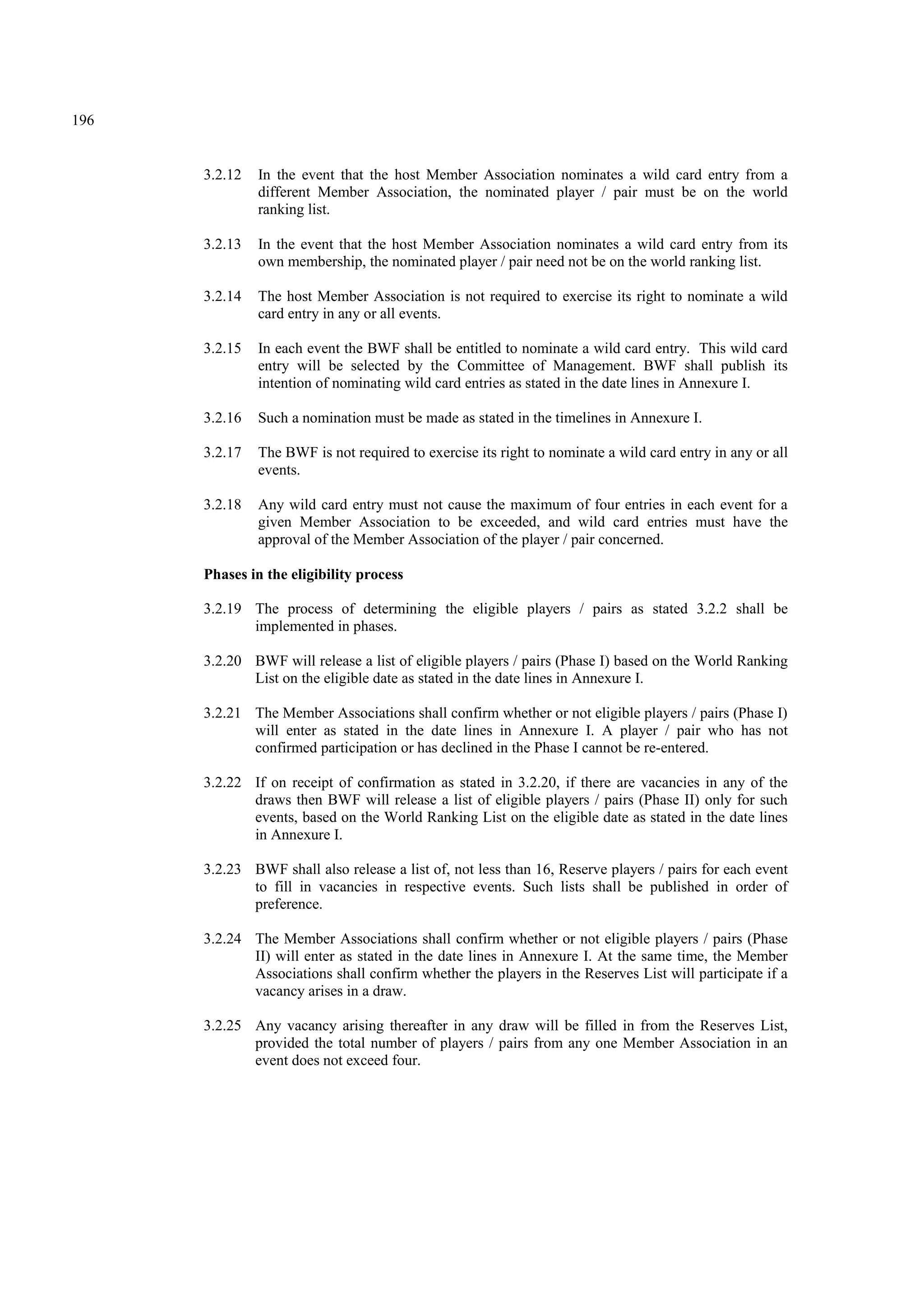 196
3.2.12 In the event that the host Member Association nominates a wild card entry from a
different Member Association, the nominated player / pair must be on the world
ranking list.
3.2.13 In the event that the host Member Association nominates a wild card entry from its
own membership, the nominated player / pair need not be on the world ranking list.
3.2.14 The host Member Association is not required to exercise its right to nominate a wild
card entry in any or all events.
3.2.15 In each event the BWF shall be entitled to nominate a wild card entry. This wild card
entry will be selected by the Committee of Management. BWF shall publish its
intention of nominating wild card entries as stated in the date lines in Annexure I.
3.2.16 Such a nomination must be made as stated in the timelines in Annexure I.
3.2.17 The BWF is not required to exercise its right to nominate a wild card entry in any or all
events.
3.2.18 Any wild card entry must not cause the maximum of four entries in each event for a
given Member Association to be exceeded, and wild card entries must have the
approval of the Member Association of the player / pair concerned.
Phases in the eligibility process
3.2.19 The process of determining the eligible players / pairs as stated 3.2.2 shall be
implemented in phases.
3.2.20 BWF will release a list of eligible players / pairs (Phase I) based on the World Ranking
List on the eligible date as stated in the date lines in Annexure I.
3.2.21 The Member Associations shall confirm whether or not eligible players / pairs (Phase I)
will enter as stated in the date lines in Annexure I. A player / pair who has not
confirmed participation or has declined in the Phase I cannot be re-entered.
3.2.22 If on receipt of confirmation as stated in 3.2.20, if there are vacancies in any of the
draws then BWF will release a list of eligible players / pairs (Phase II) only for such
events, based on the World Ranking List on the eligible date as stated in the date lines
in Annexure I.
3.2.23 BWF shall also release a list of, not less than 16, Reserve players / pairs for each event
to fill in vacancies in respective events. Such lists shall be published in order of
preference.
3.2.24 The Member Associations shall confirm whether or not eligible players / pairs (Phase
II) will enter as stated in the date lines in Annexure I. At the same time, the Member
Associations shall confirm whether the players in the Reserves List will participate if a
vacancy arises in a draw.
3.2.25 Any vacancy arising thereafter in any draw will be filled in from the Reserves List,
provided the total number of players / pairs from any one Member Association in an
event does not exceed four.
 
