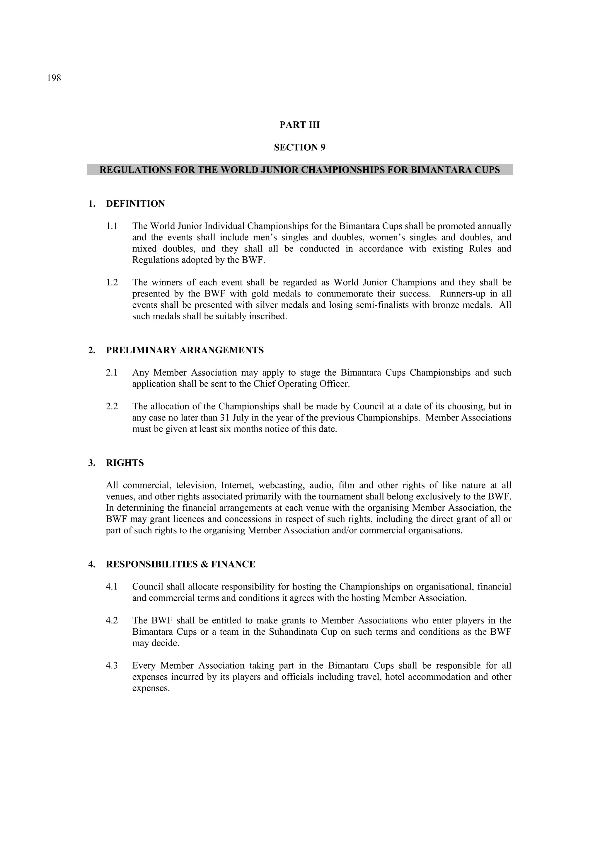 198
PART III
SECTION 9
REGULATIONS FOR THE WORLD JUNIOR CHAMPIONSHIPS FOR BIMANTARA CUPS
1. DEFINITION
1.1 The World Junior Individual Championships for the Bimantara Cups shall be promoted annually
and the events shall include men’s singles and doubles, women’s singles and doubles, and
mixed doubles, and they shall all be conducted in accordance with existing Rules and
Regulations adopted by the BWF.
1.2 The winners of each event shall be regarded as World Junior Champions and they shall be
presented by the BWF with gold medals to commemorate their success. Runners-up in all
events shall be presented with silver medals and losing semi-finalists with bronze medals. All
such medals shall be suitably inscribed.
2. PRELIMINARY ARRANGEMENTS
2.1 Any Member Association may apply to stage the Bimantara Cups Championships and such
application shall be sent to the Chief Operating Officer.
2.2 The allocation of the Championships shall be made by Council at a date of its choosing, but in
any case no later than 31 July in the year of the previous Championships. Member Associations
must be given at least six months notice of this date.
3. RIGHTS
All commercial, television, Internet, webcasting, audio, film and other rights of like nature at all
venues, and other rights associated primarily with the tournament shall belong exclusively to the BWF.
In determining the financial arrangements at each venue with the organising Member Association, the
BWF may grant licences and concessions in respect of such rights, including the direct grant of all or
part of such rights to the organising Member Association and/or commercial organisations.
4. RESPONSIBILITIES & FINANCE
4.1 Council shall allocate responsibility for hosting the Championships on organisational, financial
and commercial terms and conditions it agrees with the hosting Member Association.
4.2 The BWF shall be entitled to make grants to Member Associations who enter players in the
Bimantara Cups or a team in the Suhandinata Cup on such terms and conditions as the BWF
may decide.
4.3 Every Member Association taking part in the Bimantara Cups shall be responsible for all
expenses incurred by its players and officials including travel, hotel accommodation and other
expenses.
 