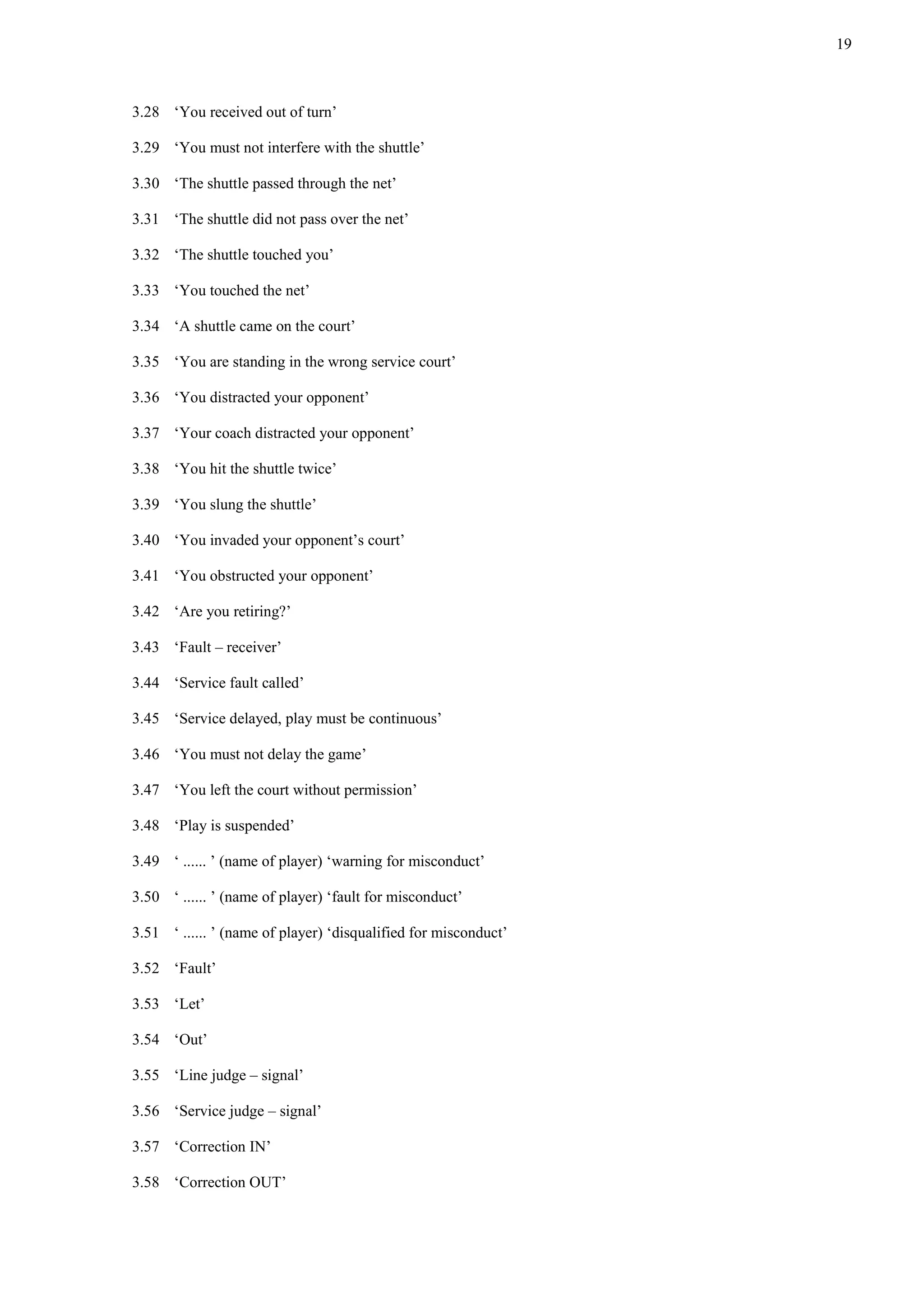 19
3.28 ‘You received out of turn’
3.29 ‘You must not interfere with the shuttle’
3.30 ‘The shuttle passed through the net’
3.31 ‘The shuttle did not pass over the net’
3.32 ‘The shuttle touched you’
3.33 ‘You touched the net’
3.34 ‘A shuttle came on the court’
3.35 ‘You are standing in the wrong service court’
3.36 ‘You distracted your opponent’
3.37 ‘Your coach distracted your opponent’
3.38 ‘You hit the shuttle twice’
3.39 ‘You slung the shuttle’
3.40 ‘You invaded your opponent’s court’
3.41 ‘You obstructed your opponent’
3.42 ‘Are you retiring?’
3.43 ‘Fault – receiver’
3.44 ‘Service fault called’
3.45 ‘Service delayed, play must be continuous’
3.46 ‘You must not delay the game’
3.47 ‘You left the court without permission’
3.48 ‘Play is suspended’
3.49 ‘ ...... ’ (name of player) ‘warning for misconduct’
3.50 ‘ ...... ’ (name of player) ‘fault for misconduct’
3.51 ‘ ...... ’ (name of player) ‘disqualified for misconduct’
3.52 ‘Fault’
3.53 ‘Let’
3.54 ‘Out’
3.55 ‘Line judge – signal’
3.56 ‘Service judge – signal’
3.57 ‘Correction IN’
3.58 ‘Correction OUT’
 