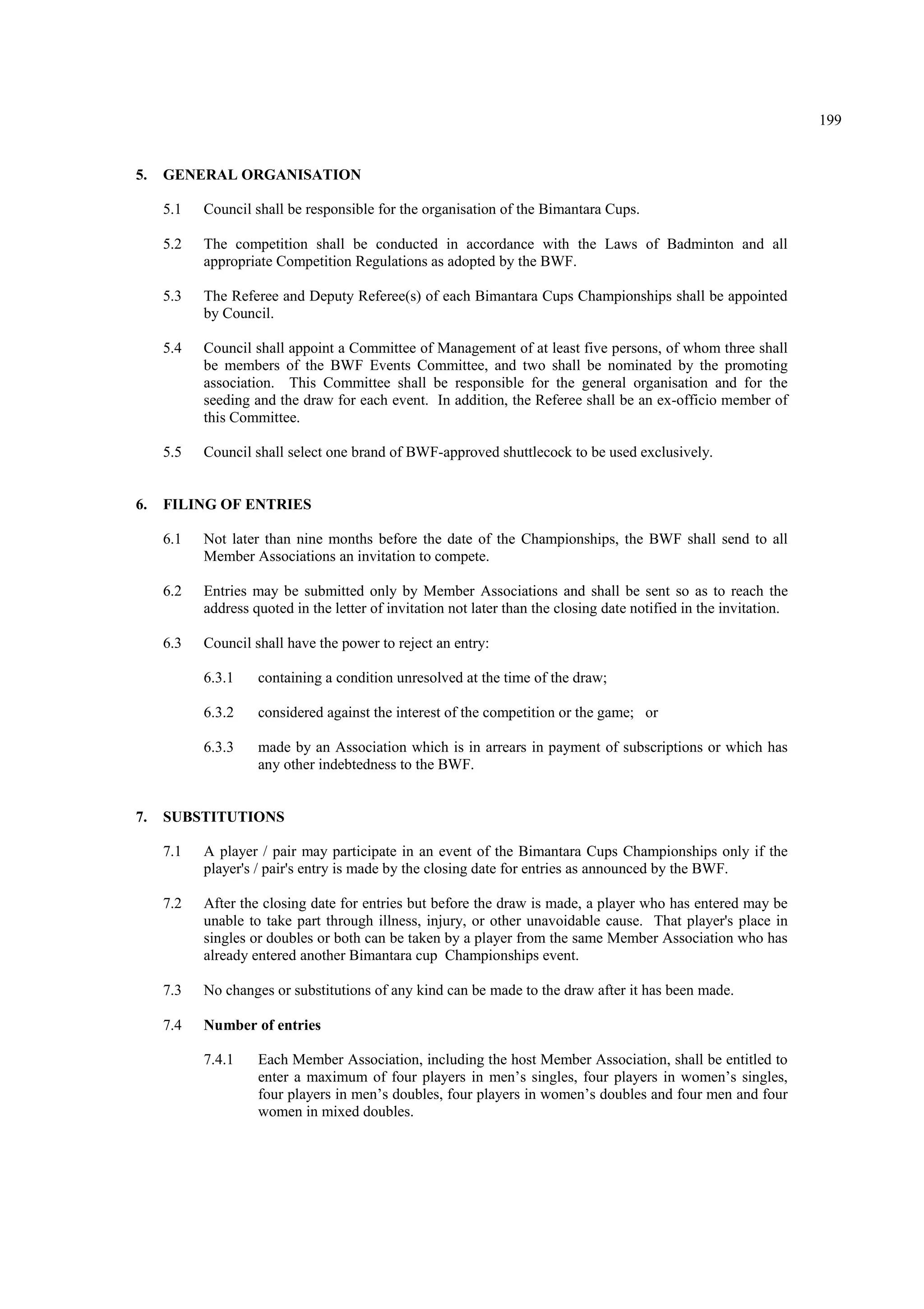 199
5. GENERAL ORGANISATION
5.1 Council shall be responsible for the organisation of the Bimantara Cups.
5.2 The competition shall be conducted in accordance with the Laws of Badminton and all
appropriate Competition Regulations as adopted by the BWF.
5.3 The Referee and Deputy Referee(s) of each Bimantara Cups Championships shall be appointed
by Council.
5.4 Council shall appoint a Committee of Management of at least five persons, of whom three shall
be members of the BWF Events Committee, and two shall be nominated by the promoting
association. This Committee shall be responsible for the general organisation and for the
seeding and the draw for each event. In addition, the Referee shall be an ex-officio member of
this Committee.
5.5 Council shall select one brand of BWF-approved shuttlecock to be used exclusively.
6. FILING OF ENTRIES
6.1 Not later than nine months before the date of the Championships, the BWF shall send to all
Member Associations an invitation to compete.
6.2 Entries may be submitted only by Member Associations and shall be sent so as to reach the
address quoted in the letter of invitation not later than the closing date notified in the invitation.
6.3 Council shall have the power to reject an entry:
6.3.1 containing a condition unresolved at the time of the draw;
6.3.2 considered against the interest of the competition or the game; or
6.3.3 made by an Association which is in arrears in payment of subscriptions or which has
any other indebtedness to the BWF.
7. SUBSTITUTIONS
7.1 A player / pair may participate in an event of the Bimantara Cups Championships only if the
player's / pair's entry is made by the closing date for entries as announced by the BWF.
7.2 After the closing date for entries but before the draw is made, a player who has entered may be
unable to take part through illness, injury, or other unavoidable cause. That player's place in
singles or doubles or both can be taken by a player from the same Member Association who has
already entered another Bimantara cup Championships event.
7.3 No changes or substitutions of any kind can be made to the draw after it has been made.
7.4 Number of entries
7.4.1 Each Member Association, including the host Member Association, shall be entitled to
enter a maximum of four players in men’s singles, four players in women’s singles,
four players in men’s doubles, four players in women’s doubles and four men and four
women in mixed doubles.
 