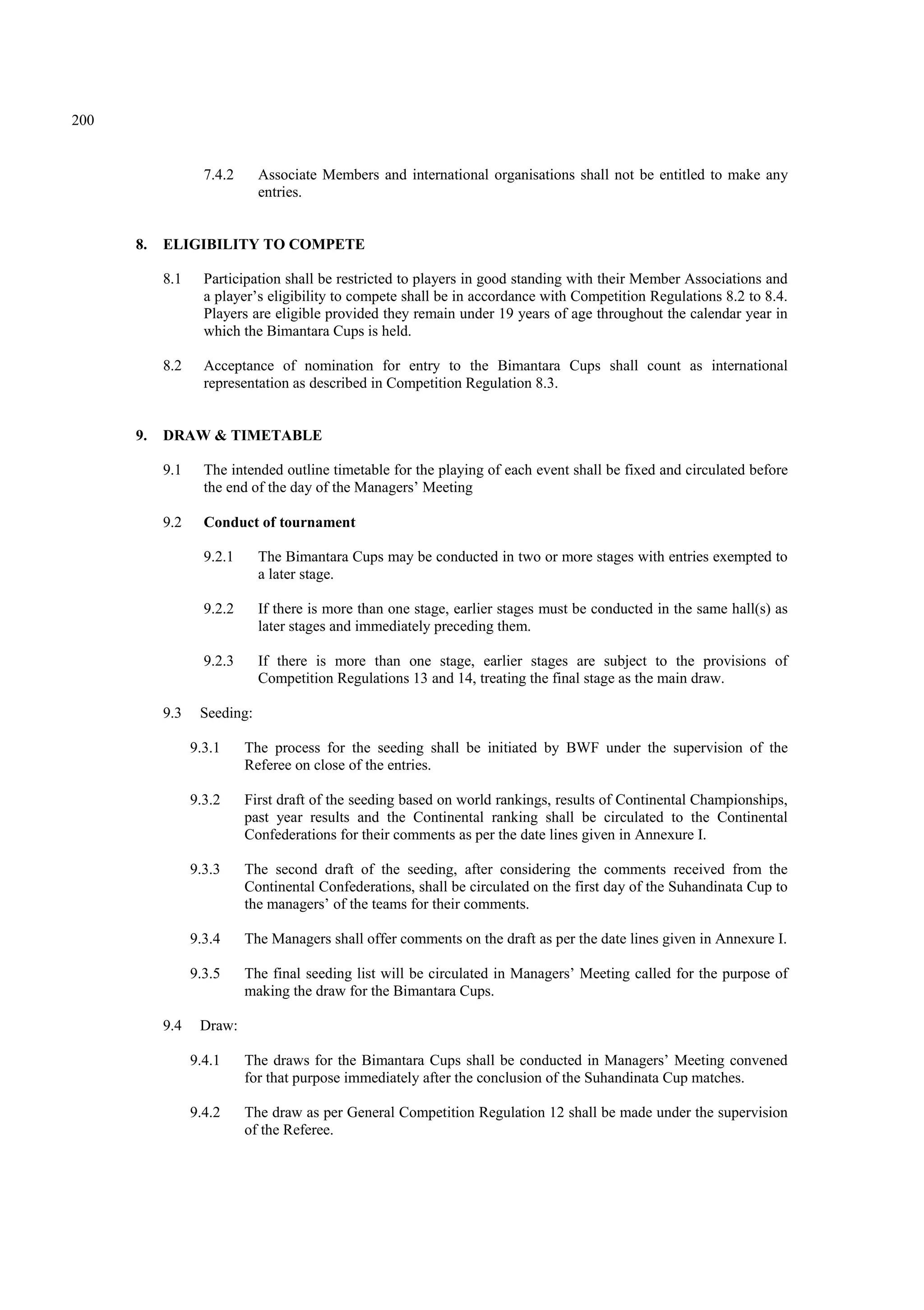 200
7.4.2 Associate Members and international organisations shall not be entitled to make any
entries.
8. ELIGIBILITY TO COMPETE
8.1 Participation shall be restricted to players in good standing with their Member Associations and
a player’s eligibility to compete shall be in accordance with Competition Regulations 8.2 to 8.4.
Players are eligible provided they remain under 19 years of age throughout the calendar year in
which the Bimantara Cups is held.
8.2 Acceptance of nomination for entry to the Bimantara Cups shall count as international
representation as described in Competition Regulation 8.3.
9. DRAW & TIMETABLE
9.1 The intended outline timetable for the playing of each event shall be fixed and circulated before
the end of the day of the Managers’ Meeting
9.2 Conduct of tournament
9.2.1 The Bimantara Cups may be conducted in two or more stages with entries exempted to
a later stage.
9.2.2 If there is more than one stage, earlier stages must be conducted in the same hall(s) as
later stages and immediately preceding them.
9.2.3 If there is more than one stage, earlier stages are subject to the provisions of
Competition Regulations 13 and 14, treating the final stage as the main draw.
9.3 Seeding:
9.3.1 The process for the seeding shall be initiated by BWF under the supervision of the
Referee on close of the entries.
9.3.2 First draft of the seeding based on world rankings, results of Continental Championships,
past year results and the Continental ranking shall be circulated to the Continental
Confederations for their comments as per the date lines given in Annexure I.
9.3.3 The second draft of the seeding, after considering the comments received from the
Continental Confederations, shall be circulated on the first day of the Suhandinata Cup to
the managers’ of the teams for their comments.
9.3.4 The Managers shall offer comments on the draft as per the date lines given in Annexure I.
9.3.5 The final seeding list will be circulated in Managers’ Meeting called for the purpose of
making the draw for the Bimantara Cups.
9.4 Draw:
9.4.1 The draws for the Bimantara Cups shall be conducted in Managers’ Meeting convened
for that purpose immediately after the conclusion of the Suhandinata Cup matches.
9.4.2 The draw as per General Competition Regulation 12 shall be made under the supervision
of the Referee.
 