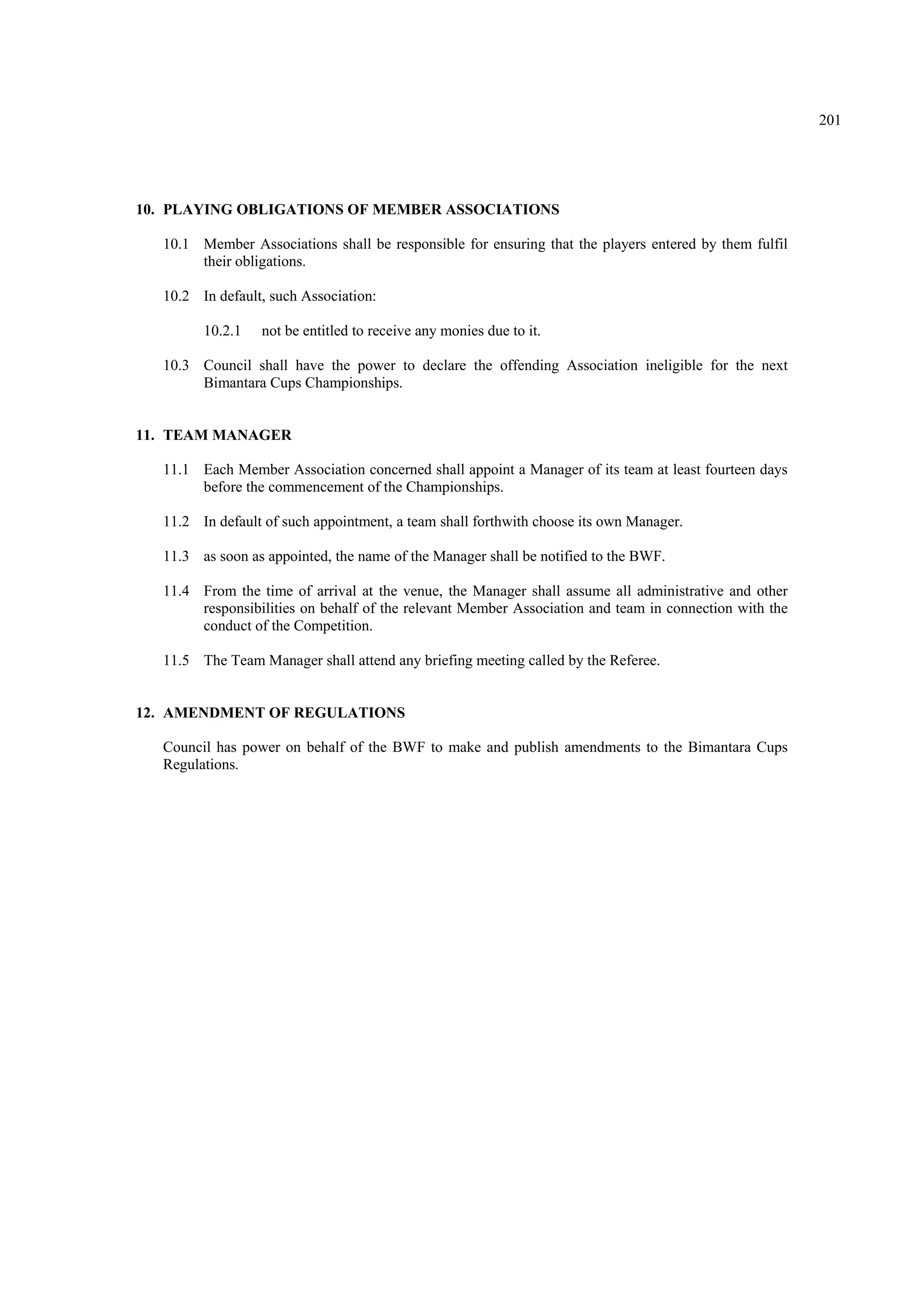 201
10. PLAYING OBLIGATIONS OF MEMBER ASSOCIATIONS
10.1 Member Associations shall be responsible for ensuring that the players entered by them fulfil
their obligations.
10.2 In default, such Association:
10.2.1 not be entitled to receive any monies due to it.
10.3 Council shall have the power to declare the offending Association ineligible for the next
Bimantara Cups Championships.
11. TEAM MANAGER
11.1 Each Member Association concerned shall appoint a Manager of its team at least fourteen days
before the commencement of the Championships.
11.2 In default of such appointment, a team shall forthwith choose its own Manager.
11.3 as soon as appointed, the name of the Manager shall be notified to the BWF.
11.4 From the time of arrival at the venue, the Manager shall assume all administrative and other
responsibilities on behalf of the relevant Member Association and team in connection with the
conduct of the Competition.
11.5 The Team Manager shall attend any briefing meeting called by the Referee.
12. AMENDMENT OF REGULATIONS
Council has power on behalf of the BWF to make and publish amendments to the Bimantara Cups
Regulations.
 