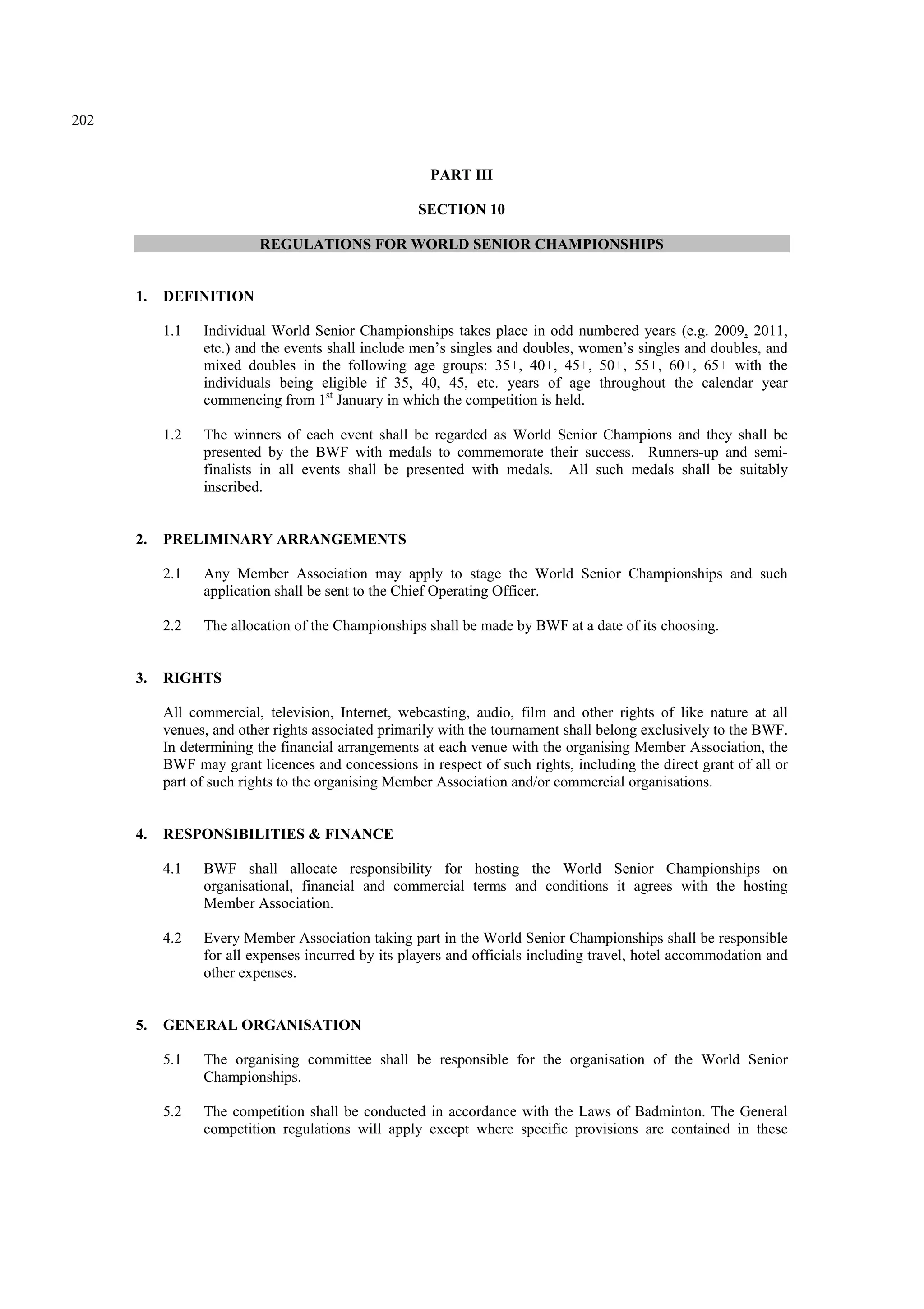 202
PART III
SECTION 10
REGULATIONS FOR WORLD SENIOR CHAMPIONSHIPS
1. DEFINITION
1.1 Individual World Senior Championships takes place in odd numbered years (e.g. 2009, 2011,
etc.) and the events shall include men’s singles and doubles, women’s singles and doubles, and
mixed doubles in the following age groups: 35+, 40+, 45+, 50+, 55+, 60+, 65+ with the
individuals being eligible if 35, 40, 45, etc. years of age throughout the calendar year
commencing from 1st
January in which the competition is held.
1.2 The winners of each event shall be regarded as World Senior Champions and they shall be
presented by the BWF with medals to commemorate their success. Runners-up and semi-
finalists in all events shall be presented with medals. All such medals shall be suitably
inscribed.
2. PRELIMINARY ARRANGEMENTS
2.1 Any Member Association may apply to stage the World Senior Championships and such
application shall be sent to the Chief Operating Officer.
2.2 The allocation of the Championships shall be made by BWF at a date of its choosing.
3. RIGHTS
All commercial, television, Internet, webcasting, audio, film and other rights of like nature at all
venues, and other rights associated primarily with the tournament shall belong exclusively to the BWF.
In determining the financial arrangements at each venue with the organising Member Association, the
BWF may grant licences and concessions in respect of such rights, including the direct grant of all or
part of such rights to the organising Member Association and/or commercial organisations.
4. RESPONSIBILITIES & FINANCE
4.1 BWF shall allocate responsibility for hosting the World Senior Championships on
organisational, financial and commercial terms and conditions it agrees with the hosting
Member Association.
4.2 Every Member Association taking part in the World Senior Championships shall be responsible
for all expenses incurred by its players and officials including travel, hotel accommodation and
other expenses.
5. GENERAL ORGANISATION
5.1 The organising committee shall be responsible for the organisation of the World Senior
Championships.
5.2 The competition shall be conducted in accordance with the Laws of Badminton. The General
competition regulations will apply except where specific provisions are contained in these
 