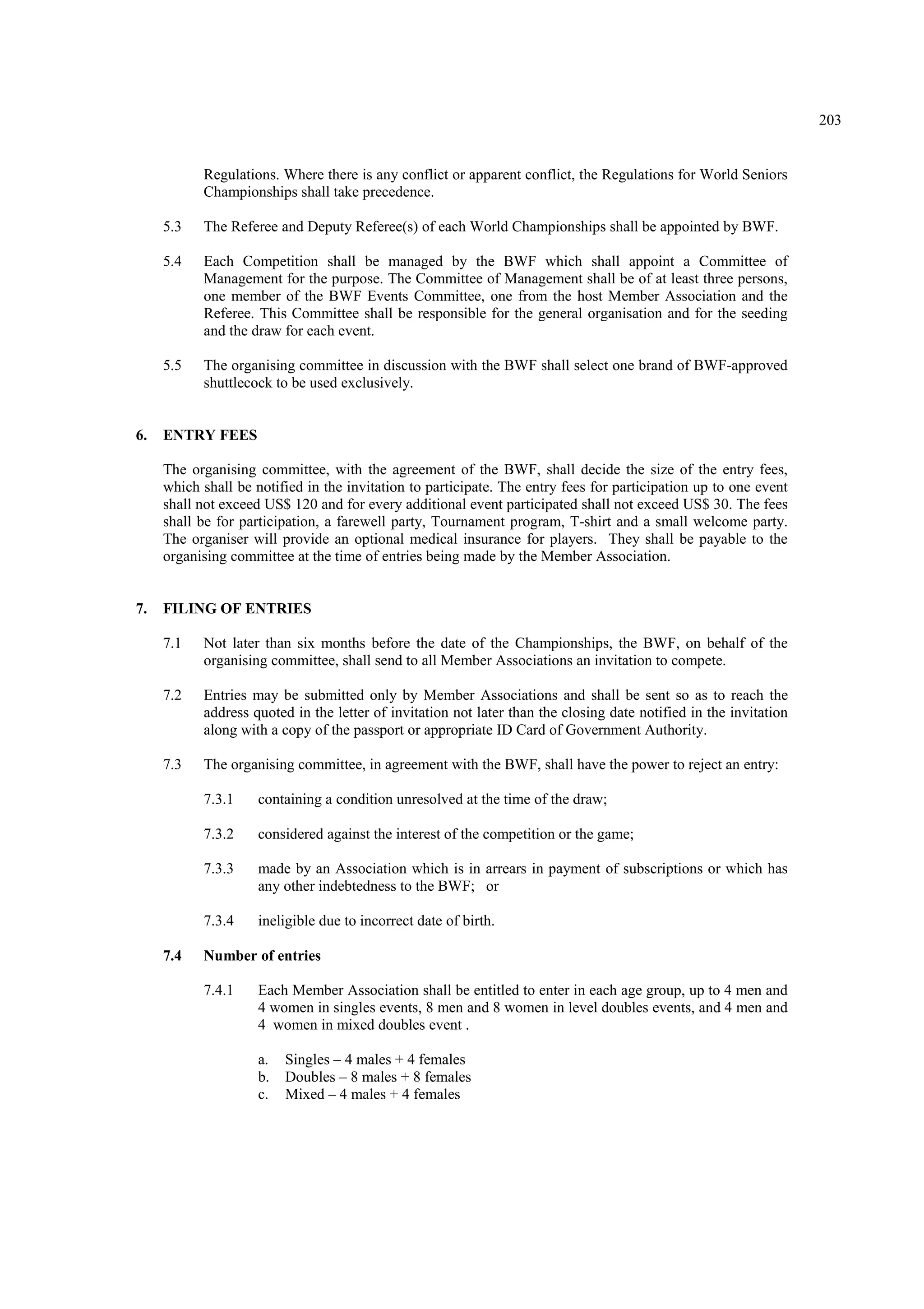 203
Regulations. Where there is any conflict or apparent conflict, the Regulations for World Seniors
Championships shall take precedence.
5.3 The Referee and Deputy Referee(s) of each World Championships shall be appointed by BWF.
5.4 Each Competition shall be managed by the BWF which shall appoint a Committee of
Management for the purpose. The Committee of Management shall be of at least three persons,
one member of the BWF Events Committee, one from the host Member Association and the
Referee. This Committee shall be responsible for the general organisation and for the seeding
and the draw for each event.
5.5 The organising committee in discussion with the BWF shall select one brand of BWF-approved
shuttlecock to be used exclusively.
6. ENTRY FEES
The organising committee, with the agreement of the BWF, shall decide the size of the entry fees,
which shall be notified in the invitation to participate. The entry fees for participation up to one event
shall not exceed US$ 120 and for every additional event participated shall not exceed US$ 30. The fees
shall be for participation, a farewell party, Tournament program, T-shirt and a small welcome party.
The organiser will provide an optional medical insurance for players. They shall be payable to the
organising committee at the time of entries being made by the Member Association.
7. FILING OF ENTRIES
7.1 Not later than six months before the date of the Championships, the BWF, on behalf of the
organising committee, shall send to all Member Associations an invitation to compete.
7.2 Entries may be submitted only by Member Associations and shall be sent so as to reach the
address quoted in the letter of invitation not later than the closing date notified in the invitation
along with a copy of the passport or appropriate ID Card of Government Authority.
7.3 The organising committee, in agreement with the BWF, shall have the power to reject an entry:
7.3.1 containing a condition unresolved at the time of the draw;
7.3.2 considered against the interest of the competition or the game;
7.3.3 made by an Association which is in arrears in payment of subscriptions or which has
any other indebtedness to the BWF; or
7.3.4 ineligible due to incorrect date of birth.
7.4 Number of entries
7.4.1 Each Member Association shall be entitled to enter in each age group, up to 4 men and
4 women in singles events, 8 men and 8 women in level doubles events, and 4 men and
4 women in mixed doubles event .
a. Singles – 4 males + 4 females
b. Doubles – 8 males + 8 females
c. Mixed – 4 males + 4 females
 