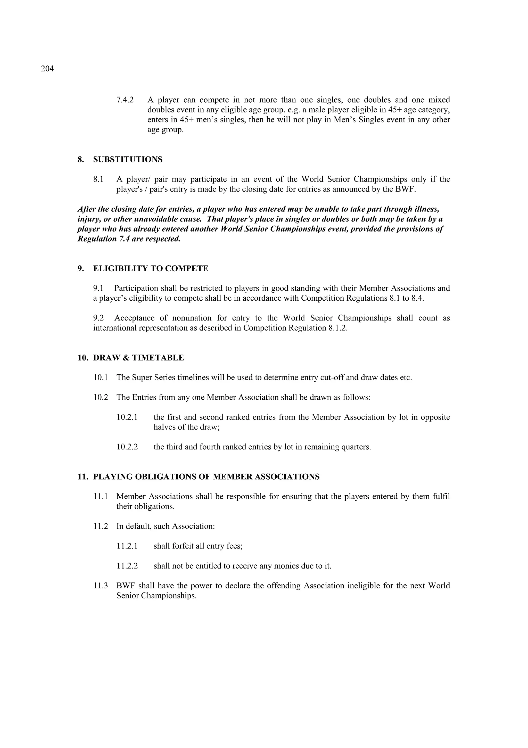 204
7.4.2 A player can compete in not more than one singles, one doubles and one mixed
doubles event in any eligible age group. e.g. a male player eligible in 45+ age category,
enters in 45+ men’s singles, then he will not play in Men’s Singles event in any other
age group.
8. SUBSTITUTIONS
8.1 A player/ pair may participate in an event of the World Senior Championships only if the
player's / pair's entry is made by the closing date for entries as announced by the BWF.
After the closing date for entries, a player who has entered may be unable to take part through illness,
injury, or other unavoidable cause. That player's place in singles or doubles or both may be taken by a
player who has already entered another World Senior Championships event, provided the provisions of
Regulation 7.4 are respected.
9. ELIGIBILITY TO COMPETE
9.1 Participation shall be restricted to players in good standing with their Member Associations and
a player’s eligibility to compete shall be in accordance with Competition Regulations 8.1 to 8.4.
9.2 Acceptance of nomination for entry to the World Senior Championships shall count as
international representation as described in Competition Regulation 8.1.2.
10. DRAW & TIMETABLE
10.1 The Super Series timelines will be used to determine entry cut-off and draw dates etc.
10.2 The Entries from any one Member Association shall be drawn as follows:
10.2.1 the first and second ranked entries from the Member Association by lot in opposite
halves of the draw;
10.2.2 the third and fourth ranked entries by lot in remaining quarters.
11. PLAYING OBLIGATIONS OF MEMBER ASSOCIATIONS
11.1 Member Associations shall be responsible for ensuring that the players entered by them fulfil
their obligations.
11.2 In default, such Association:
11.2.1 shall forfeit all entry fees;
11.2.2 shall not be entitled to receive any monies due to it.
11.3 BWF shall have the power to declare the offending Association ineligible for the next World
Senior Championships.
 