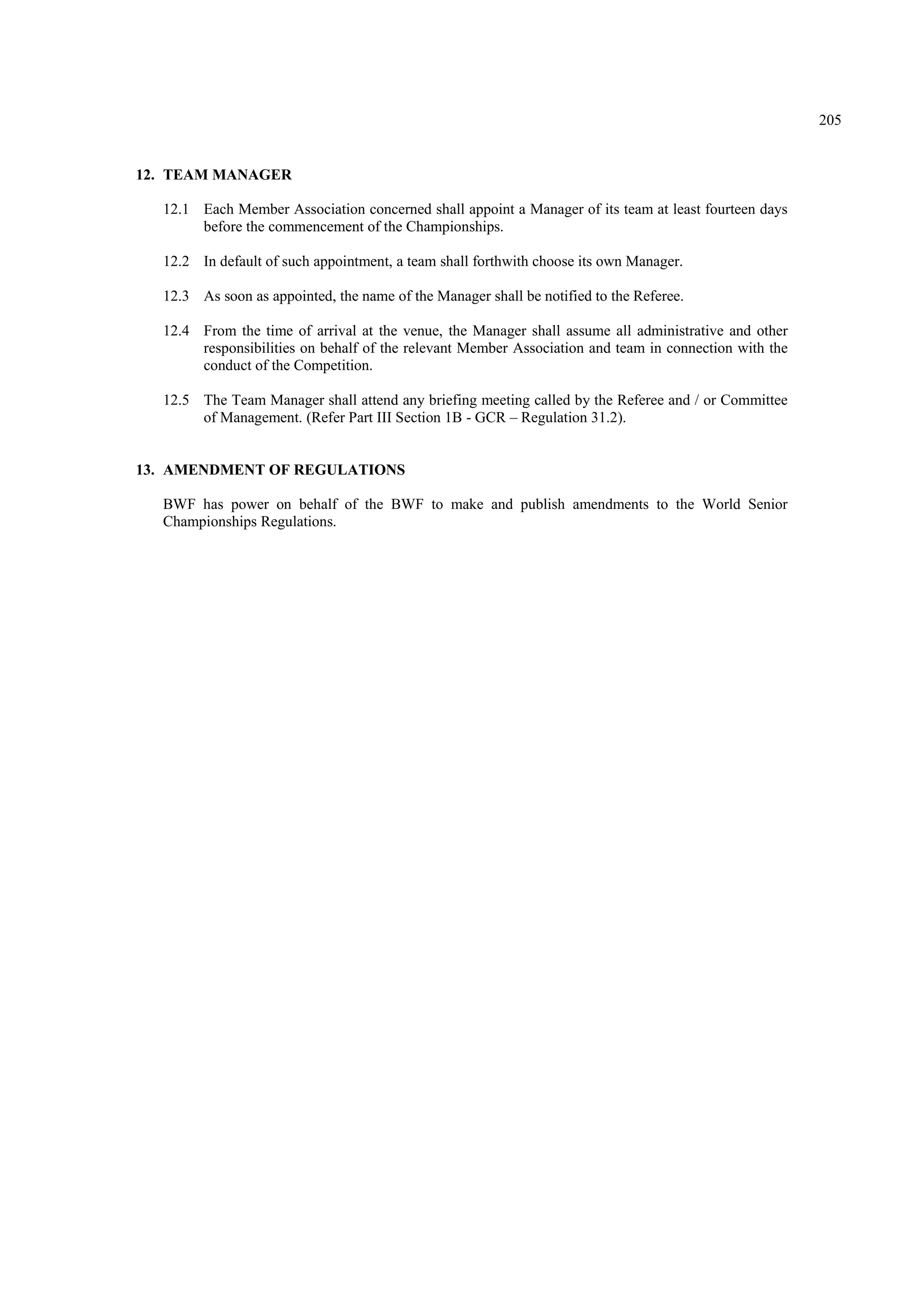 205
12. TEAM MANAGER
12.1 Each Member Association concerned shall appoint a Manager of its team at least fourteen days
before the commencement of the Championships.
12.2 In default of such appointment, a team shall forthwith choose its own Manager.
12.3 As soon as appointed, the name of the Manager shall be notified to the Referee.
12.4 From the time of arrival at the venue, the Manager shall assume all administrative and other
responsibilities on behalf of the relevant Member Association and team in connection with the
conduct of the Competition.
12.5 The Team Manager shall attend any briefing meeting called by the Referee and / or Committee
of Management. (Refer Part III Section 1B - GCR – Regulation 31.2).
13. AMENDMENT OF REGULATIONS
BWF has power on behalf of the BWF to make and publish amendments to the World Senior
Championships Regulations.
 