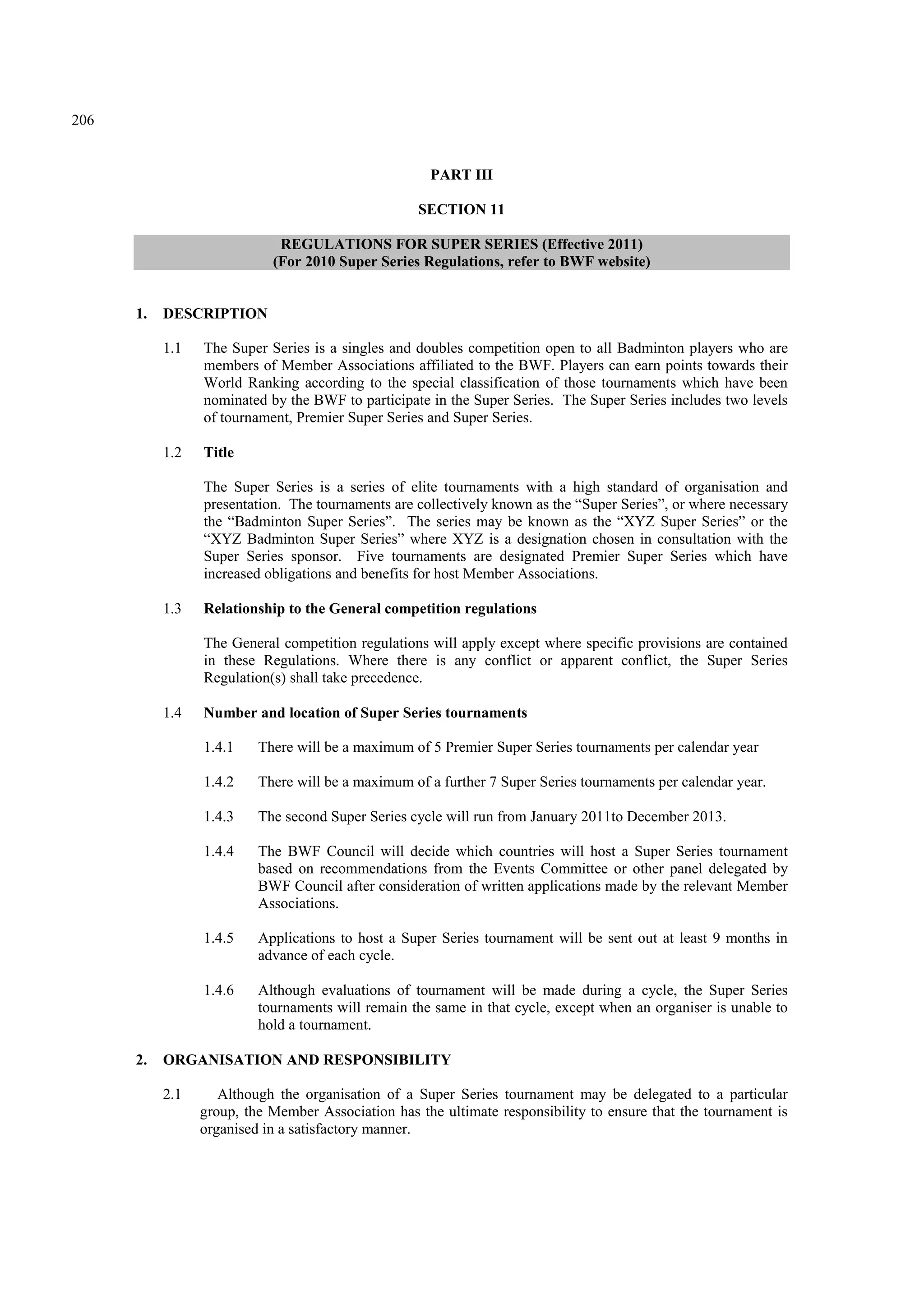 206
PART III
SECTION 11
REGULATIONS FOR SUPER SERIES (Effective 2011)
(For 2010 Super Series Regulations, refer to BWF website)
1. DESCRIPTION
1.1 The Super Series is a singles and doubles competition open to all Badminton players who are
members of Member Associations affiliated to the BWF. Players can earn points towards their
World Ranking according to the special classification of those tournaments which have been
nominated by the BWF to participate in the Super Series. The Super Series includes two levels
of tournament, Premier Super Series and Super Series.
1.2 Title
The Super Series is a series of elite tournaments with a high standard of organisation and
presentation. The tournaments are collectively known as the “Super Series”, or where necessary
the “Badminton Super Series”. The series may be known as the “XYZ Super Series” or the
“XYZ Badminton Super Series” where XYZ is a designation chosen in consultation with the
Super Series sponsor. Five tournaments are designated Premier Super Series which have
increased obligations and benefits for host Member Associations.
1.3 Relationship to the General competition regulations
The General competition regulations will apply except where specific provisions are contained
in these Regulations. Where there is any conflict or apparent conflict, the Super Series
Regulation(s) shall take precedence.
1.4 Number and location of Super Series tournaments
1.4.1 There will be a maximum of 5 Premier Super Series tournaments per calendar year
1.4.2 There will be a maximum of a further 7 Super Series tournaments per calendar year.
1.4.3 The second Super Series cycle will run from January 2011to December 2013.
1.4.4 The BWF Council will decide which countries will host a Super Series tournament
based on recommendations from the Events Committee or other panel delegated by
BWF Council after consideration of written applications made by the relevant Member
Associations.
1.4.5 Applications to host a Super Series tournament will be sent out at least 9 months in
advance of each cycle.
1.4.6 Although evaluations of tournament will be made during a cycle, the Super Series
tournaments will remain the same in that cycle, except when an organiser is unable to
hold a tournament.
2. ORGANISATION AND RESPONSIBILITY
2.1 Although the organisation of a Super Series tournament may be delegated to a particular
group, the Member Association has the ultimate responsibility to ensure that the tournament is
organised in a satisfactory manner.
 