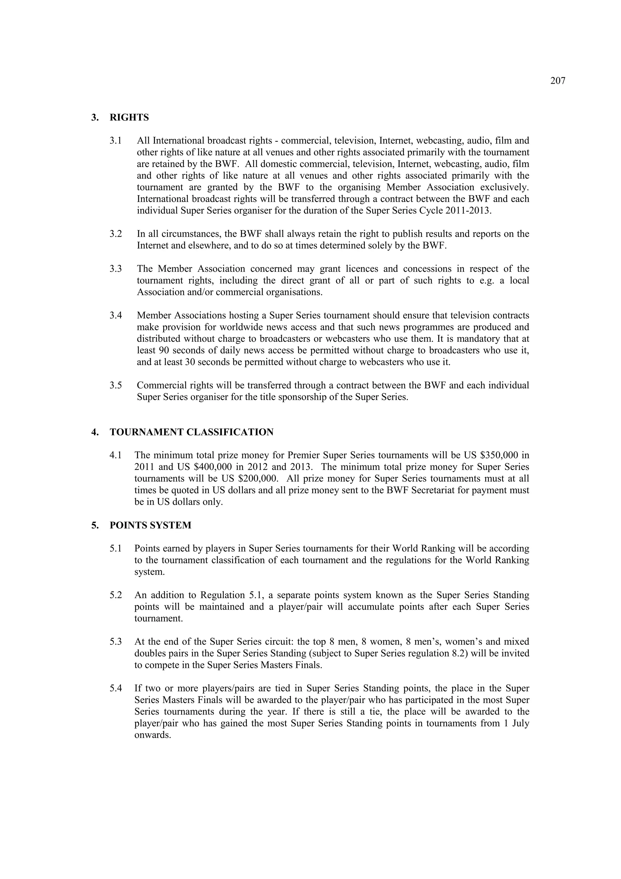 207
3. RIGHTS
3.1 All International broadcast rights - commercial, television, Internet, webcasting, audio, film and
other rights of like nature at all venues and other rights associated primarily with the tournament
are retained by the BWF. All domestic commercial, television, Internet, webcasting, audio, film
and other rights of like nature at all venues and other rights associated primarily with the
tournament are granted by the BWF to the organising Member Association exclusively.
International broadcast rights will be transferred through a contract between the BWF and each
individual Super Series organiser for the duration of the Super Series Cycle 2011-2013.
3.2 In all circumstances, the BWF shall always retain the right to publish results and reports on the
Internet and elsewhere, and to do so at times determined solely by the BWF.
3.3 The Member Association concerned may grant licences and concessions in respect of the
tournament rights, including the direct grant of all or part of such rights to e.g. a local
Association and/or commercial organisations.
3.4 Member Associations hosting a Super Series tournament should ensure that television contracts
make provision for worldwide news access and that such news programmes are produced and
distributed without charge to broadcasters or webcasters who use them. It is mandatory that at
least 90 seconds of daily news access be permitted without charge to broadcasters who use it,
and at least 30 seconds be permitted without charge to webcasters who use it.
3.5 Commercial rights will be transferred through a contract between the BWF and each individual
Super Series organiser for the title sponsorship of the Super Series.
4. TOURNAMENT CLASSIFICATION
4.1 The minimum total prize money for Premier Super Series tournaments will be US $350,000 in
2011 and US $400,000 in 2012 and 2013. The minimum total prize money for Super Series
tournaments will be US $200,000. All prize money for Super Series tournaments must at all
times be quoted in US dollars and all prize money sent to the BWF Secretariat for payment must
be in US dollars only.
5. POINTS SYSTEM
5.1 Points earned by players in Super Series tournaments for their World Ranking will be according
to the tournament classification of each tournament and the regulations for the World Ranking
system.
5.2 An addition to Regulation 5.1, a separate points system known as the Super Series Standing
points will be maintained and a player/pair will accumulate points after each Super Series
tournament.
5.3 At the end of the Super Series circuit: the top 8 men, 8 women, 8 men’s, women’s and mixed
doubles pairs in the Super Series Standing (subject to Super Series regulation 8.2) will be invited
to compete in the Super Series Masters Finals.
5.4 If two or more players/pairs are tied in Super Series Standing points, the place in the Super
Series Masters Finals will be awarded to the player/pair who has participated in the most Super
Series tournaments during the year. If there is still a tie, the place will be awarded to the
player/pair who has gained the most Super Series Standing points in tournaments from 1 July
onwards.
 