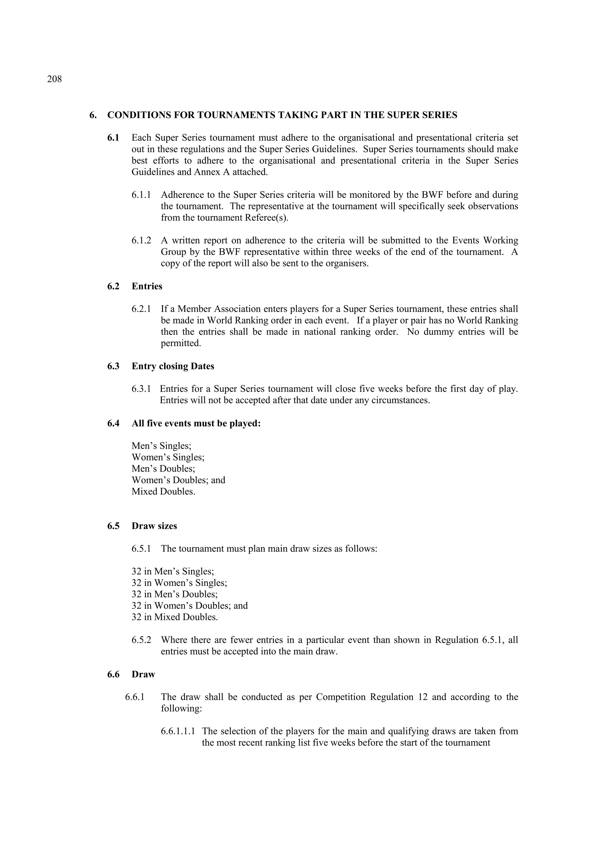208
6. CONDITIONS FOR TOURNAMENTS TAKING PART IN THE SUPER SERIES
6.1 Each Super Series tournament must adhere to the organisational and presentational criteria set
out in these regulations and the Super Series Guidelines. Super Series tournaments should make
best efforts to adhere to the organisational and presentational criteria in the Super Series
Guidelines and Annex A attached.
6.1.1 Adherence to the Super Series criteria will be monitored by the BWF before and during
the tournament. The representative at the tournament will specifically seek observations
from the tournament Referee(s).
6.1.2 A written report on adherence to the criteria will be submitted to the Events Working
Group by the BWF representative within three weeks of the end of the tournament. A
copy of the report will also be sent to the organisers.
6.2 Entries
6.2.1 If a Member Association enters players for a Super Series tournament, these entries shall
be made in World Ranking order in each event. If a player or pair has no World Ranking
then the entries shall be made in national ranking order. No dummy entries will be
permitted.
6.3 Entry closing Dates
6.3.1 Entries for a Super Series tournament will close five weeks before the first day of play.
Entries will not be accepted after that date under any circumstances.
6.4 All five events must be played:
Men’s Singles;
Women’s Singles;
Men’s Doubles;
Women’s Doubles; and
Mixed Doubles.
6.5 Draw sizes
6.5.1 The tournament must plan main draw sizes as follows:
32 in Men’s Singles;
32 in Women’s Singles;
32 in Men’s Doubles;
32 in Women’s Doubles; and
32 in Mixed Doubles.
6.5.2 Where there are fewer entries in a particular event than shown in Regulation 6.5.1, all
entries must be accepted into the main draw.
6.6 Draw
6.6.1 The draw shall be conducted as per Competition Regulation 12 and according to the
following:
6.6.1.1.1 The selection of the players for the main and qualifying draws are taken from
the most recent ranking list five weeks before the start of the tournament
 