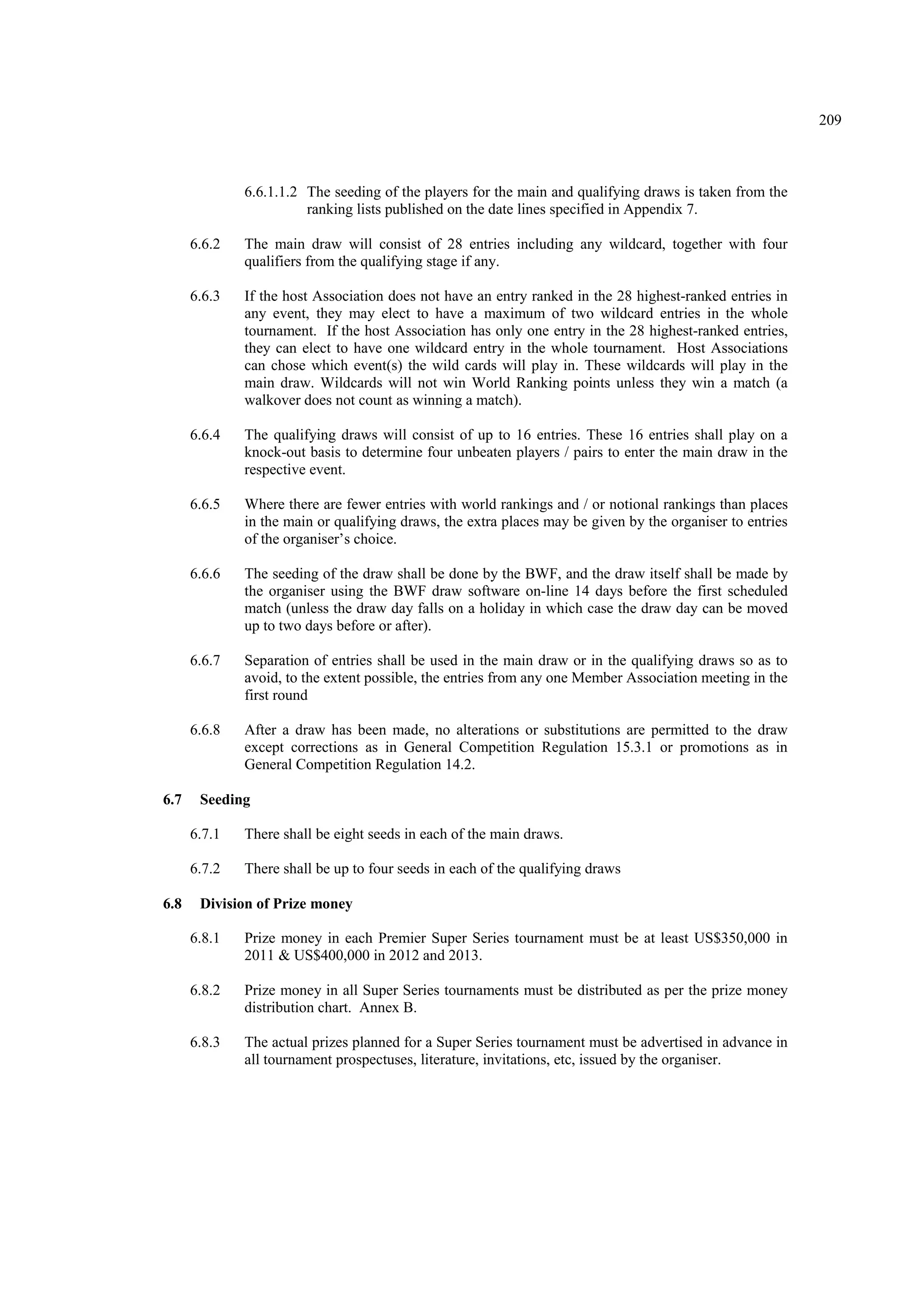 209
6.6.1.1.2 The seeding of the players for the main and qualifying draws is taken from the
ranking lists published on the date lines specified in Appendix 7.
6.6.2 The main draw will consist of 28 entries including any wildcard, together with four
qualifiers from the qualifying stage if any.
6.6.3 If the host Association does not have an entry ranked in the 28 highest-ranked entries in
any event, they may elect to have a maximum of two wildcard entries in the whole
tournament. If the host Association has only one entry in the 28 highest-ranked entries,
they can elect to have one wildcard entry in the whole tournament. Host Associations
can chose which event(s) the wild cards will play in. These wildcards will play in the
main draw. Wildcards will not win World Ranking points unless they win a match (a
walkover does not count as winning a match).
6.6.4 The qualifying draws will consist of up to 16 entries. These 16 entries shall play on a
knock-out basis to determine four unbeaten players / pairs to enter the main draw in the
respective event.
6.6.5 Where there are fewer entries with world rankings and / or notional rankings than places
in the main or qualifying draws, the extra places may be given by the organiser to entries
of the organiser’s choice.
6.6.6 The seeding of the draw shall be done by the BWF, and the draw itself shall be made by
the organiser using the BWF draw software on-line 14 days before the first scheduled
match (unless the draw day falls on a holiday in which case the draw day can be moved
up to two days before or after).
6.6.7 Separation of entries shall be used in the main draw or in the qualifying draws so as to
avoid, to the extent possible, the entries from any one Member Association meeting in the
first round
6.6.8 After a draw has been made, no alterations or substitutions are permitted to the draw
except corrections as in General Competition Regulation 15.3.1 or promotions as in
General Competition Regulation 14.2.
6.7 Seeding
6.7.1 There shall be eight seeds in each of the main draws.
6.7.2 There shall be up to four seeds in each of the qualifying draws
6.8 Division of Prize money
6.8.1 Prize money in each Premier Super Series tournament must be at least US$350,000 in
2011 & US$400,000 in 2012 and 2013.
6.8.2 Prize money in all Super Series tournaments must be distributed as per the prize money
distribution chart. Annex B.
6.8.3 The actual prizes planned for a Super Series tournament must be advertised in advance in
all tournament prospectuses, literature, invitations, etc, issued by the organiser.
 