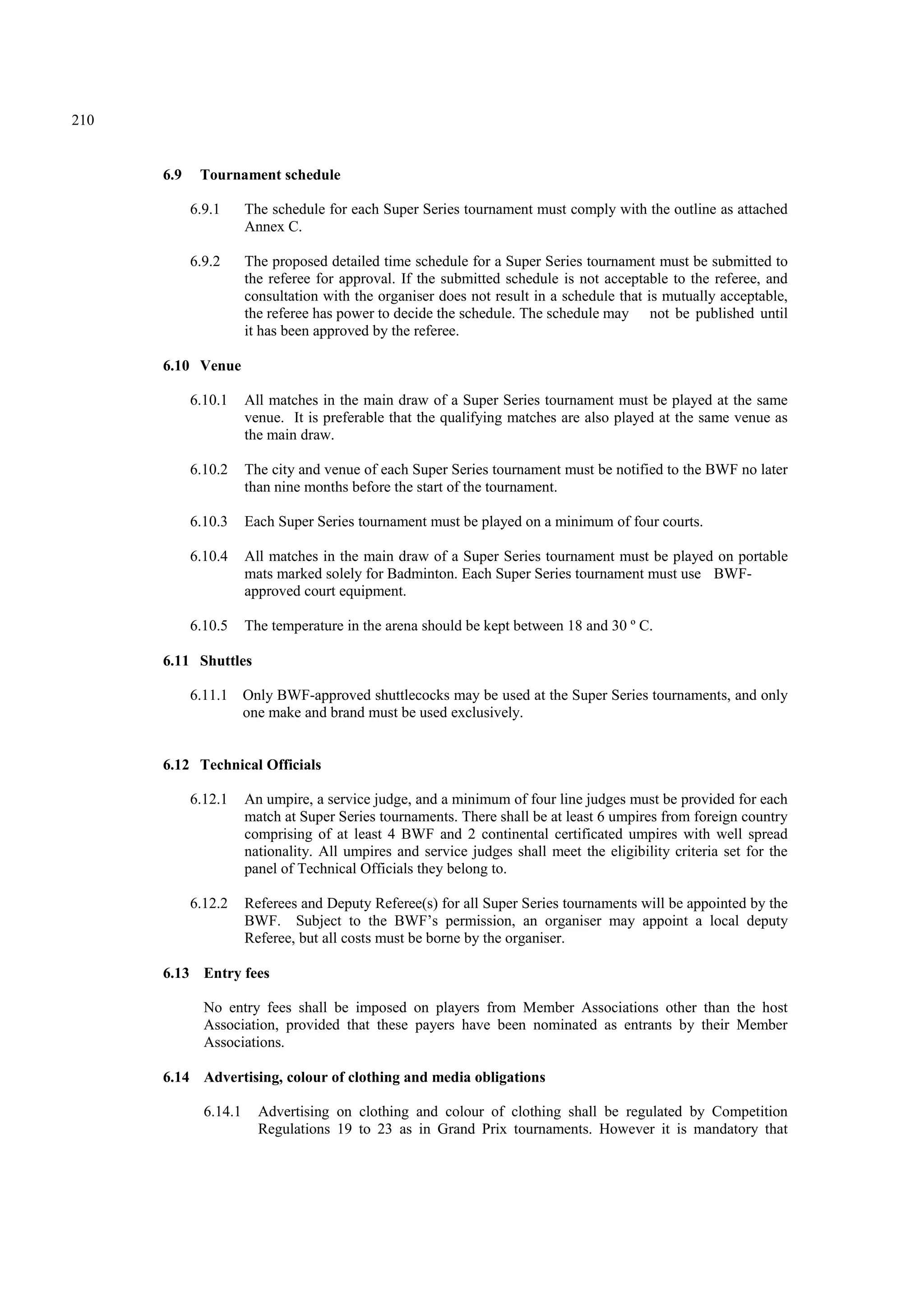 210
6.9 Tournament schedule
6.9.1 The schedule for each Super Series tournament must comply with the outline as attached
Annex C.
6.9.2 The proposed detailed time schedule for a Super Series tournament must be submitted to
the referee for approval. If the submitted schedule is not acceptable to the referee, and
consultation with the organiser does not result in a schedule that is mutually acceptable,
the referee has power to decide the schedule. The schedule may not be published until
it has been approved by the referee.
6.10 Venue
6.10.1 All matches in the main draw of a Super Series tournament must be played at the same
venue. It is preferable that the qualifying matches are also played at the same venue as
the main draw.
6.10.2 The city and venue of each Super Series tournament must be notified to the BWF no later
than nine months before the start of the tournament.
6.10.3 Each Super Series tournament must be played on a minimum of four courts.
6.10.4 All matches in the main draw of a Super Series tournament must be played on portable
mats marked solely for Badminton. Each Super Series tournament must use BWF-
approved court equipment.
6.10.5 The temperature in the arena should be kept between 18 and 30 º C.
6.11 Shuttles
6.11.1 Only BWF-approved shuttlecocks may be used at the Super Series tournaments, and only
one make and brand must be used exclusively.
6.12 Technical Officials
6.12.1 An umpire, a service judge, and a minimum of four line judges must be provided for each
match at Super Series tournaments. There shall be at least 6 umpires from foreign country
comprising of at least 4 BWF and 2 continental certificated umpires with well spread
nationality. All umpires and service judges shall meet the eligibility criteria set for the
panel of Technical Officials they belong to.
6.12.2 Referees and Deputy Referee(s) for all Super Series tournaments will be appointed by the
BWF. Subject to the BWF’s permission, an organiser may appoint a local deputy
Referee, but all costs must be borne by the organiser.
6.13 Entry fees
No entry fees shall be imposed on players from Member Associations other than the host
Association, provided that these payers have been nominated as entrants by their Member
Associations.
6.14 Advertising, colour of clothing and media obligations
6.14.1 Advertising on clothing and colour of clothing shall be regulated by Competition
Regulations 19 to 23 as in Grand Prix tournaments. However it is mandatory that
 