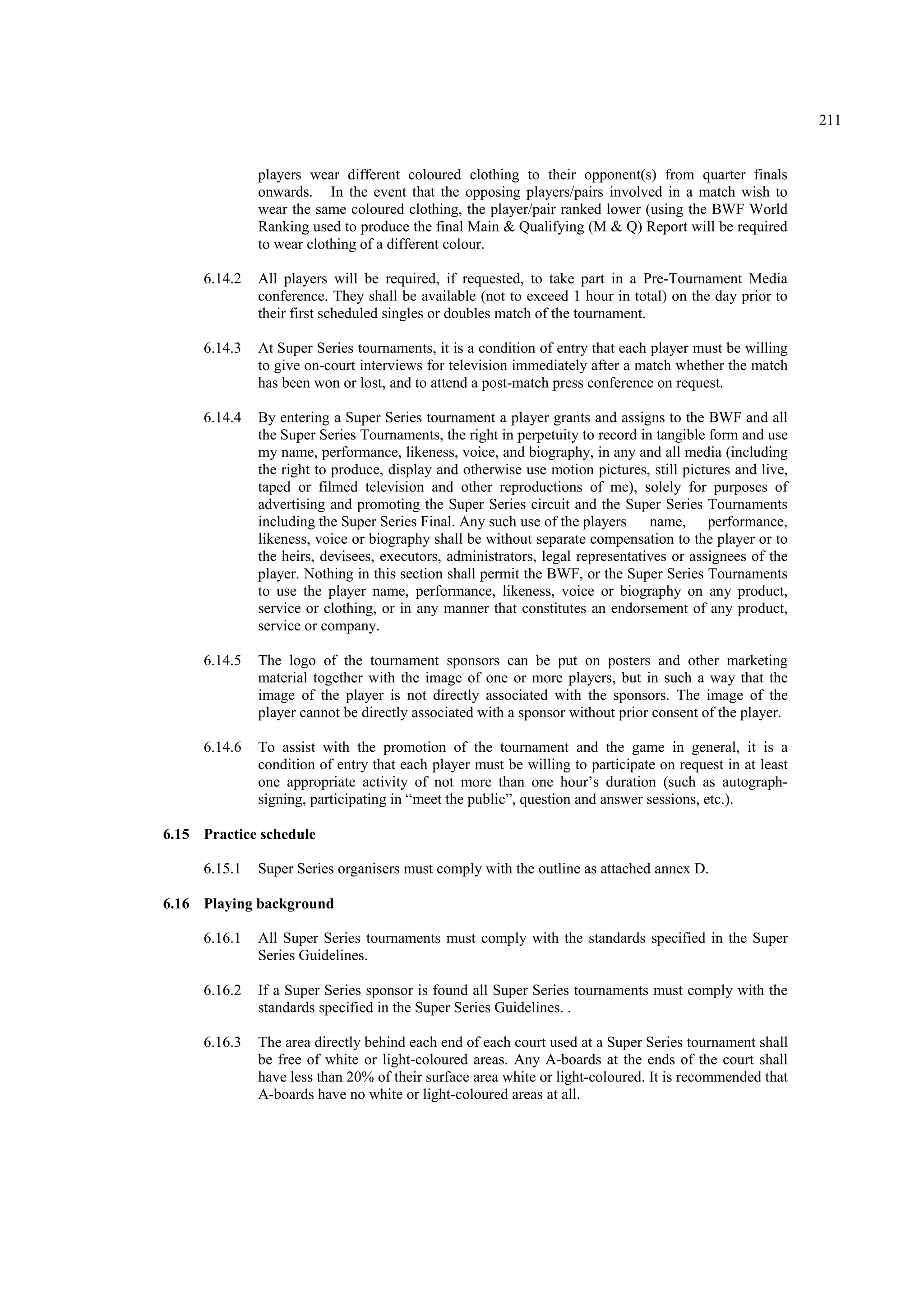 211
players wear different coloured clothing to their opponent(s) from quarter finals
onwards. In the event that the opposing players/pairs involved in a match wish to
wear the same coloured clothing, the player/pair ranked lower (using the BWF World
Ranking used to produce the final Main & Qualifying (M & Q) Report will be required
to wear clothing of a different colour.
6.14.2 All players will be required, if requested, to take part in a Pre-Tournament Media
conference. They shall be available (not to exceed 1 hour in total) on the day prior to
their first scheduled singles or doubles match of the tournament.
6.14.3 At Super Series tournaments, it is a condition of entry that each player must be willing
to give on-court interviews for television immediately after a match whether the match
has been won or lost, and to attend a post-match press conference on request.
6.14.4 By entering a Super Series tournament a player grants and assigns to the BWF and all
the Super Series Tournaments, the right in perpetuity to record in tangible form and use
my name, performance, likeness, voice, and biography, in any and all media (including
the right to produce, display and otherwise use motion pictures, still pictures and live,
taped or filmed television and other reproductions of me), solely for purposes of
advertising and promoting the Super Series circuit and the Super Series Tournaments
including the Super Series Final. Any such use of the players name, performance,
likeness, voice or biography shall be without separate compensation to the player or to
the heirs, devisees, executors, administrators, legal representatives or assignees of the
player. Nothing in this section shall permit the BWF, or the Super Series Tournaments
to use the player name, performance, likeness, voice or biography on any product,
service or clothing, or in any manner that constitutes an endorsement of any product,
service or company.
6.14.5 The logo of the tournament sponsors can be put on posters and other marketing
material together with the image of one or more players, but in such a way that the
image of the player is not directly associated with the sponsors. The image of the
player cannot be directly associated with a sponsor without prior consent of the player.
6.14.6 To assist with the promotion of the tournament and the game in general, it is a
condition of entry that each player must be willing to participate on request in at least
one appropriate activity of not more than one hour’s duration (such as autograph-
signing, participating in “meet the public”, question and answer sessions, etc.).
6.15 Practice schedule
6.15.1 Super Series organisers must comply with the outline as attached annex D.
6.16 Playing background
6.16.1 All Super Series tournaments must comply with the standards specified in the Super
Series Guidelines.
6.16.2 If a Super Series sponsor is found all Super Series tournaments must comply with the
standards specified in the Super Series Guidelines. .
6.16.3 The area directly behind each end of each court used at a Super Series tournament shall
be free of white or light-coloured areas. Any A-boards at the ends of the court shall
have less than 20% of their surface area white or light-coloured. It is recommended that
A-boards have no white or light-coloured areas at all.
 