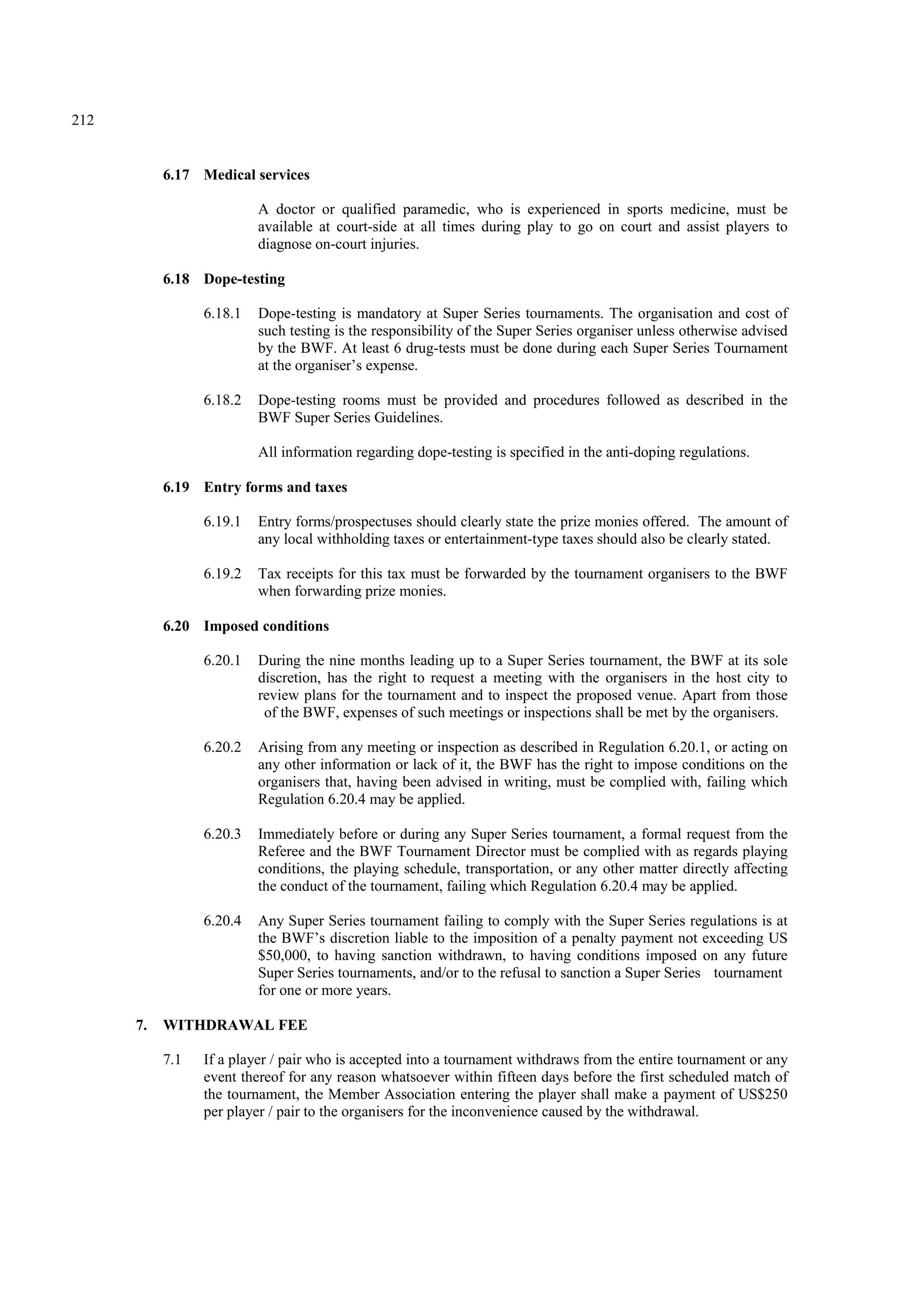 212
6.17 Medical services
A doctor or qualified paramedic, who is experienced in sports medicine, must be
available at court-side at all times during play to go on court and assist players to
diagnose on-court injuries.
6.18 Dope-testing
6.18.1 Dope-testing is mandatory at Super Series tournaments. The organisation and cost of
such testing is the responsibility of the Super Series organiser unless otherwise advised
by the BWF. At least 6 drug-tests must be done during each Super Series Tournament
at the organiser’s expense.
6.18.2 Dope-testing rooms must be provided and procedures followed as described in the
BWF Super Series Guidelines.
All information regarding dope-testing is specified in the anti-doping regulations.
6.19 Entry forms and taxes
6.19.1 Entry forms/prospectuses should clearly state the prize monies offered. The amount of
any local withholding taxes or entertainment-type taxes should also be clearly stated.
6.19.2 Tax receipts for this tax must be forwarded by the tournament organisers to the BWF
when forwarding prize monies.
6.20 Imposed conditions
6.20.1 During the nine months leading up to a Super Series tournament, the BWF at its sole
discretion, has the right to request a meeting with the organisers in the host city to
review plans for the tournament and to inspect the proposed venue. Apart from those
of the BWF, expenses of such meetings or inspections shall be met by the organisers.
6.20.2 Arising from any meeting or inspection as described in Regulation 6.20.1, or acting on
any other information or lack of it, the BWF has the right to impose conditions on the
organisers that, having been advised in writing, must be complied with, failing which
Regulation 6.20.4 may be applied.
6.20.3 Immediately before or during any Super Series tournament, a formal request from the
Referee and the BWF Tournament Director must be complied with as regards playing
conditions, the playing schedule, transportation, or any other matter directly affecting
the conduct of the tournament, failing which Regulation 6.20.4 may be applied.
6.20.4 Any Super Series tournament failing to comply with the Super Series regulations is at
the BWF’s discretion liable to the imposition of a penalty payment not exceeding US
$50,000, to having sanction withdrawn, to having conditions imposed on any future
Super Series tournaments, and/or to the refusal to sanction a Super Series tournament
for one or more years.
7. WITHDRAWAL FEE
7.1 If a player / pair who is accepted into a tournament withdraws from the entire tournament or any
event thereof for any reason whatsoever within fifteen days before the first scheduled match of
the tournament, the Member Association entering the player shall make a payment of US$250
per player / pair to the organisers for the inconvenience caused by the withdrawal.
 