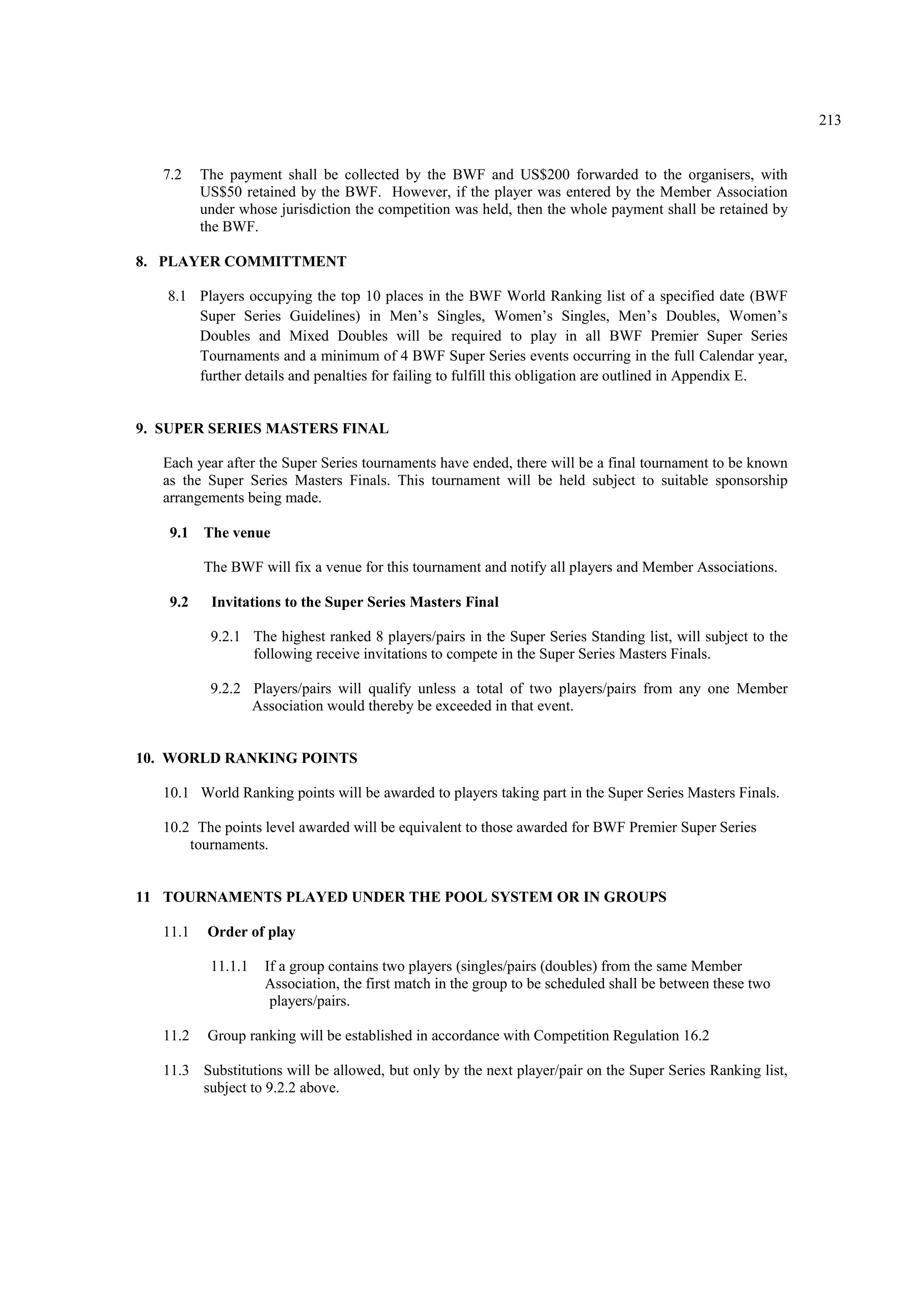 213
7.2 The payment shall be collected by the BWF and US$200 forwarded to the organisers, with
US$50 retained by the BWF. However, if the player was entered by the Member Association
under whose jurisdiction the competition was held, then the whole payment shall be retained by
the BWF.
8. PLAYER COMMITTMENT
8.1 Players occupying the top 10 places in the BWF World Ranking list of a specified date (BWF
Super Series Guidelines) in Men’s Singles, Women’s Singles, Men’s Doubles, Women’s
Doubles and Mixed Doubles will be required to play in all BWF Premier Super Series
Tournaments and a minimum of 4 BWF Super Series events occurring in the full Calendar year,
further details and penalties for failing to fulfill this obligation are outlined in Appendix E.
9. SUPER SERIES MASTERS FINAL
Each year after the Super Series tournaments have ended, there will be a final tournament to be known
as the Super Series Masters Finals. This tournament will be held subject to suitable sponsorship
arrangements being made.
9.1 The venue
The BWF will fix a venue for this tournament and notify all players and Member Associations.
9.2 Invitations to the Super Series Masters Final
9.2.1 The highest ranked 8 players/pairs in the Super Series Standing list, will subject to the
following receive invitations to compete in the Super Series Masters Finals.
9.2.2 Players/pairs will qualify unless a total of two players/pairs from any one Member
Association would thereby be exceeded in that event.
10. WORLD RANKING POINTS
10.1 World Ranking points will be awarded to players taking part in the Super Series Masters Finals.
10.2 The points level awarded will be equivalent to those awarded for BWF Premier Super Series
tournaments.
11 TOURNAMENTS PLAYED UNDER THE POOL SYSTEM OR IN GROUPS
11.1 Order of play
11.1.1 If a group contains two players (singles/pairs (doubles) from the same Member
Association, the first match in the group to be scheduled shall be between these two
players/pairs.
11.2 Group ranking will be established in accordance with Competition Regulation 16.2
11.3 Substitutions will be allowed, but only by the next player/pair on the Super Series Ranking list,
subject to 9.2.2 above.
 