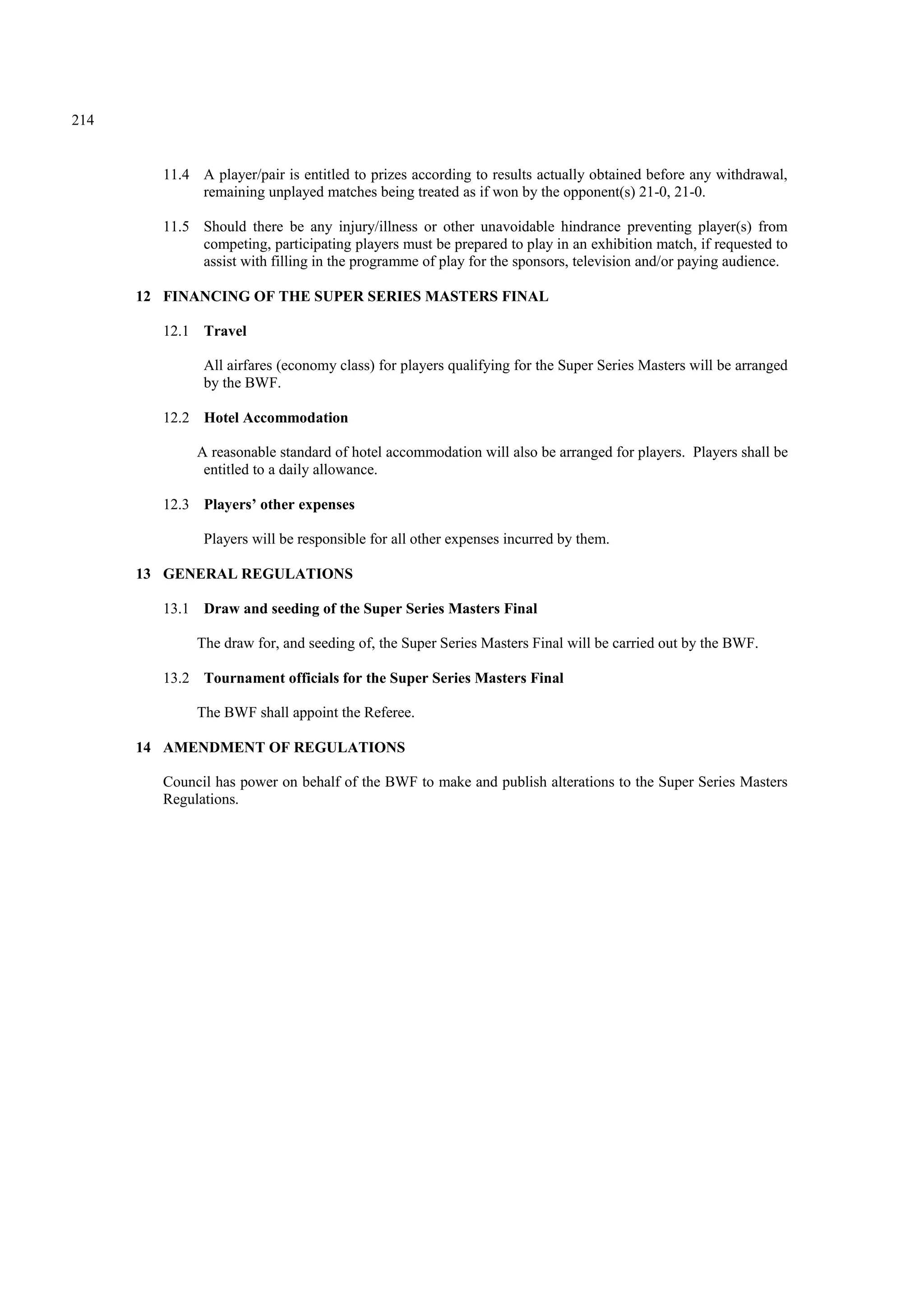 214
11.4 A player/pair is entitled to prizes according to results actually obtained before any withdrawal,
remaining unplayed matches being treated as if won by the opponent(s) 21-0, 21-0.
11.5 Should there be any injury/illness or other unavoidable hindrance preventing player(s) from
competing, participating players must be prepared to play in an exhibition match, if requested to
assist with filling in the programme of play for the sponsors, television and/or paying audience.
12 FINANCING OF THE SUPER SERIES MASTERS FINAL
12.1 Travel
All airfares (economy class) for players qualifying for the Super Series Masters will be arranged
by the BWF.
12.2 Hotel Accommodation
A reasonable standard of hotel accommodation will also be arranged for players. Players shall be
entitled to a daily allowance.
12.3 Players’ other expenses
Players will be responsible for all other expenses incurred by them.
13 GENERAL REGULATIONS
13.1 Draw and seeding of the Super Series Masters Final
The draw for, and seeding of, the Super Series Masters Final will be carried out by the BWF.
13.2 Tournament officials for the Super Series Masters Final
The BWF shall appoint the Referee.
14 AMENDMENT OF REGULATIONS
Council has power on behalf of the BWF to make and publish alterations to the Super Series Masters
Regulations.
 