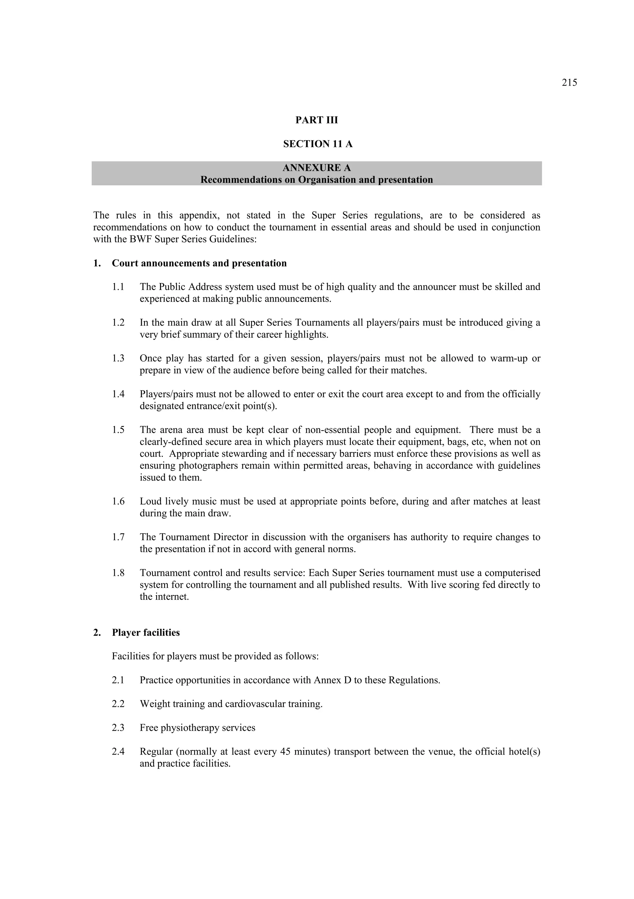 215
PART III
SECTION 11 A
ANNEXURE A
Recommendations on Organisation and presentation
The rules in this appendix, not stated in the Super Series regulations, are to be considered as
recommendations on how to conduct the tournament in essential areas and should be used in conjunction
with the BWF Super Series Guidelines:
1. Court announcements and presentation
1.1 The Public Address system used must be of high quality and the announcer must be skilled and
experienced at making public announcements.
1.2 In the main draw at all Super Series Tournaments all players/pairs must be introduced giving a
very brief summary of their career highlights.
1.3 Once play has started for a given session, players/pairs must not be allowed to warm-up or
prepare in view of the audience before being called for their matches.
1.4 Players/pairs must not be allowed to enter or exit the court area except to and from the officially
designated entrance/exit point(s).
1.5 The arena area must be kept clear of non-essential people and equipment. There must be a
clearly-defined secure area in which players must locate their equipment, bags, etc, when not on
court. Appropriate stewarding and if necessary barriers must enforce these provisions as well as
ensuring photographers remain within permitted areas, behaving in accordance with guidelines
issued to them.
1.6 Loud lively music must be used at appropriate points before, during and after matches at least
during the main draw.
1.7 The Tournament Director in discussion with the organisers has authority to require changes to
the presentation if not in accord with general norms.
1.8 Tournament control and results service: Each Super Series tournament must use a computerised
system for controlling the tournament and all published results. With live scoring fed directly to
the internet.
2. Player facilities
Facilities for players must be provided as follows:
2.1 Practice opportunities in accordance with Annex D to these Regulations.
2.2 Weight training and cardiovascular training.
2.3 Free physiotherapy services
2.4 Regular (normally at least every 45 minutes) transport between the venue, the official hotel(s)
and practice facilities.
 