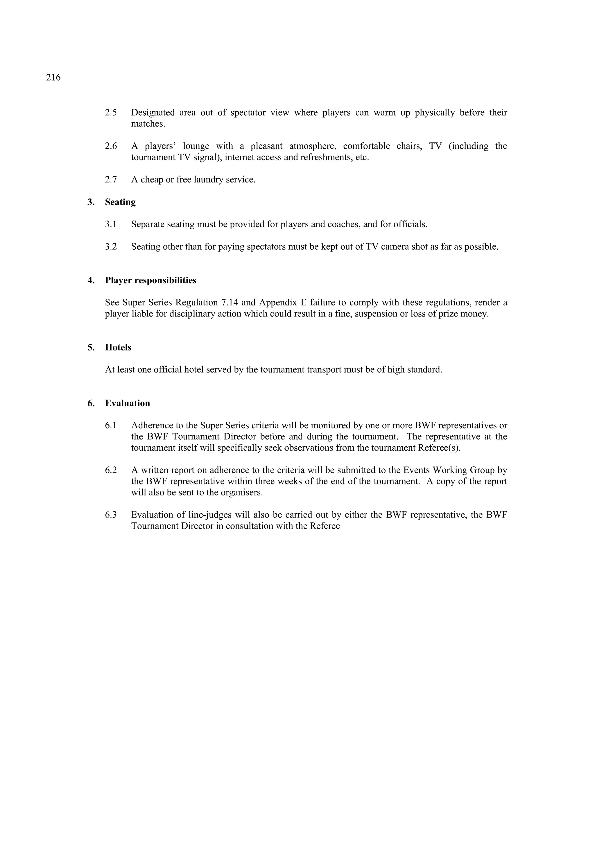216
2.5 Designated area out of spectator view where players can warm up physically before their
matches.
2.6 A players’ lounge with a pleasant atmosphere, comfortable chairs, TV (including the
tournament TV signal), internet access and refreshments, etc.
2.7 A cheap or free laundry service.
3. Seating
3.1 Separate seating must be provided for players and coaches, and for officials.
3.2 Seating other than for paying spectators must be kept out of TV camera shot as far as possible.
4. Player responsibilities
See Super Series Regulation 7.14 and Appendix E failure to comply with these regulations, render a
player liable for disciplinary action which could result in a fine, suspension or loss of prize money.
5. Hotels
At least one official hotel served by the tournament transport must be of high standard.
6. Evaluation
6.1 Adherence to the Super Series criteria will be monitored by one or more BWF representatives or
the BWF Tournament Director before and during the tournament. The representative at the
tournament itself will specifically seek observations from the tournament Referee(s).
6.2 A written report on adherence to the criteria will be submitted to the Events Working Group by
the BWF representative within three weeks of the end of the tournament. A copy of the report
will also be sent to the organisers.
6.3 Evaluation of line-judges will also be carried out by either the BWF representative, the BWF
Tournament Director in consultation with the Referee
 