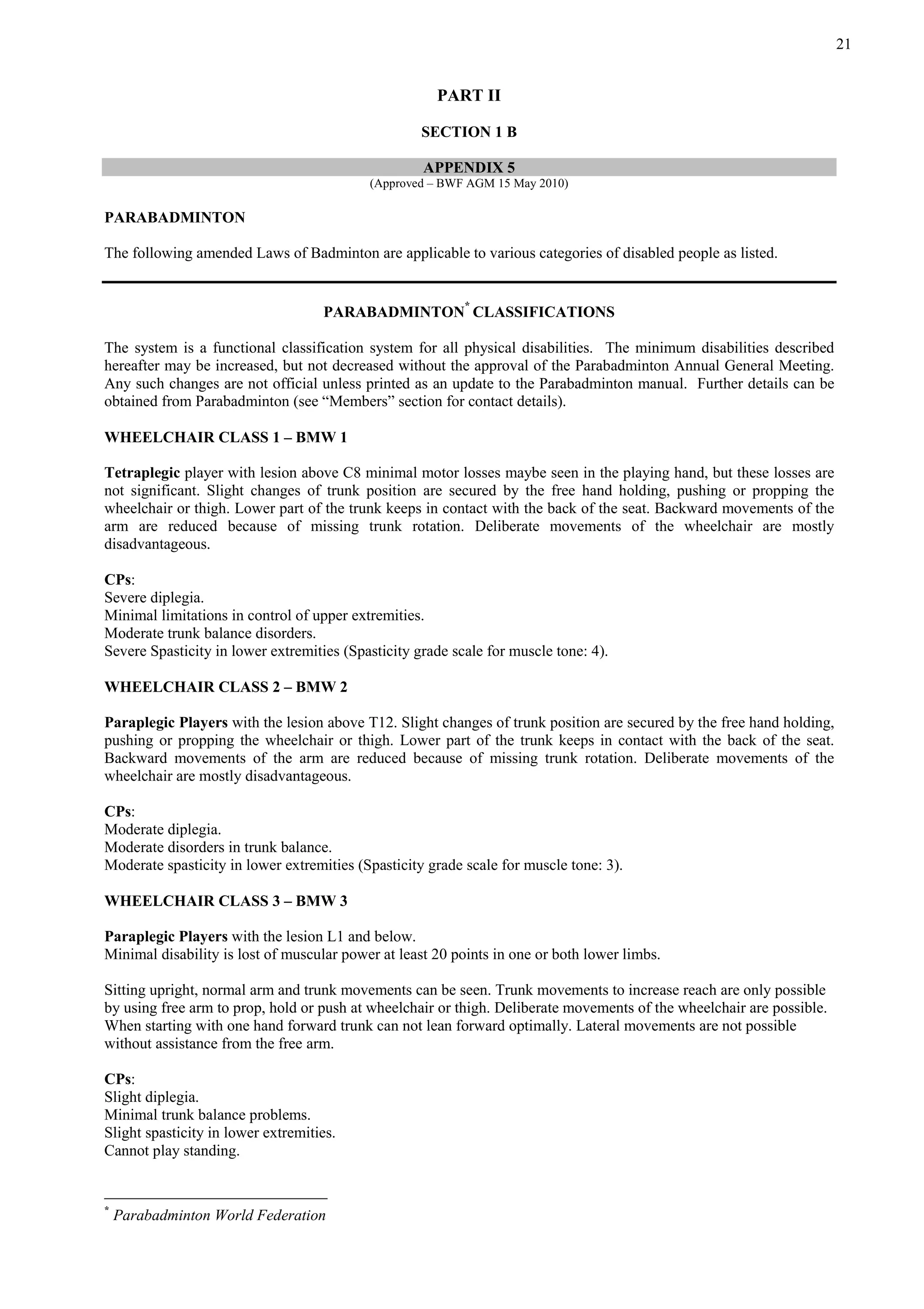 21
PART II
SECTION 1 B
APPENDIX 5
(Approved – BWF AGM 15 May 2010)
PARABADMINTON
The following amended Laws of Badminton are applicable to various categories of disabled people as listed.
PARABADMINTON
*
CLASSIFICATIONS
The system is a functional classification system for all physical disabilities. The minimum disabilities described
hereafter may be increased, but not decreased without the approval of the Parabadminton Annual General Meeting.
Any such changes are not official unless printed as an update to the Parabadminton manual. Further details can be
obtained from Parabadminton (see “Members” section for contact details).
WHEELCHAIR CLASS 1 – BMW 1
Tetraplegic player with lesion above C8 minimal motor losses maybe seen in the playing hand, but these losses are
not significant. Slight changes of trunk position are secured by the free hand holding, pushing or propping the
wheelchair or thigh. Lower part of the trunk keeps in contact with the back of the seat. Backward movements of the
arm are reduced because of missing trunk rotation. Deliberate movements of the wheelchair are mostly
disadvantageous.
CPs:
Severe diplegia.
Minimal limitations in control of upper extremities.
Moderate trunk balance disorders.
Severe Spasticity in lower extremities (Spasticity grade scale for muscle tone: 4).
WHEELCHAIR CLASS 2 – BMW 2
Paraplegic Players with the lesion above T12. Slight changes of trunk position are secured by the free hand holding,
pushing or propping the wheelchair or thigh. Lower part of the trunk keeps in contact with the back of the seat.
Backward movements of the arm are reduced because of missing trunk rotation. Deliberate movements of the
wheelchair are mostly disadvantageous.
CPs:
Moderate diplegia.
Moderate disorders in trunk balance.
Moderate spasticity in lower extremities (Spasticity grade scale for muscle tone: 3).
WHEELCHAIR CLASS 3 – BMW 3
Paraplegic Players with the lesion L1 and below.
Minimal disability is lost of muscular power at least 20 points in one or both lower limbs.
Sitting upright, normal arm and trunk movements can be seen. Trunk movements to increase reach are only possible
by using free arm to prop, hold or push at wheelchair or thigh. Deliberate movements of the wheelchair are possible.
When starting with one hand forward trunk can not lean forward optimally. Lateral movements are not possible
without assistance from the free arm.
CPs:
Slight diplegia.
Minimal trunk balance problems.
Slight spasticity in lower extremities.
Cannot play standing.
*
Parabadminton World Federation
 