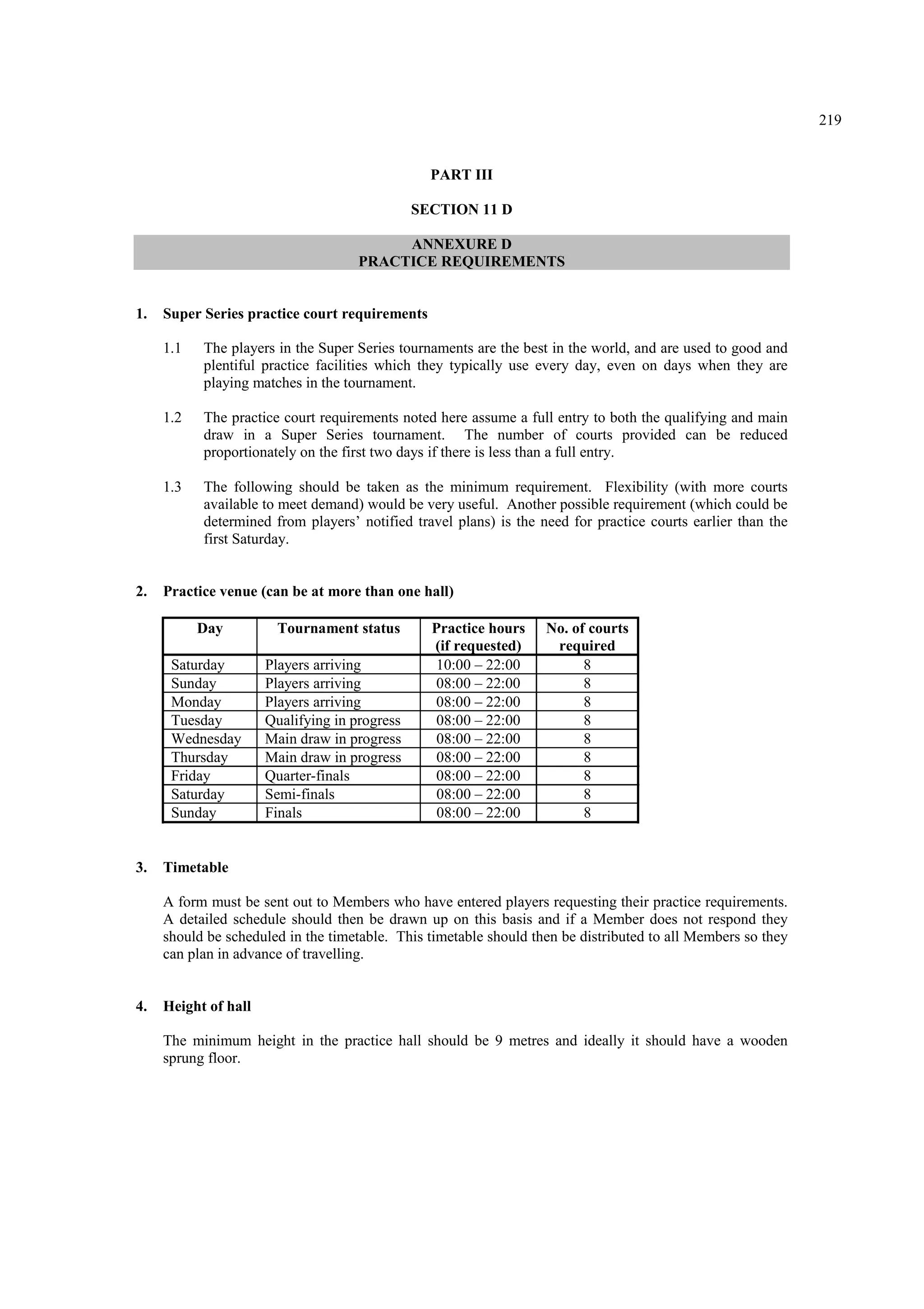 219
PART III
SECTION 11 D
ANNEXURE D
PRACTICE REQUIREMENTS
1. Super Series practice court requirements
1.1 The players in the Super Series tournaments are the best in the world, and are used to good and
plentiful practice facilities which they typically use every day, even on days when they are
playing matches in the tournament.
1.2 The practice court requirements noted here assume a full entry to both the qualifying and main
draw in a Super Series tournament. The number of courts provided can be reduced
proportionately on the first two days if there is less than a full entry.
1.3 The following should be taken as the minimum requirement. Flexibility (with more courts
available to meet demand) would be very useful. Another possible requirement (which could be
determined from players’ notified travel plans) is the need for practice courts earlier than the
first Saturday.
2. Practice venue (can be at more than one hall)
Day Tournament status Practice hours
(if requested)
No. of courts
required
Saturday Players arriving 10:00 – 22:00 8
Sunday Players arriving 08:00 – 22:00 8
Monday Players arriving 08:00 – 22:00 8
Tuesday Qualifying in progress 08:00 – 22:00 8
Wednesday Main draw in progress 08:00 – 22:00 8
Thursday Main draw in progress 08:00 – 22:00 8
Friday Quarter-finals 08:00 – 22:00 8
Saturday Semi-finals 08:00 – 22:00 8
Sunday Finals 08:00 – 22:00 8
3. Timetable
A form must be sent out to Members who have entered players requesting their practice requirements.
A detailed schedule should then be drawn up on this basis and if a Member does not respond they
should be scheduled in the timetable. This timetable should then be distributed to all Members so they
can plan in advance of travelling.
4. Height of hall
The minimum height in the practice hall should be 9 metres and ideally it should have a wooden
sprung floor.
 