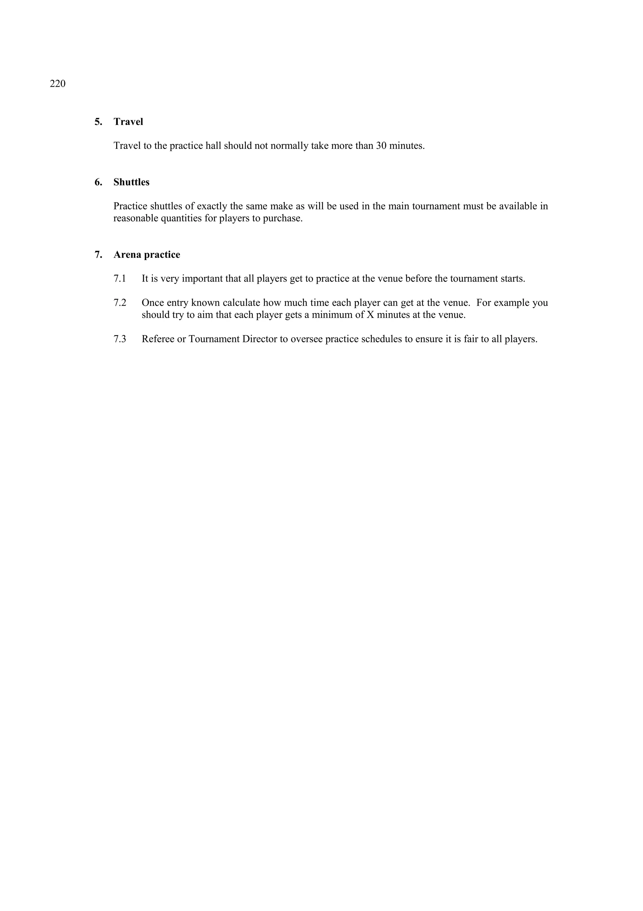 220
5. Travel
Travel to the practice hall should not normally take more than 30 minutes.
6. Shuttles
Practice shuttles of exactly the same make as will be used in the main tournament must be available in
reasonable quantities for players to purchase.
7. Arena practice
7.1 It is very important that all players get to practice at the venue before the tournament starts.
7.2 Once entry known calculate how much time each player can get at the venue. For example you
should try to aim that each player gets a minimum of X minutes at the venue.
7.3 Referee or Tournament Director to oversee practice schedules to ensure it is fair to all players.
 