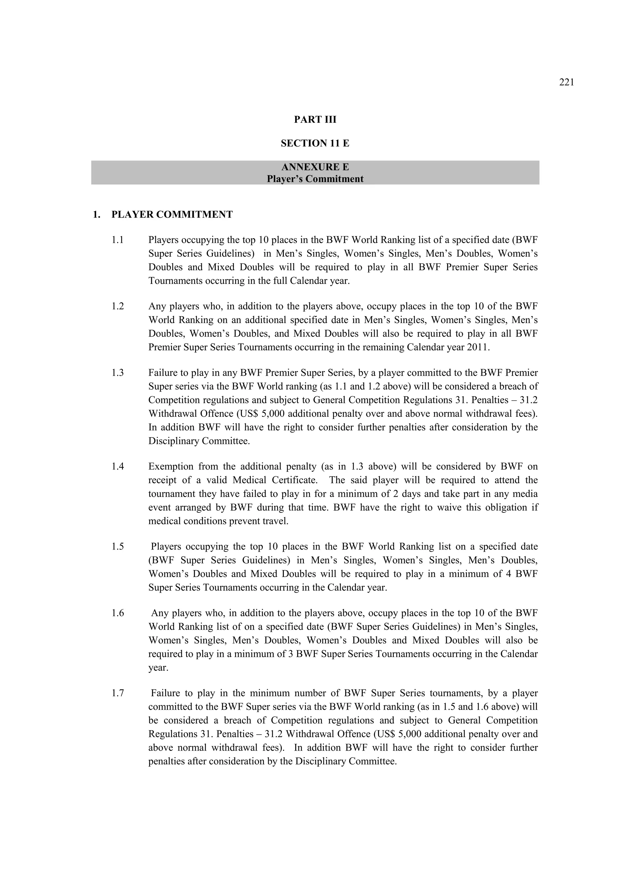 221
PART III
SECTION 11 E
ANNEXURE E
Player’s Commitment
1. PLAYER COMMITMENT
1.1 Players occupying the top 10 places in the BWF World Ranking list of a specified date (BWF
Super Series Guidelines) in Men’s Singles, Women’s Singles, Men’s Doubles, Women’s
Doubles and Mixed Doubles will be required to play in all BWF Premier Super Series
Tournaments occurring in the full Calendar year.
1.2 Any players who, in addition to the players above, occupy places in the top 10 of the BWF
World Ranking on an additional specified date in Men’s Singles, Women’s Singles, Men’s
Doubles, Women’s Doubles, and Mixed Doubles will also be required to play in all BWF
Premier Super Series Tournaments occurring in the remaining Calendar year 2011.
1.3 Failure to play in any BWF Premier Super Series, by a player committed to the BWF Premier
Super series via the BWF World ranking (as 1.1 and 1.2 above) will be considered a breach of
Competition regulations and subject to General Competition Regulations 31. Penalties – 31.2
Withdrawal Offence (US$ 5,000 additional penalty over and above normal withdrawal fees).
In addition BWF will have the right to consider further penalties after consideration by the
Disciplinary Committee.
1.4 Exemption from the additional penalty (as in 1.3 above) will be considered by BWF on
receipt of a valid Medical Certificate. The said player will be required to attend the
tournament they have failed to play in for a minimum of 2 days and take part in any media
event arranged by BWF during that time. BWF have the right to waive this obligation if
medical conditions prevent travel.
1.5 Players occupying the top 10 places in the BWF World Ranking list on a specified date
(BWF Super Series Guidelines) in Men’s Singles, Women’s Singles, Men’s Doubles,
Women’s Doubles and Mixed Doubles will be required to play in a minimum of 4 BWF
Super Series Tournaments occurring in the Calendar year.
1.6 Any players who, in addition to the players above, occupy places in the top 10 of the BWF
World Ranking list of on a specified date (BWF Super Series Guidelines) in Men’s Singles,
Women’s Singles, Men’s Doubles, Women’s Doubles and Mixed Doubles will also be
required to play in a minimum of 3 BWF Super Series Tournaments occurring in the Calendar
year.
1.7 Failure to play in the minimum number of BWF Super Series tournaments, by a player
committed to the BWF Super series via the BWF World ranking (as in 1.5 and 1.6 above) will
be considered a breach of Competition regulations and subject to General Competition
Regulations 31. Penalties – 31.2 Withdrawal Offence (US$ 5,000 additional penalty over and
above normal withdrawal fees). In addition BWF will have the right to consider further
penalties after consideration by the Disciplinary Committee.
 