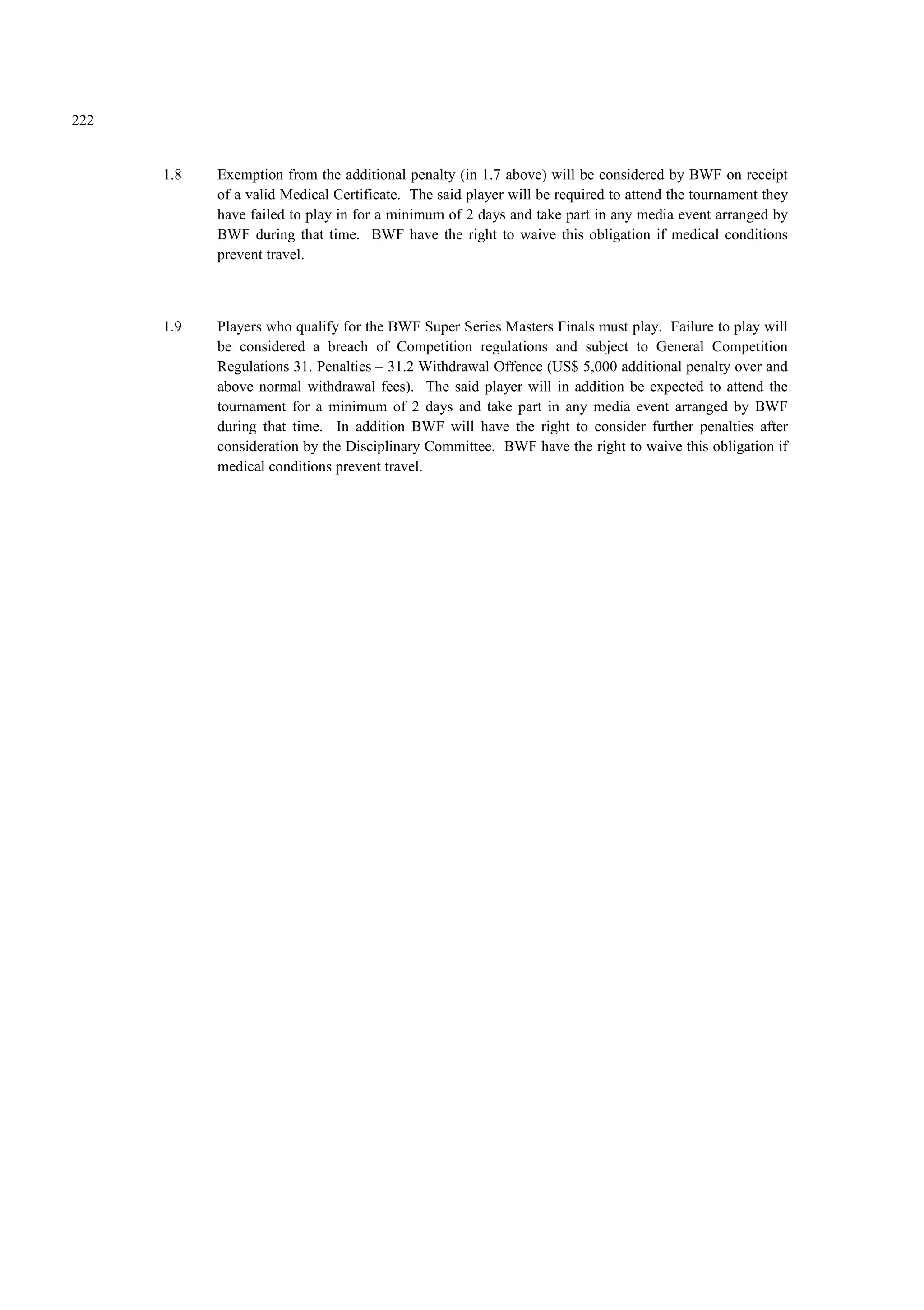 222
1.8 Exemption from the additional penalty (in 1.7 above) will be considered by BWF on receipt
of a valid Medical Certificate. The said player will be required to attend the tournament they
have failed to play in for a minimum of 2 days and take part in any media event arranged by
BWF during that time. BWF have the right to waive this obligation if medical conditions
prevent travel.
1.9 Players who qualify for the BWF Super Series Masters Finals must play. Failure to play will
be considered a breach of Competition regulations and subject to General Competition
Regulations 31. Penalties – 31.2 Withdrawal Offence (US$ 5,000 additional penalty over and
above normal withdrawal fees). The said player will in addition be expected to attend the
tournament for a minimum of 2 days and take part in any media event arranged by BWF
during that time. In addition BWF will have the right to consider further penalties after
consideration by the Disciplinary Committee. BWF have the right to waive this obligation if
medical conditions prevent travel.
 