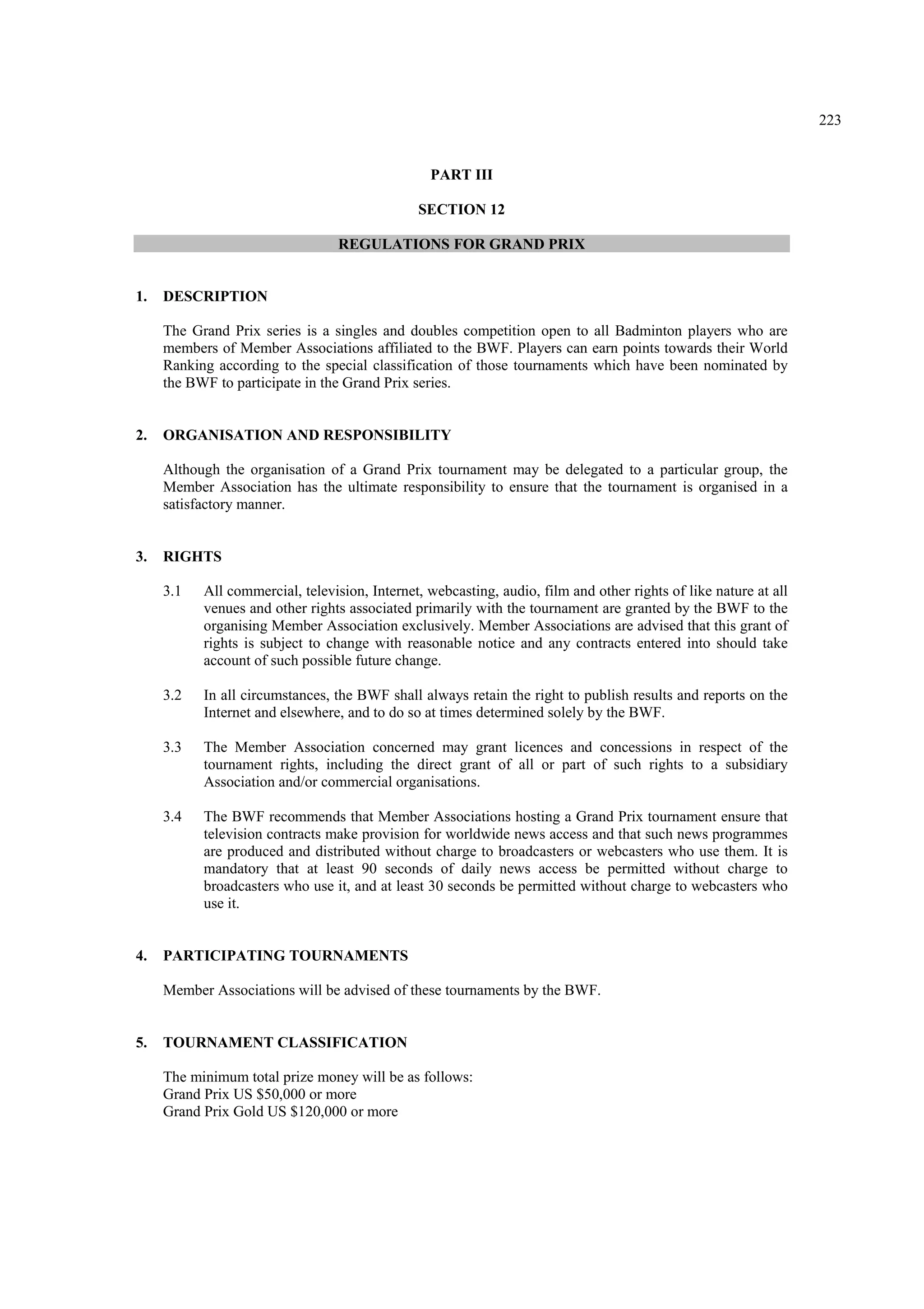 223
PART III
SECTION 12
REGULATIONS FOR GRAND PRIX
1. DESCRIPTION
The Grand Prix series is a singles and doubles competition open to all Badminton players who are
members of Member Associations affiliated to the BWF. Players can earn points towards their World
Ranking according to the special classification of those tournaments which have been nominated by
the BWF to participate in the Grand Prix series.
2. ORGANISATION AND RESPONSIBILITY
Although the organisation of a Grand Prix tournament may be delegated to a particular group, the
Member Association has the ultimate responsibility to ensure that the tournament is organised in a
satisfactory manner.
3. RIGHTS
3.1 All commercial, television, Internet, webcasting, audio, film and other rights of like nature at all
venues and other rights associated primarily with the tournament are granted by the BWF to the
organising Member Association exclusively. Member Associations are advised that this grant of
rights is subject to change with reasonable notice and any contracts entered into should take
account of such possible future change.
3.2 In all circumstances, the BWF shall always retain the right to publish results and reports on the
Internet and elsewhere, and to do so at times determined solely by the BWF.
3.3 The Member Association concerned may grant licences and concessions in respect of the
tournament rights, including the direct grant of all or part of such rights to a subsidiary
Association and/or commercial organisations.
3.4 The BWF recommends that Member Associations hosting a Grand Prix tournament ensure that
television contracts make provision for worldwide news access and that such news programmes
are produced and distributed without charge to broadcasters or webcasters who use them. It is
mandatory that at least 90 seconds of daily news access be permitted without charge to
broadcasters who use it, and at least 30 seconds be permitted without charge to webcasters who
use it.
4. PARTICIPATING TOURNAMENTS
Member Associations will be advised of these tournaments by the BWF.
5. TOURNAMENT CLASSIFICATION
The minimum total prize money will be as follows:
Grand Prix US $50,000 or more
Grand Prix Gold US $120,000 or more
 