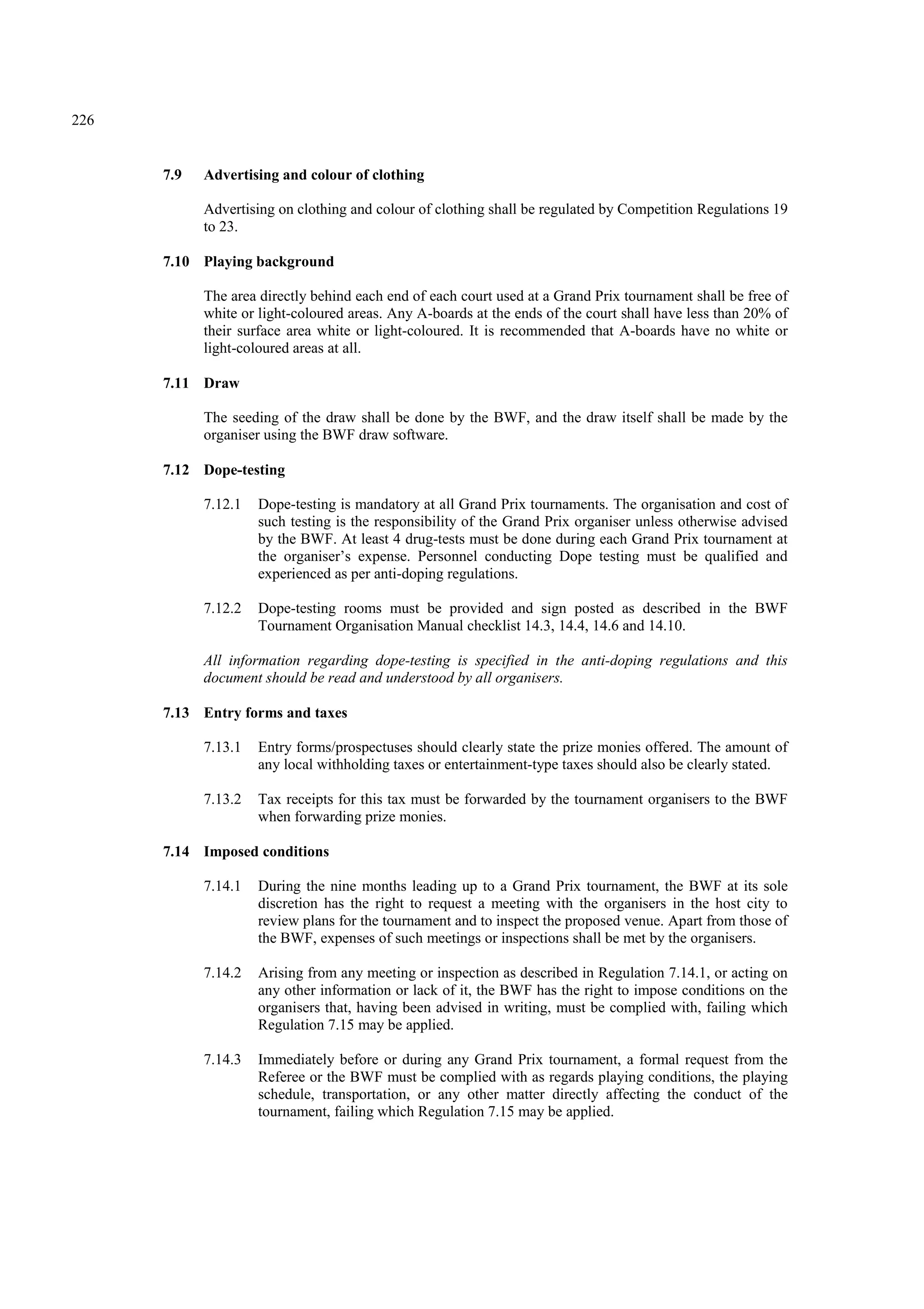 226
7.9 Advertising and colour of clothing
Advertising on clothing and colour of clothing shall be regulated by Competition Regulations 19
to 23.
7.10 Playing background
The area directly behind each end of each court used at a Grand Prix tournament shall be free of
white or light-coloured areas. Any A-boards at the ends of the court shall have less than 20% of
their surface area white or light-coloured. It is recommended that A-boards have no white or
light-coloured areas at all.
7.11 Draw
The seeding of the draw shall be done by the BWF, and the draw itself shall be made by the
organiser using the BWF draw software.
7.12 Dope-testing
7.12.1 Dope-testing is mandatory at all Grand Prix tournaments. The organisation and cost of
such testing is the responsibility of the Grand Prix organiser unless otherwise advised
by the BWF. At least 4 drug-tests must be done during each Grand Prix tournament at
the organiser’s expense. Personnel conducting Dope testing must be qualified and
experienced as per anti-doping regulations.
7.12.2 Dope-testing rooms must be provided and sign posted as described in the BWF
Tournament Organisation Manual checklist 14.3, 14.4, 14.6 and 14.10.
All information regarding dope-testing is specified in the anti-doping regulations and this
document should be read and understood by all organisers.
7.13 Entry forms and taxes
7.13.1 Entry forms/prospectuses should clearly state the prize monies offered. The amount of
any local withholding taxes or entertainment-type taxes should also be clearly stated.
7.13.2 Tax receipts for this tax must be forwarded by the tournament organisers to the BWF
when forwarding prize monies.
7.14 Imposed conditions
7.14.1 During the nine months leading up to a Grand Prix tournament, the BWF at its sole
discretion has the right to request a meeting with the organisers in the host city to
review plans for the tournament and to inspect the proposed venue. Apart from those of
the BWF, expenses of such meetings or inspections shall be met by the organisers.
7.14.2 Arising from any meeting or inspection as described in Regulation 7.14.1, or acting on
any other information or lack of it, the BWF has the right to impose conditions on the
organisers that, having been advised in writing, must be complied with, failing which
Regulation 7.15 may be applied.
7.14.3 Immediately before or during any Grand Prix tournament, a formal request from the
Referee or the BWF must be complied with as regards playing conditions, the playing
schedule, transportation, or any other matter directly affecting the conduct of the
tournament, failing which Regulation 7.15 may be applied.
 