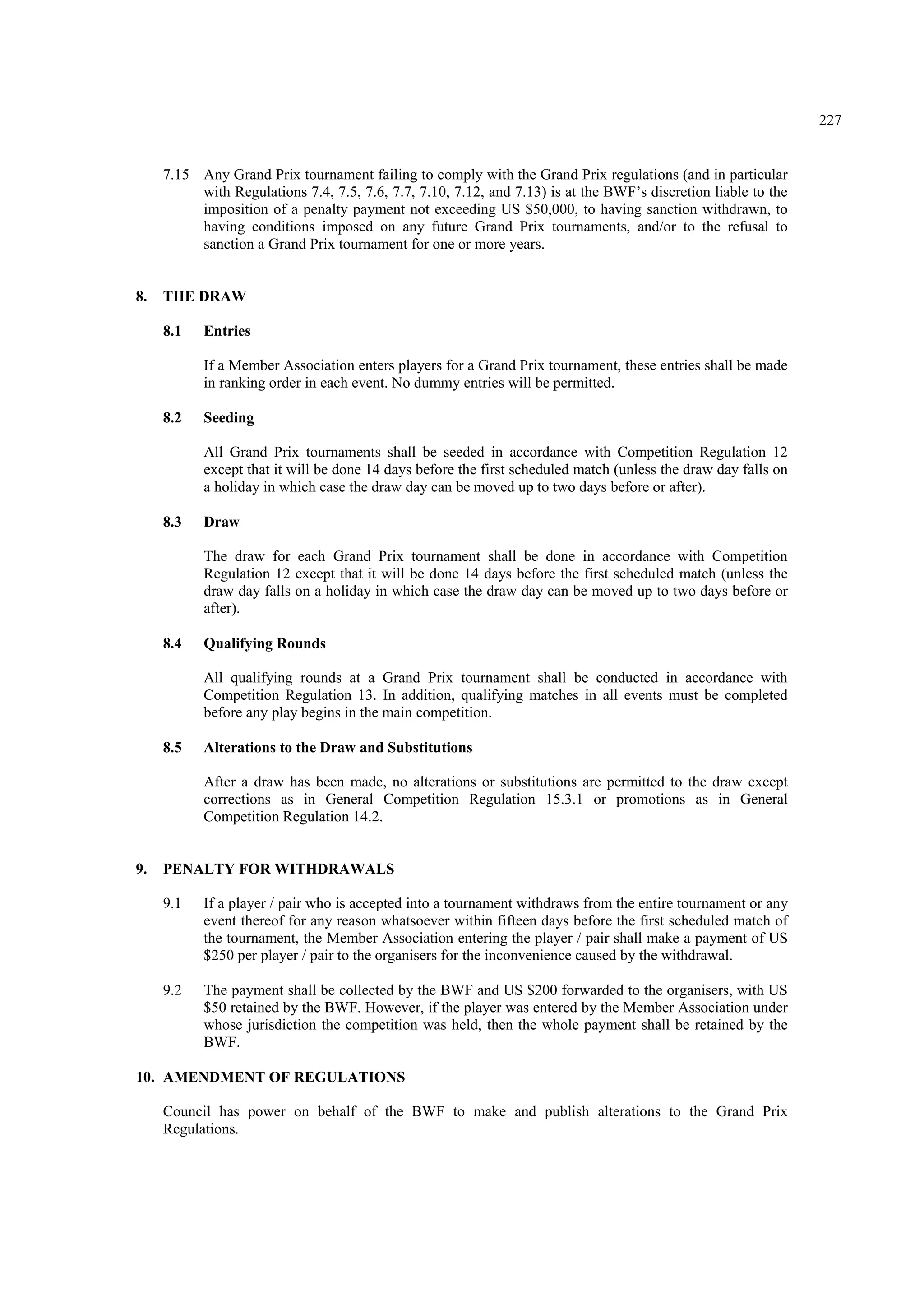 227
7.15 Any Grand Prix tournament failing to comply with the Grand Prix regulations (and in particular
with Regulations 7.4, 7.5, 7.6, 7.7, 7.10, 7.12, and 7.13) is at the BWF’s discretion liable to the
imposition of a penalty payment not exceeding US $50,000, to having sanction withdrawn, to
having conditions imposed on any future Grand Prix tournaments, and/or to the refusal to
sanction a Grand Prix tournament for one or more years.
8. THE DRAW
8.1 Entries
If a Member Association enters players for a Grand Prix tournament, these entries shall be made
in ranking order in each event. No dummy entries will be permitted.
8.2 Seeding
All Grand Prix tournaments shall be seeded in accordance with Competition Regulation 12
except that it will be done 14 days before the first scheduled match (unless the draw day falls on
a holiday in which case the draw day can be moved up to two days before or after).
8.3 Draw
The draw for each Grand Prix tournament shall be done in accordance with Competition
Regulation 12 except that it will be done 14 days before the first scheduled match (unless the
draw day falls on a holiday in which case the draw day can be moved up to two days before or
after).
8.4 Qualifying Rounds
All qualifying rounds at a Grand Prix tournament shall be conducted in accordance with
Competition Regulation 13. In addition, qualifying matches in all events must be completed
before any play begins in the main competition.
8.5 Alterations to the Draw and Substitutions
After a draw has been made, no alterations or substitutions are permitted to the draw except
corrections as in General Competition Regulation 15.3.1 or promotions as in General
Competition Regulation 14.2.
9. PENALTY FOR WITHDRAWALS
9.1 If a player / pair who is accepted into a tournament withdraws from the entire tournament or any
event thereof for any reason whatsoever within fifteen days before the first scheduled match of
the tournament, the Member Association entering the player / pair shall make a payment of US
$250 per player / pair to the organisers for the inconvenience caused by the withdrawal.
9.2 The payment shall be collected by the BWF and US $200 forwarded to the organisers, with US
$50 retained by the BWF. However, if the player was entered by the Member Association under
whose jurisdiction the competition was held, then the whole payment shall be retained by the
BWF.
10. AMENDMENT OF REGULATIONS
Council has power on behalf of the BWF to make and publish alterations to the Grand Prix
Regulations.
 
