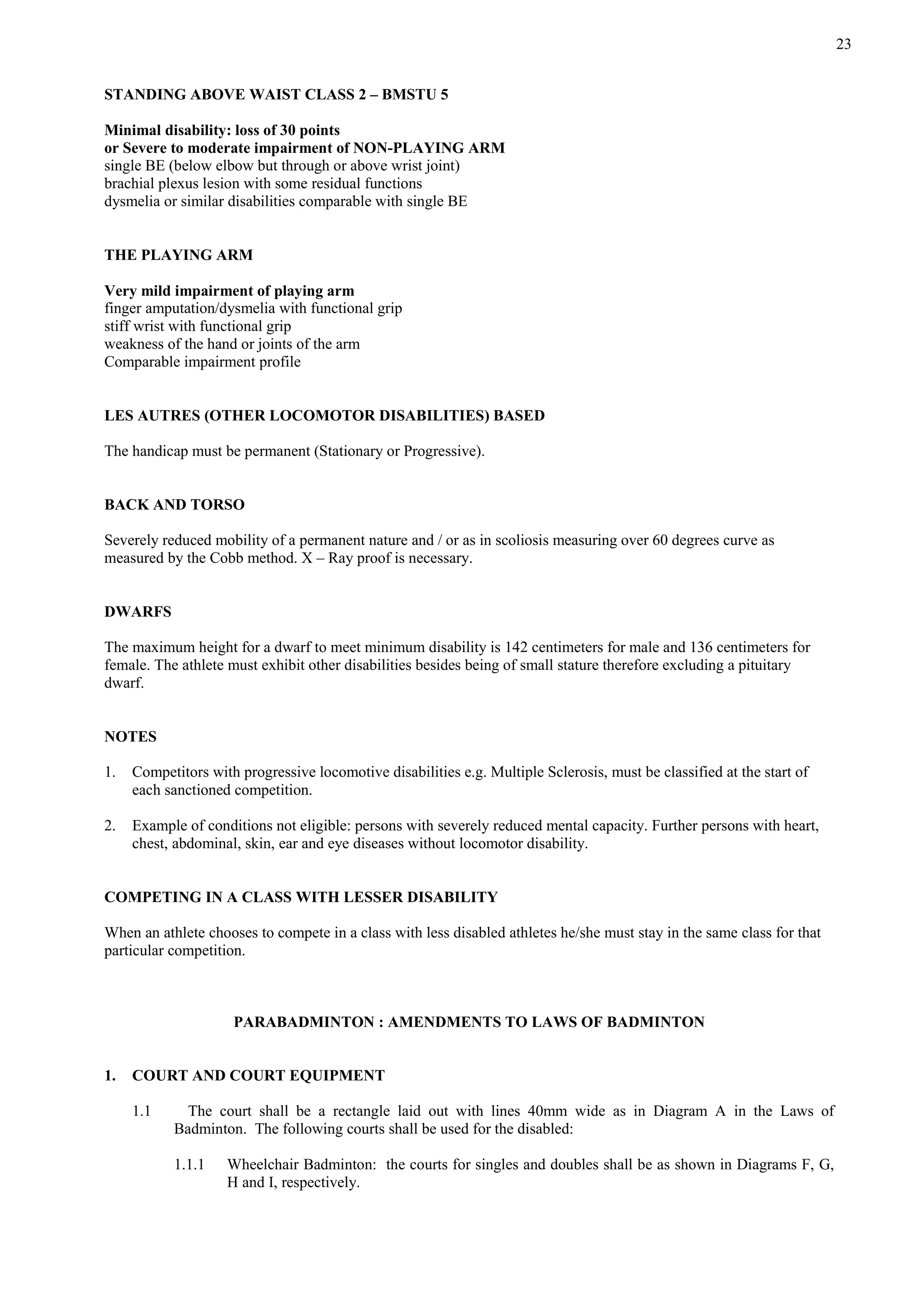 23
STANDING ABOVE WAIST CLASS 2 – BMSTU 5
Minimal disability: loss of 30 points
or Severe to moderate impairment of NON-PLAYING ARM
single BE (below elbow but through or above wrist joint)
brachial plexus lesion with some residual functions
dysmelia or similar disabilities comparable with single BE
THE PLAYING ARM
Very mild impairment of playing arm
finger amputation/dysmelia with functional grip
stiff wrist with functional grip
weakness of the hand or joints of the arm
Comparable impairment profile
LES AUTRES (OTHER LOCOMOTOR DISABILITIES) BASED
The handicap must be permanent (Stationary or Progressive).
BACK AND TORSO
Severely reduced mobility of a permanent nature and / or as in scoliosis measuring over 60 degrees curve as
measured by the Cobb method. X – Ray proof is necessary.
DWARFS
The maximum height for a dwarf to meet minimum disability is 142 centimeters for male and 136 centimeters for
female. The athlete must exhibit other disabilities besides being of small stature therefore excluding a pituitary
dwarf.
NOTES
1. Competitors with progressive locomotive disabilities e.g. Multiple Sclerosis, must be classified at the start of
each sanctioned competition.
2. Example of conditions not eligible: persons with severely reduced mental capacity. Further persons with heart,
chest, abdominal, skin, ear and eye diseases without locomotor disability.
COMPETING IN A CLASS WITH LESSER DISABILITY
When an athlete chooses to compete in a class with less disabled athletes he/she must stay in the same class for that
particular competition.
PARABADMINTON : AMENDMENTS TO LAWS OF BADMINTON
1. COURT AND COURT EQUIPMENT
1.1 The court shall be a rectangle laid out with lines 40mm wide as in Diagram A in the Laws of
Badminton. The following courts shall be used for the disabled:
1.1.1 Wheelchair Badminton: the courts for singles and doubles shall be as shown in Diagrams F, G,
H and I, respectively.
 