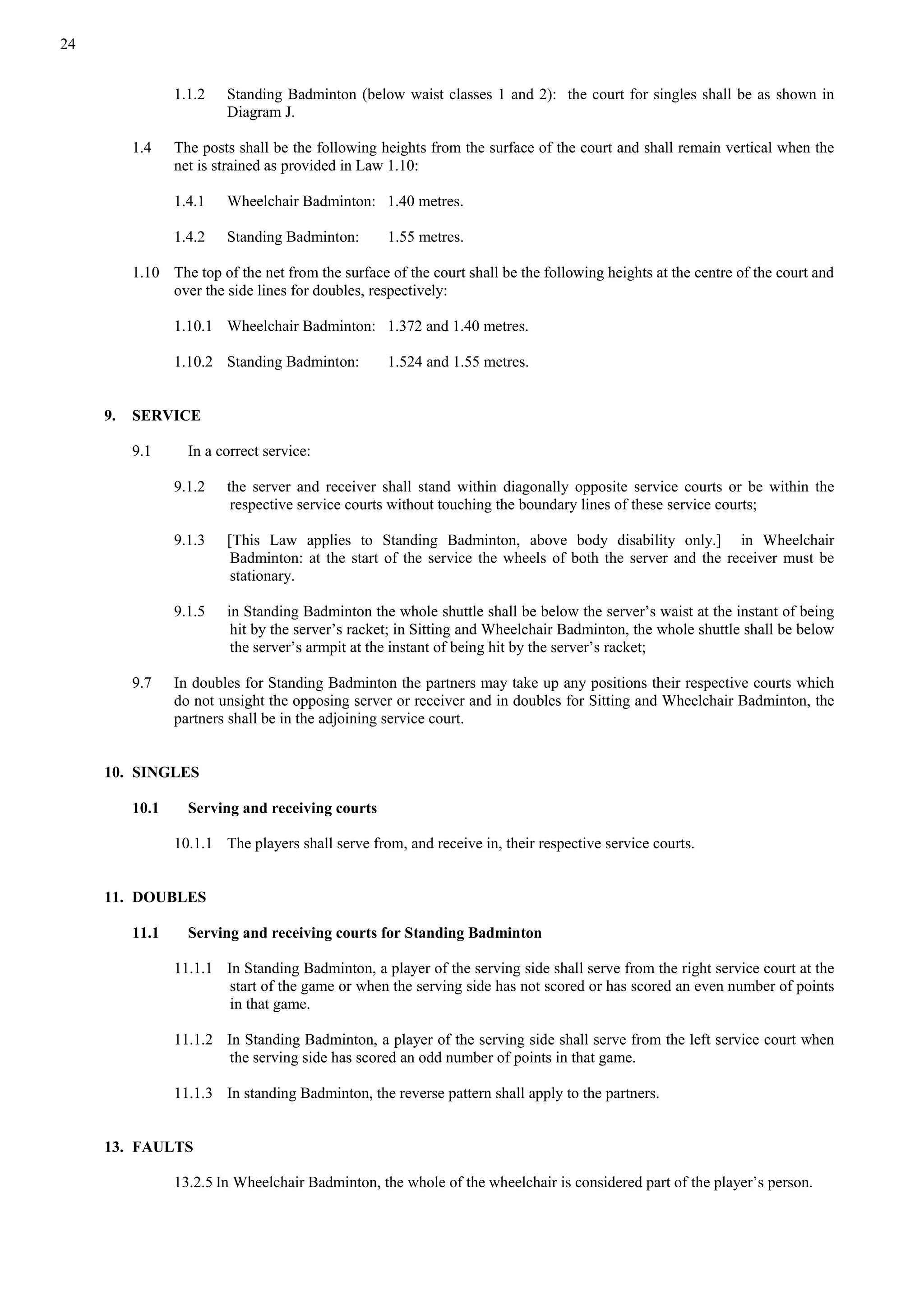 24
1.1.2 Standing Badminton (below waist classes 1 and 2): the court for singles shall be as shown in
Diagram J.
1.4 The posts shall be the following heights from the surface of the court and shall remain vertical when the
net is strained as provided in Law 1.10:
1.4.1 Wheelchair Badminton: 1.40 metres.
1.4.2 Standing Badminton: 1.55 metres.
1.10 The top of the net from the surface of the court shall be the following heights at the centre of the court and
over the side lines for doubles, respectively:
1.10.1 Wheelchair Badminton: 1.372 and 1.40 metres.
1.10.2 Standing Badminton: 1.524 and 1.55 metres.
9. SERVICE
9.1 In a correct service:
9.1.2 the server and receiver shall stand within diagonally opposite service courts or be within the
respective service courts without touching the boundary lines of these service courts;
9.1.3 [This Law applies to Standing Badminton, above body disability only.] in Wheelchair
Badminton: at the start of the service the wheels of both the server and the receiver must be
stationary.
9.1.5 in Standing Badminton the whole shuttle shall be below the server’s waist at the instant of being
hit by the server’s racket; in Sitting and Wheelchair Badminton, the whole shuttle shall be below
the server’s armpit at the instant of being hit by the server’s racket;
9.7 In doubles for Standing Badminton the partners may take up any positions their respective courts which
do not unsight the opposing server or receiver and in doubles for Sitting and Wheelchair Badminton, the
partners shall be in the adjoining service court.
10. SINGLES
10.1 Serving and receiving courts
10.1.1 The players shall serve from, and receive in, their respective service courts.
11. DOUBLES
11.1 Serving and receiving courts for Standing Badminton
11.1.1 In Standing Badminton, a player of the serving side shall serve from the right service court at the
start of the game or when the serving side has not scored or has scored an even number of points
in that game.
11.1.2 In Standing Badminton, a player of the serving side shall serve from the left service court when
the serving side has scored an odd number of points in that game.
11.1.3 In standing Badminton, the reverse pattern shall apply to the partners.
13. FAULTS
13.2.5 In Wheelchair Badminton, the whole of the wheelchair is considered part of the player’s person.
 