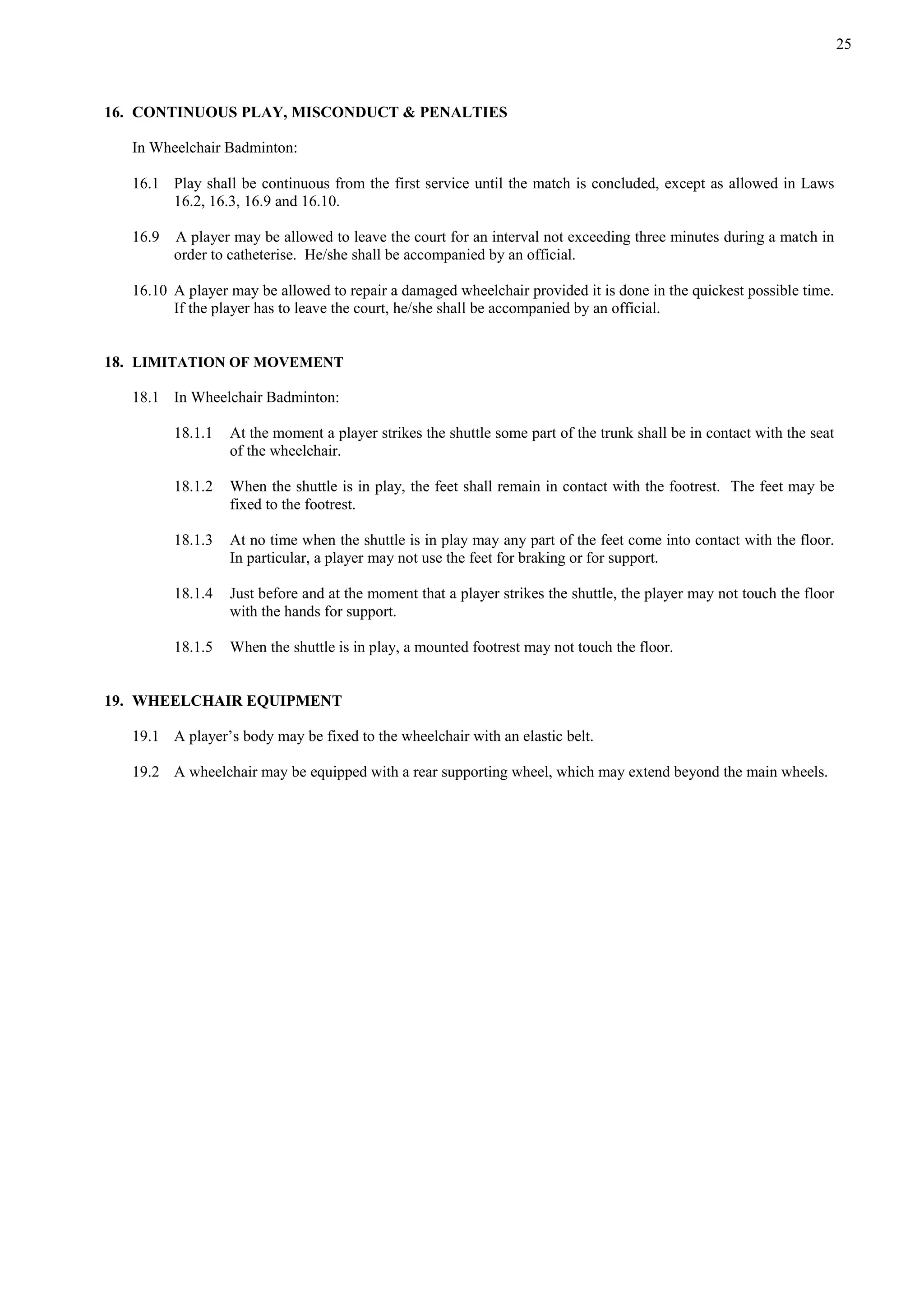 25
16. CONTINUOUS PLAY, MISCONDUCT & PENALTIES
In Wheelchair Badminton:
16.1 Play shall be continuous from the first service until the match is concluded, except as allowed in Laws
16.2, 16.3, 16.9 and 16.10.
16.9 A player may be allowed to leave the court for an interval not exceeding three minutes during a match in
order to catheterise. He/she shall be accompanied by an official.
16.10 A player may be allowed to repair a damaged wheelchair provided it is done in the quickest possible time.
If the player has to leave the court, he/she shall be accompanied by an official.
18. LIMITATION OF MOVEMENT
18.1 In Wheelchair Badminton:
18.1.1 At the moment a player strikes the shuttle some part of the trunk shall be in contact with the seat
of the wheelchair.
18.1.2 When the shuttle is in play, the feet shall remain in contact with the footrest. The feet may be
fixed to the footrest.
18.1.3 At no time when the shuttle is in play may any part of the feet come into contact with the floor.
In particular, a player may not use the feet for braking or for support.
18.1.4 Just before and at the moment that a player strikes the shuttle, the player may not touch the floor
with the hands for support.
18.1.5 When the shuttle is in play, a mounted footrest may not touch the floor.
19. WHEELCHAIR EQUIPMENT
19.1 A player’s body may be fixed to the wheelchair with an elastic belt.
19.2 A wheelchair may be equipped with a rear supporting wheel, which may extend beyond the main wheels.
 