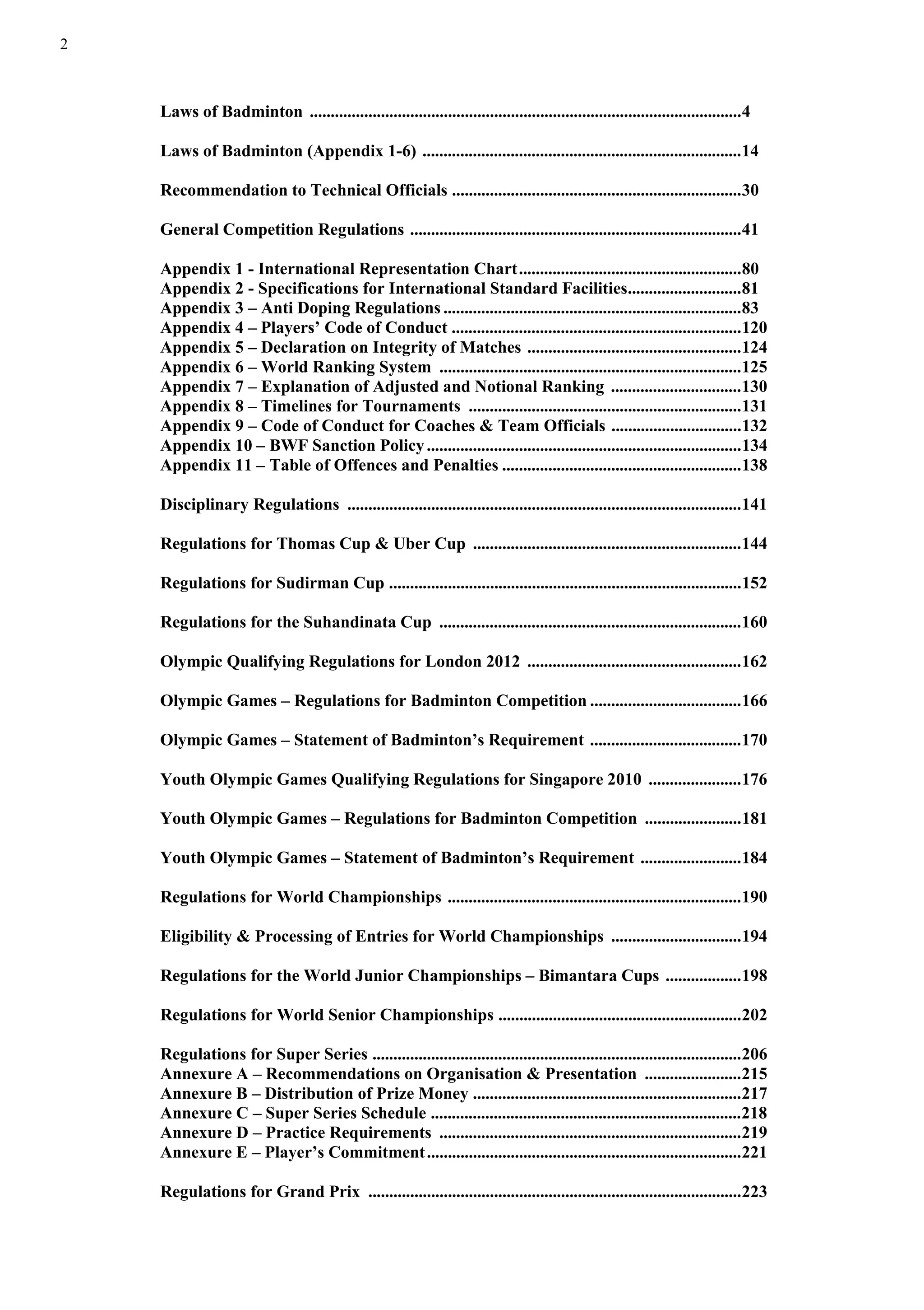 2
Laws of Badminton .......................................................................................................4
Laws of Badminton (Appendix 1-6) ............................................................................14
Recommendation to Technical Officials .....................................................................30
General Competition Regulations ...............................................................................41
Appendix 1 - International Representation Chart.....................................................80
Appendix 2 - Specifications for International Standard Facilities...........................81
Appendix 3 – Anti Doping Regulations .......................................................................83
Appendix 4 – Players’ Code of Conduct .....................................................................120
Appendix 5 – Declaration on Integrity of Matches ...................................................124
Appendix 6 – World Ranking System ........................................................................125
Appendix 7 – Explanation of Adjusted and Notional Ranking ...............................130
Appendix 8 – Timelines for Tournaments .................................................................131
Appendix 9 – Code of Conduct for Coaches & Team Officials ...............................132
Appendix 10 – BWF Sanction Policy...........................................................................134
Appendix 11 – Table of Offences and Penalties .........................................................138
Disciplinary Regulations ..............................................................................................141
Regulations for Thomas Cup & Uber Cup ................................................................144
Regulations for Sudirman Cup ....................................................................................152
Regulations for the Suhandinata Cup ........................................................................160
Olympic Qualifying Regulations for London 2012 ...................................................162
Olympic Games – Regulations for Badminton Competition ....................................166
Olympic Games – Statement of Badminton’s Requirement ....................................170
Youth Olympic Games Qualifying Regulations for Singapore 2010 ......................176
Youth Olympic Games – Regulations for Badminton Competition .......................181
Youth Olympic Games – Statement of Badminton’s Requirement ........................184
Regulations for World Championships ......................................................................190
Eligibility & Processing of Entries for World Championships ...............................194
Regulations for the World Junior Championships – Bimantara Cups ..................198
Regulations for World Senior Championships ..........................................................202
Regulations for Super Series ........................................................................................206
Annexure A – Recommendations on Organisation & Presentation .......................215
Annexure B – Distribution of Prize Money ................................................................217
Annexure C – Super Series Schedule ..........................................................................218
Annexure D – Practice Requirements ........................................................................219
Annexure E – Player’s Commitment...........................................................................221
Regulations for Grand Prix .........................................................................................223
 