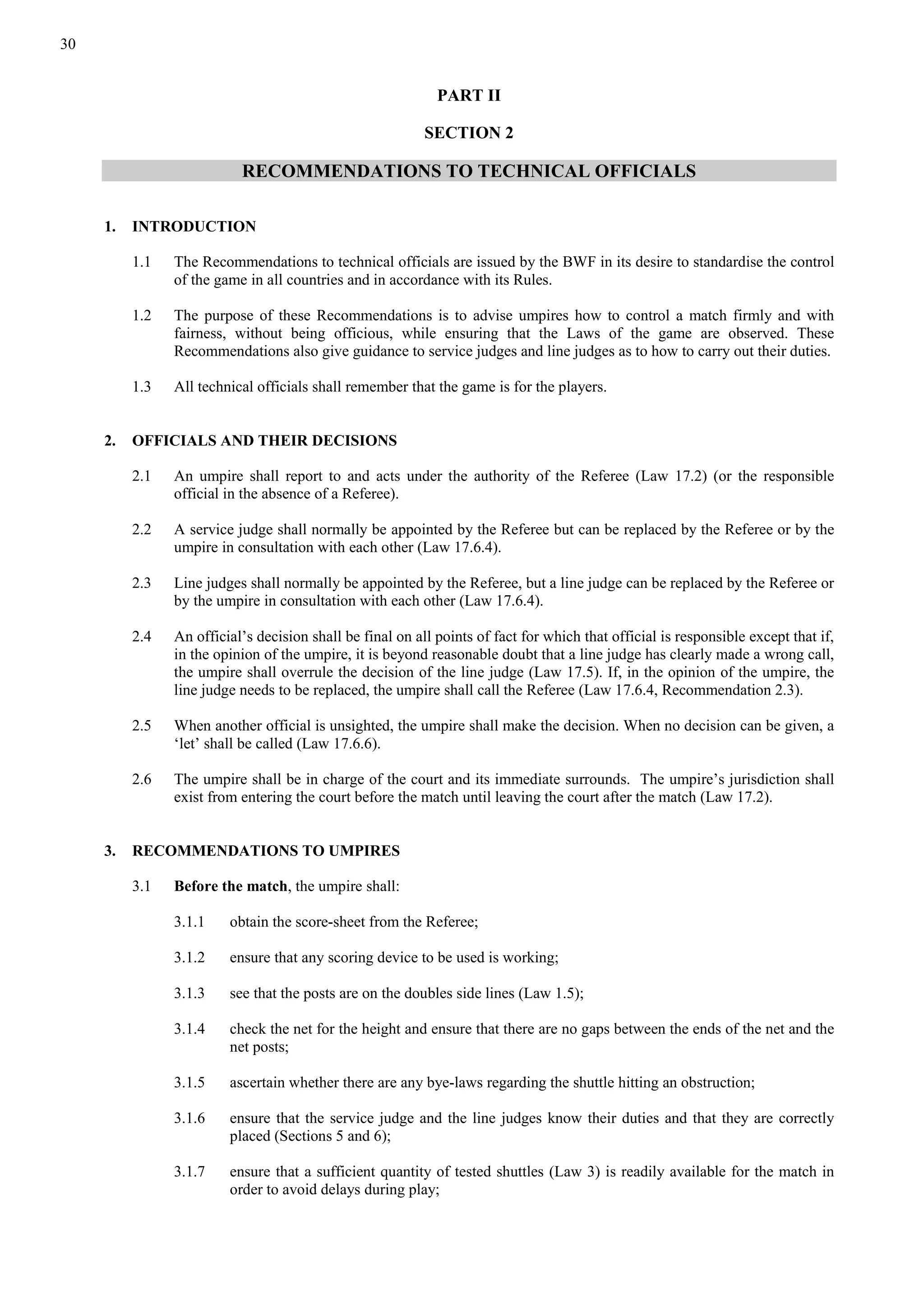 30
PART II
SECTION 2
RECOMMENDATIONS TO TECHNICAL OFFICIALS
1. INTRODUCTION
1.1 The Recommendations to technical officials are issued by the BWF in its desire to standardise the control
of the game in all countries and in accordance with its Rules.
1.2 The purpose of these Recommendations is to advise umpires how to control a match firmly and with
fairness, without being officious, while ensuring that the Laws of the game are observed. These
Recommendations also give guidance to service judges and line judges as to how to carry out their duties.
1.3 All technical officials shall remember that the game is for the players.
2. OFFICIALS AND THEIR DECISIONS
2.1 An umpire shall report to and acts under the authority of the Referee (Law 17.2) (or the responsible
official in the absence of a Referee).
2.2 A service judge shall normally be appointed by the Referee but can be replaced by the Referee or by the
umpire in consultation with each other (Law 17.6.4).
2.3 Line judges shall normally be appointed by the Referee, but a line judge can be replaced by the Referee or
by the umpire in consultation with each other (Law 17.6.4).
2.4 An official’s decision shall be final on all points of fact for which that official is responsible except that if,
in the opinion of the umpire, it is beyond reasonable doubt that a line judge has clearly made a wrong call,
the umpire shall overrule the decision of the line judge (Law 17.5). If, in the opinion of the umpire, the
line judge needs to be replaced, the umpire shall call the Referee (Law 17.6.4, Recommendation 2.3).
2.5 When another official is unsighted, the umpire shall make the decision. When no decision can be given, a
‘let’ shall be called (Law 17.6.6).
2.6 The umpire shall be in charge of the court and its immediate surrounds. The umpire’s jurisdiction shall
exist from entering the court before the match until leaving the court after the match (Law 17.2).
3. RECOMMENDATIONS TO UMPIRES
3.1 Before the match, the umpire shall:
3.1.1 obtain the score-sheet from the Referee;
3.1.2 ensure that any scoring device to be used is working;
3.1.3 see that the posts are on the doubles side lines (Law 1.5);
3.1.4 check the net for the height and ensure that there are no gaps between the ends of the net and the
net posts;
3.1.5 ascertain whether there are any bye-laws regarding the shuttle hitting an obstruction;
3.1.6 ensure that the service judge and the line judges know their duties and that they are correctly
placed (Sections 5 and 6);
3.1.7 ensure that a sufficient quantity of tested shuttles (Law 3) is readily available for the match in
order to avoid delays during play;
 