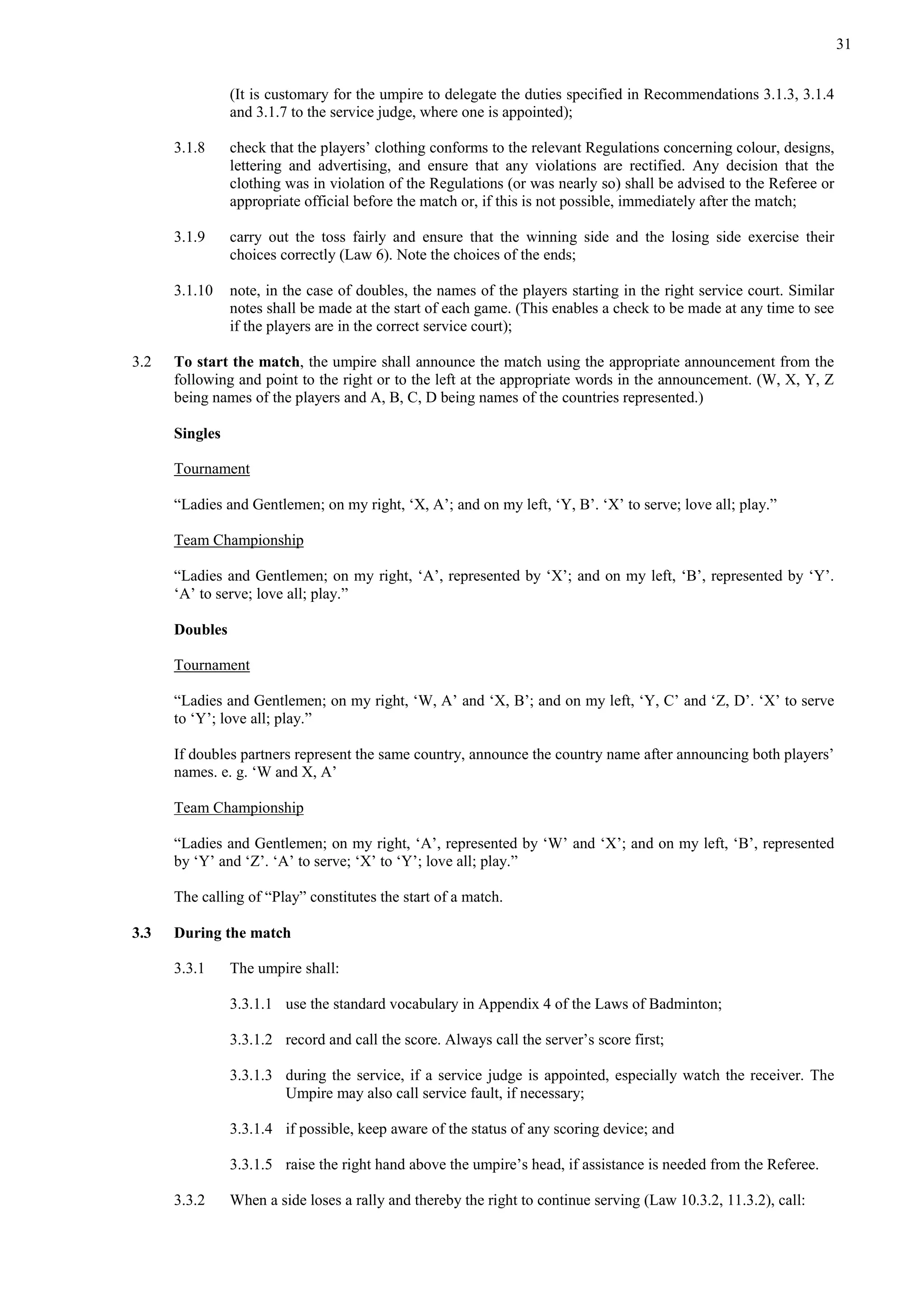 31
(It is customary for the umpire to delegate the duties specified in Recommendations 3.1.3, 3.1.4
and 3.1.7 to the service judge, where one is appointed);
3.1.8 check that the players’ clothing conforms to the relevant Regulations concerning colour, designs,
lettering and advertising, and ensure that any violations are rectified. Any decision that the
clothing was in violation of the Regulations (or was nearly so) shall be advised to the Referee or
appropriate official before the match or, if this is not possible, immediately after the match;
3.1.9 carry out the toss fairly and ensure that the winning side and the losing side exercise their
choices correctly (Law 6). Note the choices of the ends;
3.1.10 note, in the case of doubles, the names of the players starting in the right service court. Similar
notes shall be made at the start of each game. (This enables a check to be made at any time to see
if the players are in the correct service court);
3.2 To start the match, the umpire shall announce the match using the appropriate announcement from the
following and point to the right or to the left at the appropriate words in the announcement. (W, X, Y, Z
being names of the players and A, B, C, D being names of the countries represented.)
Singles
Tournament
“Ladies and Gentlemen; on my right, ‘X, A’; and on my left, ‘Y, B’. ‘X’ to serve; love all; play.”
Team Championship
“Ladies and Gentlemen; on my right, ‘A’, represented by ‘X’; and on my left, ‘B’, represented by ‘Y’.
‘A’ to serve; love all; play.”
Doubles
Tournament
“Ladies and Gentlemen; on my right, ‘W, A’ and ‘X, B’; and on my left, ‘Y, C’ and ‘Z, D’. ‘X’ to serve
to ‘Y’; love all; play.”
If doubles partners represent the same country, announce the country name after announcing both players’
names. e. g. ‘W and X, A’
Team Championship
“Ladies and Gentlemen; on my right, ‘A’, represented by ‘W’ and ‘X’; and on my left, ‘B’, represented
by ‘Y’ and ‘Z’. ‘A’ to serve; ‘X’ to ‘Y’; love all; play.”
The calling of “Play” constitutes the start of a match.
3.3 During the match
3.3.1 The umpire shall:
3.3.1.1 use the standard vocabulary in Appendix 4 of the Laws of Badminton;
3.3.1.2 record and call the score. Always call the server’s score first;
3.3.1.3 during the service, if a service judge is appointed, especially watch the receiver. The
Umpire may also call service fault, if necessary;
3.3.1.4 if possible, keep aware of the status of any scoring device; and
3.3.1.5 raise the right hand above the umpire’s head, if assistance is needed from the Referee.
3.3.2 When a side loses a rally and thereby the right to continue serving (Law 10.3.2, 11.3.2), call:
 
