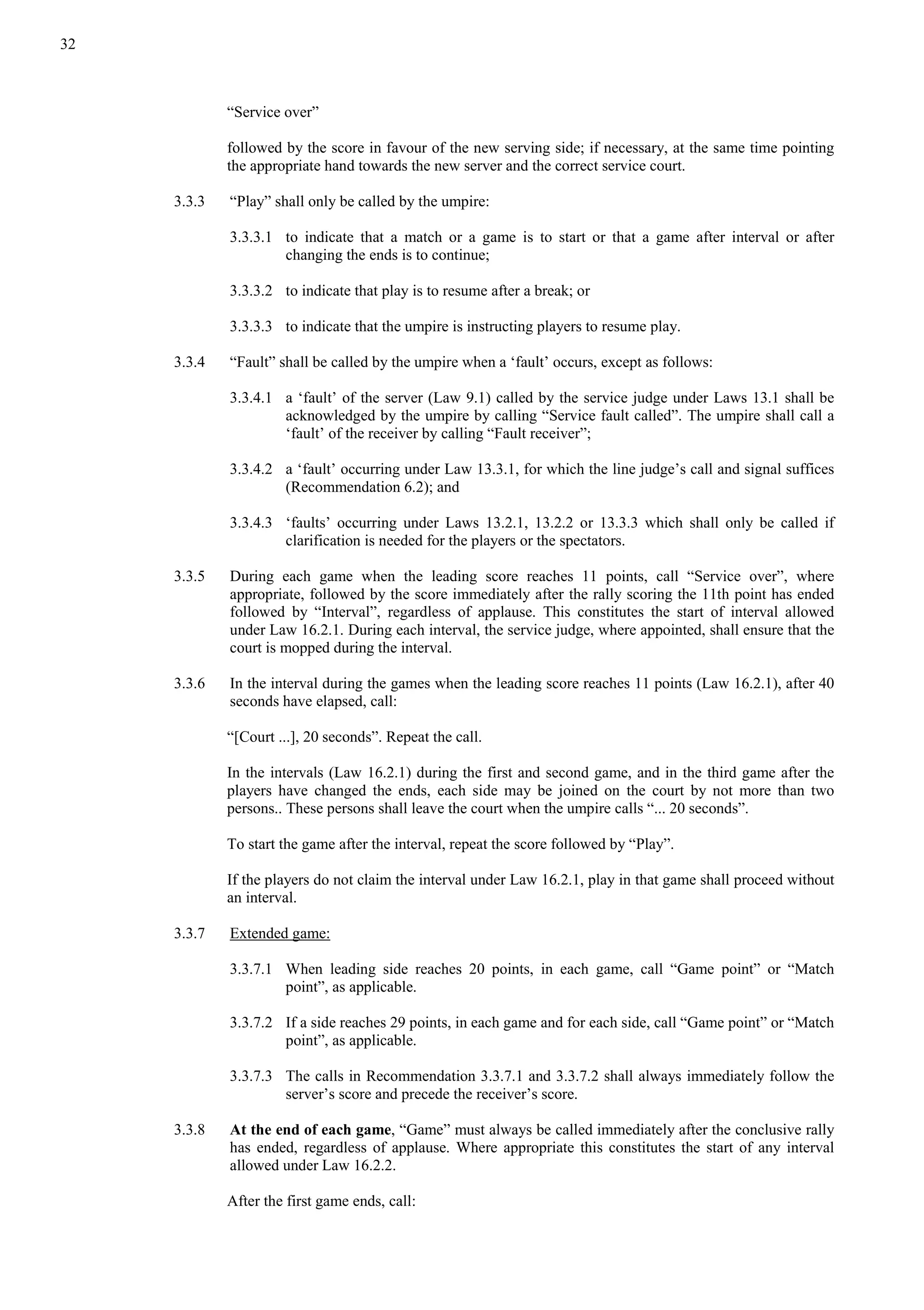 32
“Service over”
followed by the score in favour of the new serving side; if necessary, at the same time pointing
the appropriate hand towards the new server and the correct service court.
3.3.3 “Play” shall only be called by the umpire:
3.3.3.1 to indicate that a match or a game is to start or that a game after interval or after
changing the ends is to continue;
3.3.3.2 to indicate that play is to resume after a break; or
3.3.3.3 to indicate that the umpire is instructing players to resume play.
3.3.4 “Fault” shall be called by the umpire when a ‘fault’ occurs, except as follows:
3.3.4.1 a ‘fault’ of the server (Law 9.1) called by the service judge under Laws 13.1 shall be
acknowledged by the umpire by calling “Service fault called”. The umpire shall call a
‘fault’ of the receiver by calling “Fault receiver”;
3.3.4.2 a ‘fault’ occurring under Law 13.3.1, for which the line judge’s call and signal suffices
(Recommendation 6.2); and
3.3.4.3 ‘faults’ occurring under Laws 13.2.1, 13.2.2 or 13.3.3 which shall only be called if
clarification is needed for the players or the spectators.
3.3.5 During each game when the leading score reaches 11 points, call “Service over”, where
appropriate, followed by the score immediately after the rally scoring the 11th point has ended
followed by “Interval”, regardless of applause. This constitutes the start of interval allowed
under Law 16.2.1. During each interval, the service judge, where appointed, shall ensure that the
court is mopped during the interval.
3.3.6 In the interval during the games when the leading score reaches 11 points (Law 16.2.1), after 40
seconds have elapsed, call:
“[Court ...], 20 seconds”. Repeat the call.
In the intervals (Law 16.2.1) during the first and second game, and in the third game after the
players have changed the ends, each side may be joined on the court by not more than two
persons.. These persons shall leave the court when the umpire calls “... 20 seconds”.
To start the game after the interval, repeat the score followed by “Play”.
If the players do not claim the interval under Law 16.2.1, play in that game shall proceed without
an interval.
3.3.7 Extended game:
3.3.7.1 When leading side reaches 20 points, in each game, call “Game point” or “Match
point”, as applicable.
3.3.7.2 If a side reaches 29 points, in each game and for each side, call “Game point” or “Match
point”, as applicable.
3.3.7.3 The calls in Recommendation 3.3.7.1 and 3.3.7.2 shall always immediately follow the
server’s score and precede the receiver’s score.
3.3.8 At the end of each game, “Game” must always be called immediately after the conclusive rally
has ended, regardless of applause. Where appropriate this constitutes the start of any interval
allowed under Law 16.2.2.
After the first game ends, call:
 
