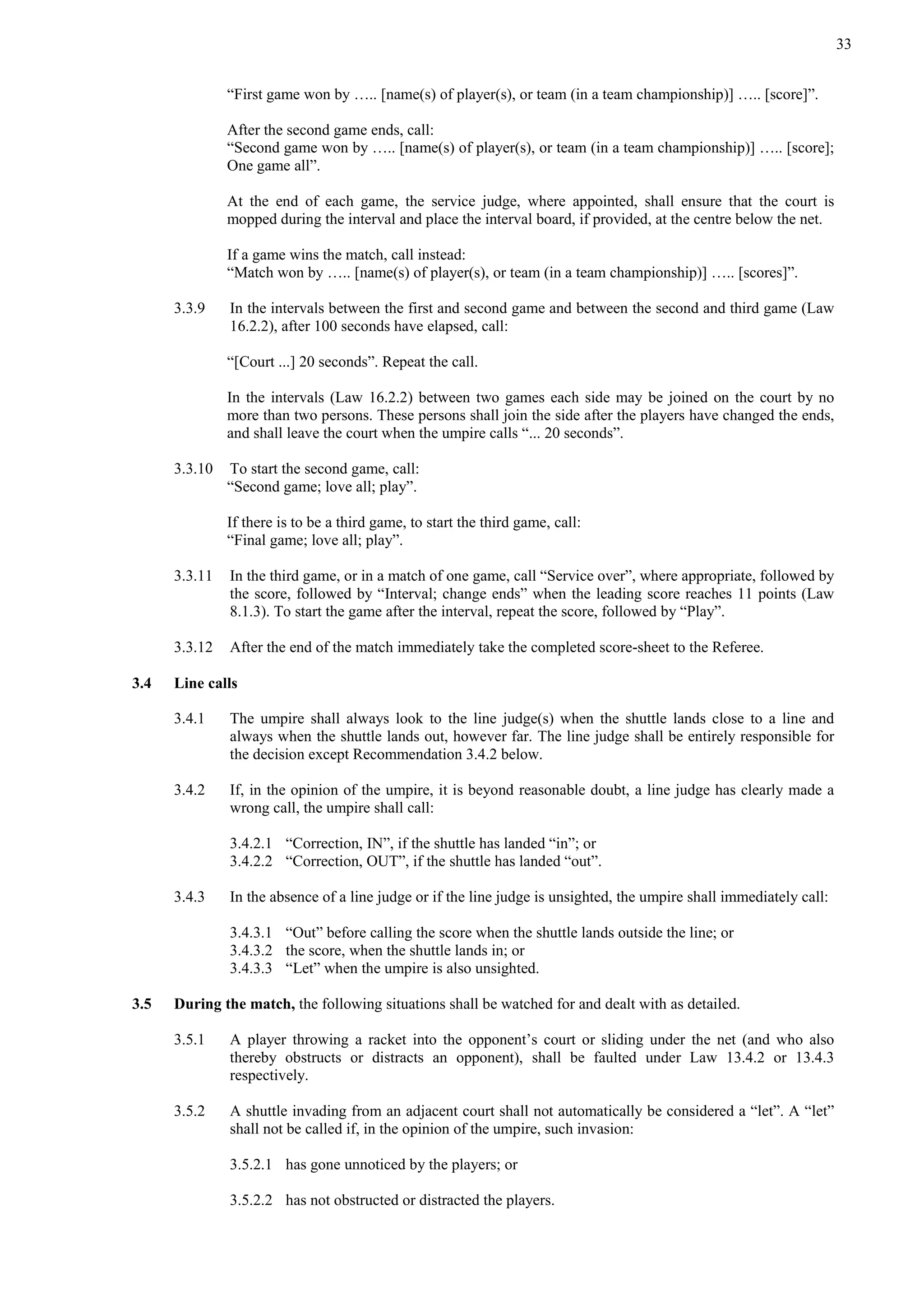 33
“First game won by ….. [name(s) of player(s), or team (in a team championship)] ….. [score]”.
After the second game ends, call:
“Second game won by ….. [name(s) of player(s), or team (in a team championship)] ….. [score];
One game all”.
At the end of each game, the service judge, where appointed, shall ensure that the court is
mopped during the interval and place the interval board, if provided, at the centre below the net.
If a game wins the match, call instead:
“Match won by ….. [name(s) of player(s), or team (in a team championship)] ….. [scores]”.
3.3.9 In the intervals between the first and second game and between the second and third game (Law
16.2.2), after 100 seconds have elapsed, call:
“[Court ...] 20 seconds”. Repeat the call.
In the intervals (Law 16.2.2) between two games each side may be joined on the court by no
more than two persons. These persons shall join the side after the players have changed the ends,
and shall leave the court when the umpire calls “... 20 seconds”.
3.3.10 To start the second game, call:
“Second game; love all; play”.
If there is to be a third game, to start the third game, call:
“Final game; love all; play”.
3.3.11 In the third game, or in a match of one game, call “Service over”, where appropriate, followed by
the score, followed by “Interval; change ends” when the leading score reaches 11 points (Law
8.1.3). To start the game after the interval, repeat the score, followed by “Play”.
3.3.12 After the end of the match immediately take the completed score-sheet to the Referee.
3.4 Line calls
3.4.1 The umpire shall always look to the line judge(s) when the shuttle lands close to a line and
always when the shuttle lands out, however far. The line judge shall be entirely responsible for
the decision except Recommendation 3.4.2 below.
3.4.2 If, in the opinion of the umpire, it is beyond reasonable doubt, a line judge has clearly made a
wrong call, the umpire shall call:
3.4.2.1 “Correction, IN”, if the shuttle has landed “in”; or
3.4.2.2 “Correction, OUT”, if the shuttle has landed “out”.
3.4.3 In the absence of a line judge or if the line judge is unsighted, the umpire shall immediately call:
3.4.3.1 “Out” before calling the score when the shuttle lands outside the line; or
3.4.3.2 the score, when the shuttle lands in; or
3.4.3.3 “Let” when the umpire is also unsighted.
3.5 During the match, the following situations shall be watched for and dealt with as detailed.
3.5.1 A player throwing a racket into the opponent’s court or sliding under the net (and who also
thereby obstructs or distracts an opponent), shall be faulted under Law 13.4.2 or 13.4.3
respectively.
3.5.2 A shuttle invading from an adjacent court shall not automatically be considered a “let”. A “let”
shall not be called if, in the opinion of the umpire, such invasion:
3.5.2.1 has gone unnoticed by the players; or
3.5.2.2 has not obstructed or distracted the players.
 