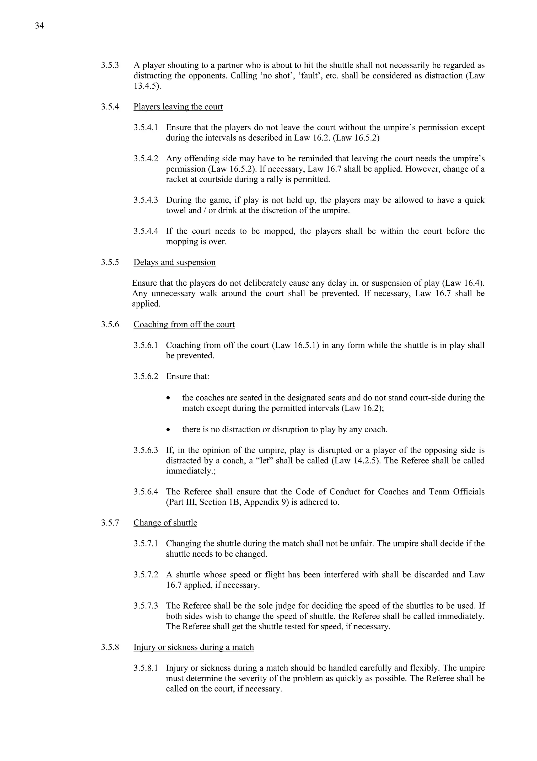 34
3.5.3 A player shouting to a partner who is about to hit the shuttle shall not necessarily be regarded as
distracting the opponents. Calling ‘no shot’, ‘fault’, etc. shall be considered as distraction (Law
13.4.5).
3.5.4 Players leaving the court
3.5.4.1 Ensure that the players do not leave the court without the umpire’s permission except
during the intervals as described in Law 16.2. (Law 16.5.2)
3.5.4.2 Any offending side may have to be reminded that leaving the court needs the umpire’s
permission (Law 16.5.2). If necessary, Law 16.7 shall be applied. However, change of a
racket at courtside during a rally is permitted.
3.5.4.3 During the game, if play is not held up, the players may be allowed to have a quick
towel and / or drink at the discretion of the umpire.
3.5.4.4 If the court needs to be mopped, the players shall be within the court before the
mopping is over.
3.5.5 Delays and suspension
Ensure that the players do not deliberately cause any delay in, or suspension of play (Law 16.4).
Any unnecessary walk around the court shall be prevented. If necessary, Law 16.7 shall be
applied.
3.5.6 Coaching from off the court
3.5.6.1 Coaching from off the court (Law 16.5.1) in any form while the shuttle is in play shall
be prevented.
3.5.6.2 Ensure that:
• the coaches are seated in the designated seats and do not stand court-side during the
match except during the permitted intervals (Law 16.2);
• there is no distraction or disruption to play by any coach.
3.5.6.3 If, in the opinion of the umpire, play is disrupted or a player of the opposing side is
distracted by a coach, a “let” shall be called (Law 14.2.5). The Referee shall be called
immediately.;
3.5.6.4 The Referee shall ensure that the Code of Conduct for Coaches and Team Officials
(Part III, Section 1B, Appendix 9) is adhered to.
3.5.7 Change of shuttle
3.5.7.1 Changing the shuttle during the match shall not be unfair. The umpire shall decide if the
shuttle needs to be changed.
3.5.7.2 A shuttle whose speed or flight has been interfered with shall be discarded and Law
16.7 applied, if necessary.
3.5.7.3 The Referee shall be the sole judge for deciding the speed of the shuttles to be used. If
both sides wish to change the speed of shuttle, the Referee shall be called immediately.
The Referee shall get the shuttle tested for speed, if necessary.
3.5.8 Injury or sickness during a match
3.5.8.1 Injury or sickness during a match should be handled carefully and flexibly. The umpire
must determine the severity of the problem as quickly as possible. The Referee shall be
called on the court, if necessary.
 