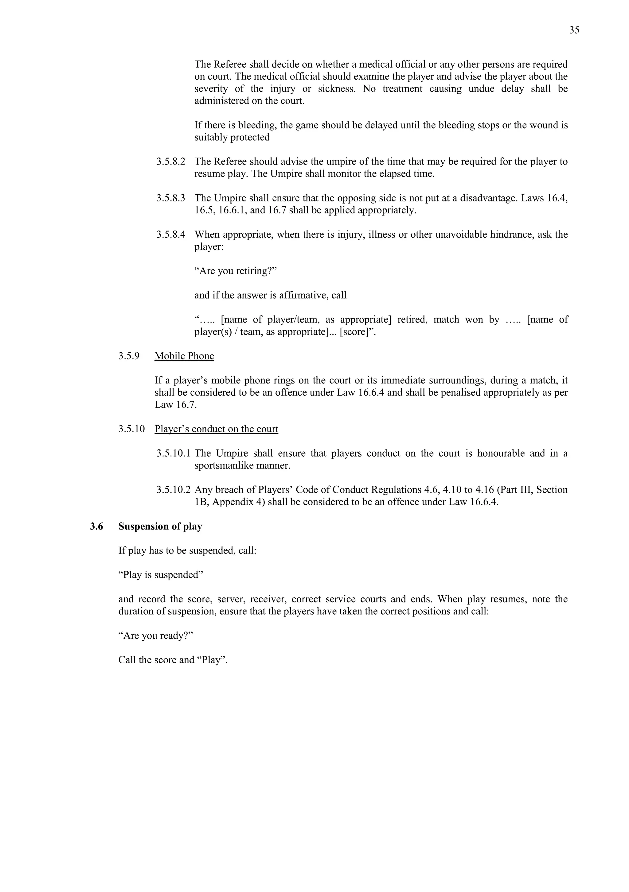 35
The Referee shall decide on whether a medical official or any other persons are required
on court. The medical official should examine the player and advise the player about the
severity of the injury or sickness. No treatment causing undue delay shall be
administered on the court.
If there is bleeding, the game should be delayed until the bleeding stops or the wound is
suitably protected
3.5.8.2 The Referee should advise the umpire of the time that may be required for the player to
resume play. The Umpire shall monitor the elapsed time.
3.5.8.3 The Umpire shall ensure that the opposing side is not put at a disadvantage. Laws 16.4,
16.5, 16.6.1, and 16.7 shall be applied appropriately.
3.5.8.4 When appropriate, when there is injury, illness or other unavoidable hindrance, ask the
player:
“Are you retiring?”
and if the answer is affirmative, call
“….. [name of player/team, as appropriate] retired, match won by ….. [name of
player(s) / team, as appropriate]... [score]”.
3.5.9 Mobile Phone
If a player’s mobile phone rings on the court or its immediate surroundings, during a match, it
shall be considered to be an offence under Law 16.6.4 and shall be penalised appropriately as per
Law 16.7.
3.5.10 Player’s conduct on the court
3.5.10.1 The Umpire shall ensure that players conduct on the court is honourable and in a
sportsmanlike manner.
3.5.10.2 Any breach of Players’ Code of Conduct Regulations 4.6, 4.10 to 4.16 (Part III, Section
1B, Appendix 4) shall be considered to be an offence under Law 16.6.4.
3.6 Suspension of play
If play has to be suspended, call:
“Play is suspended”
and record the score, server, receiver, correct service courts and ends. When play resumes, note the
duration of suspension, ensure that the players have taken the correct positions and call:
“Are you ready?”
Call the score and “Play”.
 