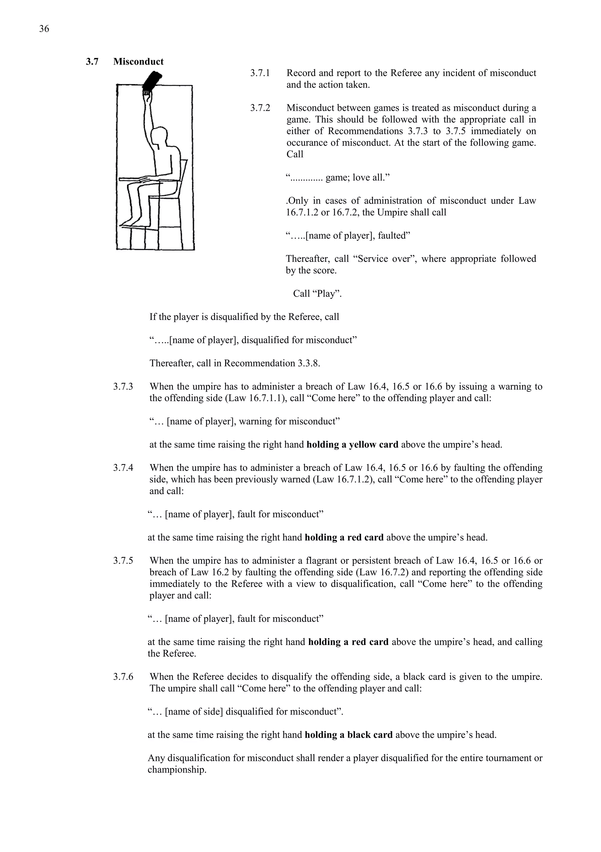 36
3.7 Misconduct
3.7.1 Record and report to the Referee any incident of misconduct
and the action taken.
3.7.2 Misconduct between games is treated as misconduct during a
game. This should be followed with the appropriate call in
either of Recommendations 3.7.3 to 3.7.5 immediately on
occurance of misconduct. At the start of the following game.
Call
“............. game; love all.”
.Only in cases of administration of misconduct under Law
16.7.1.2 or 16.7.2, the Umpire shall call
“…..[name of player], faulted”
Thereafter, call “Service over”, where appropriate followed
by the score.
Call “Play”.
If the player is disqualified by the Referee, call
“…..[name of player], disqualified for misconduct”
Thereafter, call in Recommendation 3.3.8.
3.7.3 When the umpire has to administer a breach of Law 16.4, 16.5 or 16.6 by issuing a warning to
the offending side (Law 16.7.1.1), call “Come here” to the offending player and call:
“… [name of player], warning for misconduct”
at the same time raising the right hand holding a yellow card above the umpire’s head.
3.7.4 When the umpire has to administer a breach of Law 16.4, 16.5 or 16.6 by faulting the offending
side, which has been previously warned (Law 16.7.1.2), call “Come here” to the offending player
and call:
“… [name of player], fault for misconduct”
at the same time raising the right hand holding a red card above the umpire’s head.
3.7.5 When the umpire has to administer a flagrant or persistent breach of Law 16.4, 16.5 or 16.6 or
breach of Law 16.2 by faulting the offending side (Law 16.7.2) and reporting the offending side
immediately to the Referee with a view to disqualification, call “Come here” to the offending
player and call:
“… [name of player], fault for misconduct”
at the same time raising the right hand holding a red card above the umpire’s head, and calling
the Referee.
3.7.6 When the Referee decides to disqualify the offending side, a black card is given to the umpire.
The umpire shall call “Come here” to the offending player and call:
“… [name of side] disqualified for misconduct”.
at the same time raising the right hand holding a black card above the umpire’s head.
Any disqualification for misconduct shall render a player disqualified for the entire tournament or
championship.
 