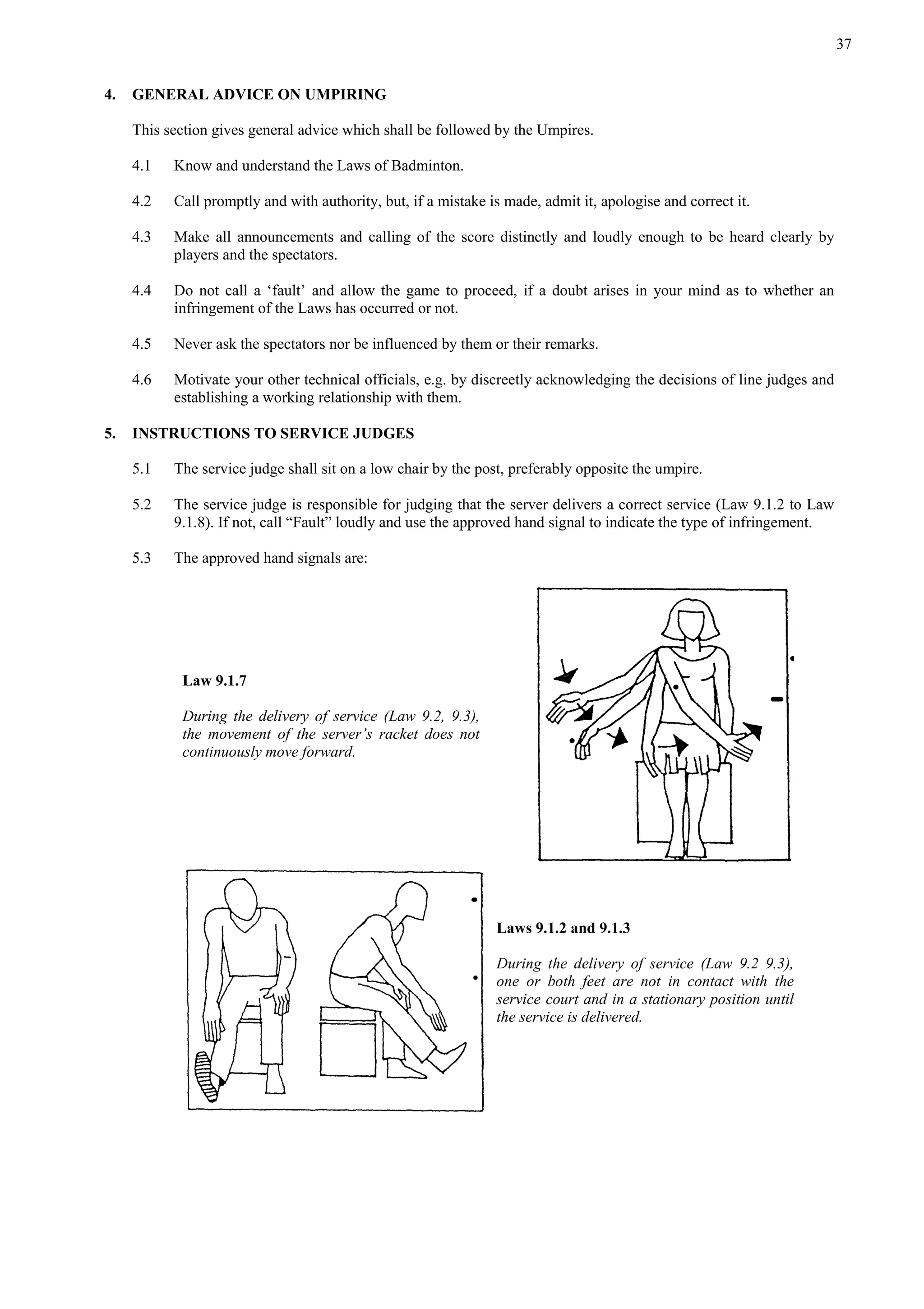 37
4. GENERAL ADVICE ON UMPIRING
This section gives general advice which shall be followed by the Umpires.
4.1 Know and understand the Laws of Badminton.
4.2 Call promptly and with authority, but, if a mistake is made, admit it, apologise and correct it.
4.3 Make all announcements and calling of the score distinctly and loudly enough to be heard clearly by
players and the spectators.
4.4 Do not call a ‘fault’ and allow the game to proceed, if a doubt arises in your mind as to whether an
infringement of the Laws has occurred or not.
4.5 Never ask the spectators nor be influenced by them or their remarks.
4.6 Motivate your other technical officials, e.g. by discreetly acknowledging the decisions of line judges and
establishing a working relationship with them.
5. INSTRUCTIONS TO SERVICE JUDGES
5.1 The service judge shall sit on a low chair by the post, preferably opposite the umpire.
5.2 The service judge is responsible for judging that the server delivers a correct service (Law 9.1.2 to Law
9.1.8). If not, call “Fault” loudly and use the approved hand signal to indicate the type of infringement.
5.3 The approved hand signals are:
Law 9.1.7
During the delivery of service (Law 9.2, 9.3),
the movement of the server’s racket does not
continuously move forward.
Laws 9.1.2 and 9.1.3
During the delivery of service (Law 9.2 9.3),
one or both feet are not in contact with the
service court and in a stationary position until
the service is delivered.
 