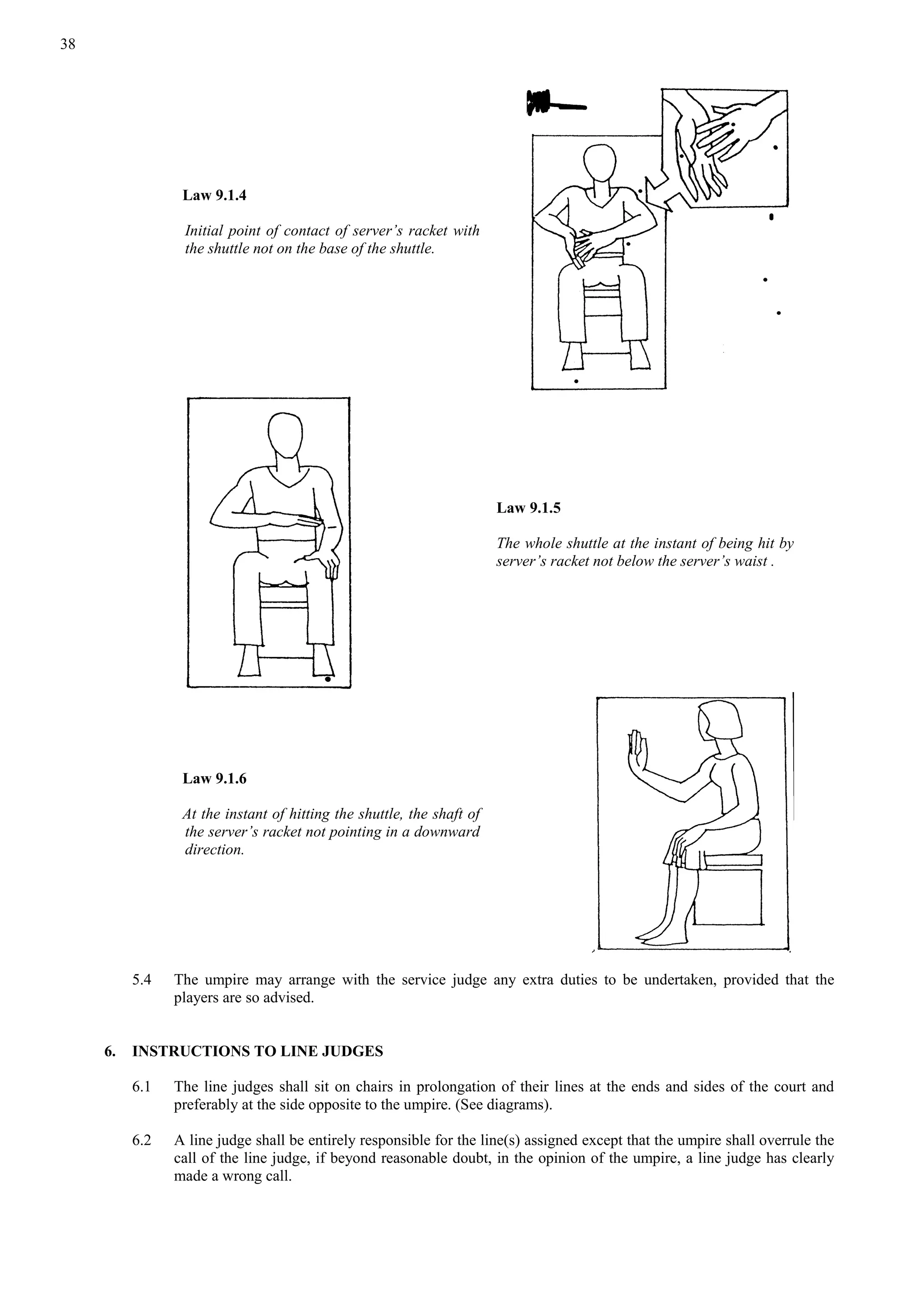 38
Law 9.1.4
Initial point of contact of server’s racket with
the shuttle not on the base of the shuttle.
Law 9.1.5
The whole shuttle at the instant of being hit by
server’s racket not below the server’s waist .
Law 9.1.6
At the instant of hitting the shuttle, the shaft of
the server’s racket not pointing in a downward
direction.
5.4 The umpire may arrange with the service judge any extra duties to be undertaken, provided that the
players are so advised.
6. INSTRUCTIONS TO LINE JUDGES
6.1 The line judges shall sit on chairs in prolongation of their lines at the ends and sides of the court and
preferably at the side opposite to the umpire. (See diagrams).
6.2 A line judge shall be entirely responsible for the line(s) assigned except that the umpire shall overrule the
call of the line judge, if beyond reasonable doubt, in the opinion of the umpire, a line judge has clearly
made a wrong call.
 