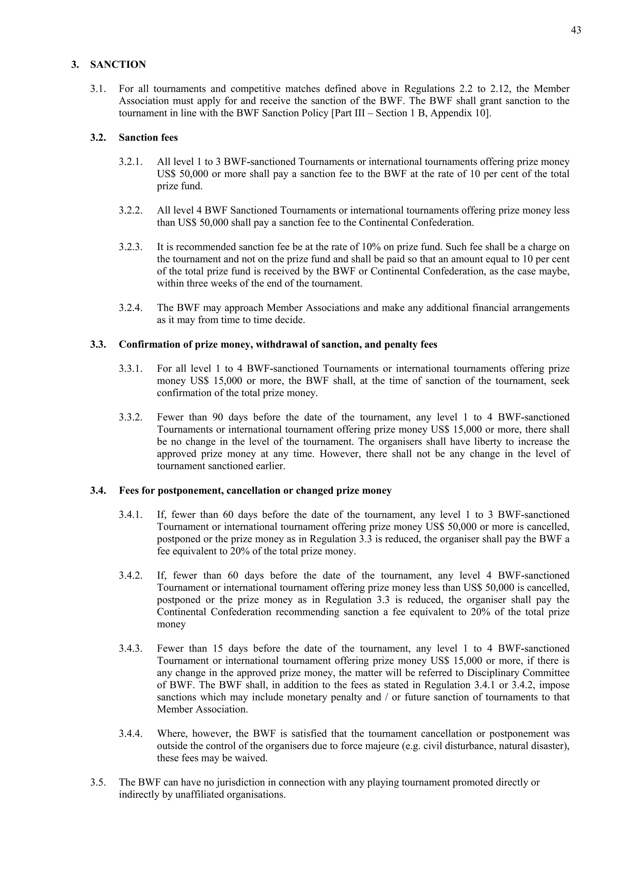 43
3. SANCTION
3.1. For all tournaments and competitive matches defined above in Regulations 2.2 to 2.12, the Member
Association must apply for and receive the sanction of the BWF. The BWF shall grant sanction to the
tournament in line with the BWF Sanction Policy [Part III – Section 1 B, Appendix 10].
3.2. Sanction fees
3.2.1. All level 1 to 3 BWF-sanctioned Tournaments or international tournaments offering prize money
US$ 50,000 or more shall pay a sanction fee to the BWF at the rate of 10 per cent of the total
prize fund.
3.2.2. All level 4 BWF Sanctioned Tournaments or international tournaments offering prize money less
than US$ 50,000 shall pay a sanction fee to the Continental Confederation.
3.2.3. It is recommended sanction fee be at the rate of 10% on prize fund. Such fee shall be a charge on
the tournament and not on the prize fund and shall be paid so that an amount equal to 10 per cent
of the total prize fund is received by the BWF or Continental Confederation, as the case maybe,
within three weeks of the end of the tournament.
3.2.4. The BWF may approach Member Associations and make any additional financial arrangements
as it may from time to time decide.
3.3. Confirmation of prize money, withdrawal of sanction, and penalty fees
3.3.1. For all level 1 to 4 BWF-sanctioned Tournaments or international tournaments offering prize
money US$ 15,000 or more, the BWF shall, at the time of sanction of the tournament, seek
confirmation of the total prize money.
3.3.2. Fewer than 90 days before the date of the tournament, any level 1 to 4 BWF-sanctioned
Tournaments or international tournament offering prize money US$ 15,000 or more, there shall
be no change in the level of the tournament. The organisers shall have liberty to increase the
approved prize money at any time. However, there shall not be any change in the level of
tournament sanctioned earlier.
3.4. Fees for postponement, cancellation or changed prize money
3.4.1. If, fewer than 60 days before the date of the tournament, any level 1 to 3 BWF-sanctioned
Tournament or international tournament offering prize money US$ 50,000 or more is cancelled,
postponed or the prize money as in Regulation 3.3 is reduced, the organiser shall pay the BWF a
fee equivalent to 20% of the total prize money.
3.4.2. If, fewer than 60 days before the date of the tournament, any level 4 BWF-sanctioned
Tournament or international tournament offering prize money less than US$ 50,000 is cancelled,
postponed or the prize money as in Regulation 3.3 is reduced, the organiser shall pay the
Continental Confederation recommending sanction a fee equivalent to 20% of the total prize
money
3.4.3. Fewer than 15 days before the date of the tournament, any level 1 to 4 BWF-sanctioned
Tournament or international tournament offering prize money US$ 15,000 or more, if there is
any change in the approved prize money, the matter will be referred to Disciplinary Committee
of BWF. The BWF shall, in addition to the fees as stated in Regulation 3.4.1 or 3.4.2, impose
sanctions which may include monetary penalty and / or future sanction of tournaments to that
Member Association.
3.4.4. Where, however, the BWF is satisfied that the tournament cancellation or postponement was
outside the control of the organisers due to force majeure (e.g. civil disturbance, natural disaster),
these fees may be waived.
3.5. The BWF can have no jurisdiction in connection with any playing tournament promoted directly or
indirectly by unaffiliated organisations.
 