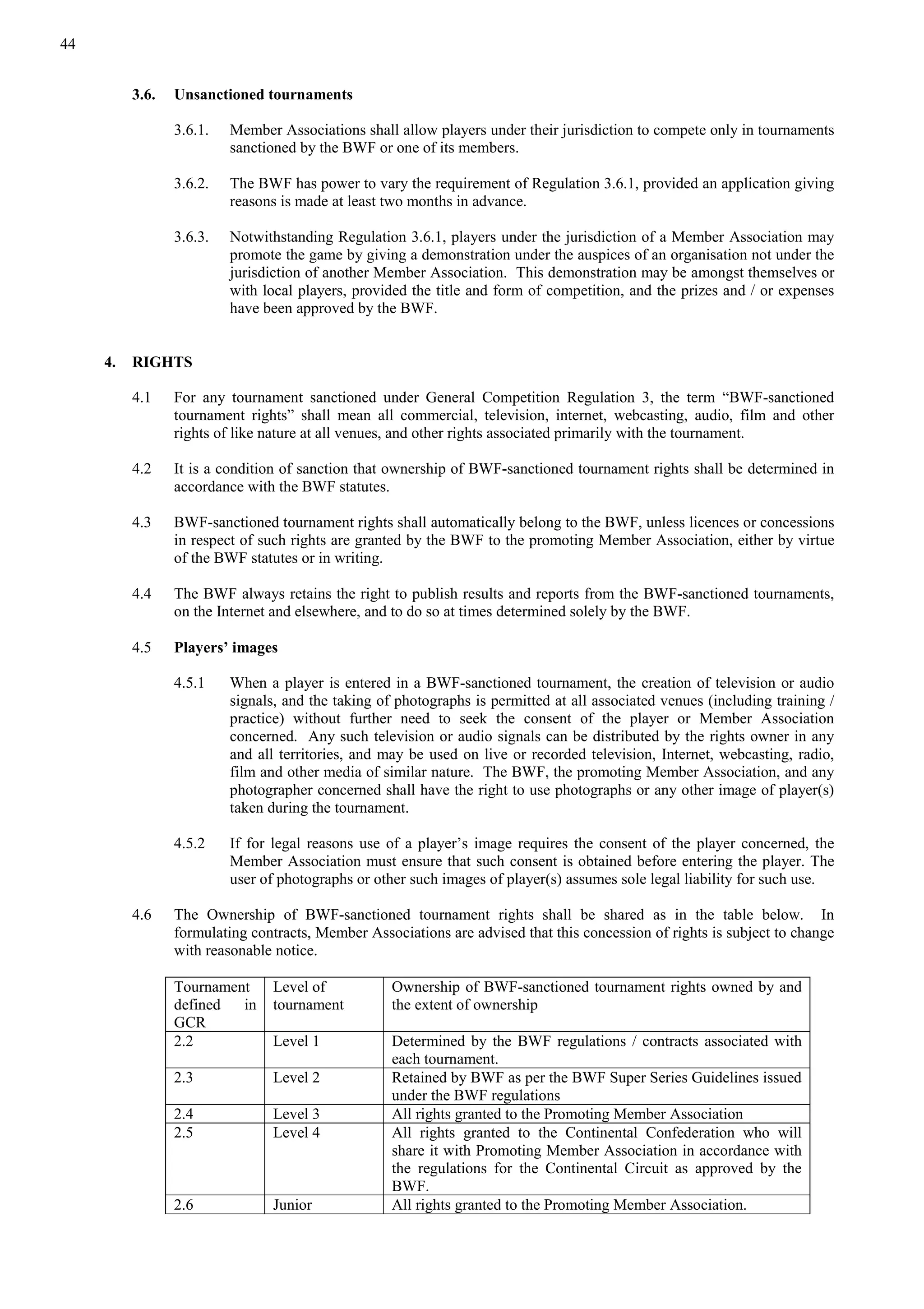 44
3.6. Unsanctioned tournaments
3.6.1. Member Associations shall allow players under their jurisdiction to compete only in tournaments
sanctioned by the BWF or one of its members.
3.6.2. The BWF has power to vary the requirement of Regulation 3.6.1, provided an application giving
reasons is made at least two months in advance.
3.6.3. Notwithstanding Regulation 3.6.1, players under the jurisdiction of a Member Association may
promote the game by giving a demonstration under the auspices of an organisation not under the
jurisdiction of another Member Association. This demonstration may be amongst themselves or
with local players, provided the title and form of competition, and the prizes and / or expenses
have been approved by the BWF.
4. RIGHTS
4.1 For any tournament sanctioned under General Competition Regulation 3, the term “BWF-sanctioned
tournament rights” shall mean all commercial, television, internet, webcasting, audio, film and other
rights of like nature at all venues, and other rights associated primarily with the tournament.
4.2 It is a condition of sanction that ownership of BWF-sanctioned tournament rights shall be determined in
accordance with the BWF statutes.
4.3 BWF-sanctioned tournament rights shall automatically belong to the BWF, unless licences or concessions
in respect of such rights are granted by the BWF to the promoting Member Association, either by virtue
of the BWF statutes or in writing.
4.4 The BWF always retains the right to publish results and reports from the BWF-sanctioned tournaments,
on the Internet and elsewhere, and to do so at times determined solely by the BWF.
4.5 Players’ images
4.5.1 When a player is entered in a BWF-sanctioned tournament, the creation of television or audio
signals, and the taking of photographs is permitted at all associated venues (including training /
practice) without further need to seek the consent of the player or Member Association
concerned. Any such television or audio signals can be distributed by the rights owner in any
and all territories, and may be used on live or recorded television, Internet, webcasting, radio,
film and other media of similar nature. The BWF, the promoting Member Association, and any
photographer concerned shall have the right to use photographs or any other image of player(s)
taken during the tournament.
4.5.2 If for legal reasons use of a player’s image requires the consent of the player concerned, the
Member Association must ensure that such consent is obtained before entering the player. The
user of photographs or other such images of player(s) assumes sole legal liability for such use.
4.6 The Ownership of BWF-sanctioned tournament rights shall be shared as in the table below. In
formulating contracts, Member Associations are advised that this concession of rights is subject to change
with reasonable notice.
Tournament
defined in
GCR
Level of
tournament
Ownership of BWF-sanctioned tournament rights owned by and
the extent of ownership
2.2 Level 1 Determined by the BWF regulations / contracts associated with
each tournament.
2.3 Level 2 Retained by BWF as per the BWF Super Series Guidelines issued
under the BWF regulations
2.4 Level 3 All rights granted to the Promoting Member Association
2.5 Level 4 All rights granted to the Continental Confederation who will
share it with Promoting Member Association in accordance with
the regulations for the Continental Circuit as approved by the
BWF.
2.6 Junior All rights granted to the Promoting Member Association.
 